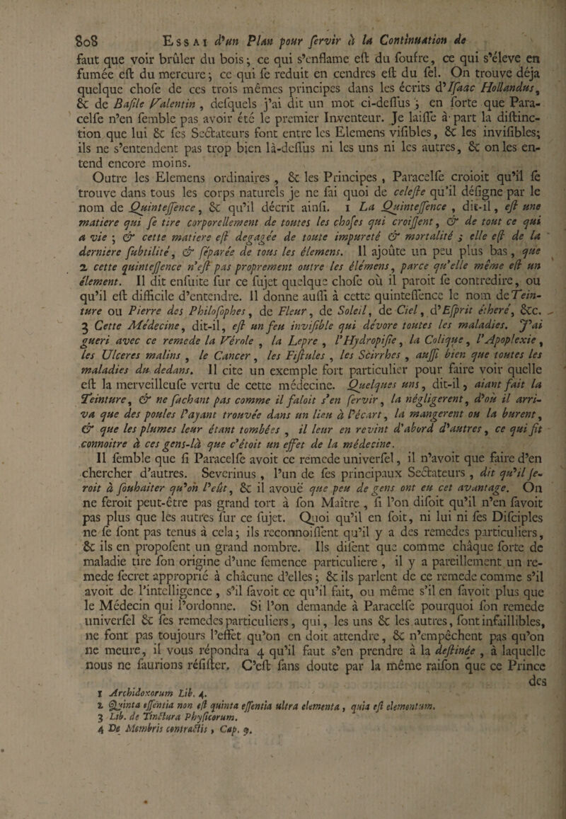 faut que voir brûler du bois ; ce qui s’cnflame eft du fouf re, ce qui s’élève en fumée eft du mercure ; ce qui fe réduit en cendres eft du fel. On trouve déjà quelque chofe de ces trois mêmes principes dans les écrits Ifaac Hollandtts^ êc de Bafile Valentin , defquels j’ai dit un mot ci-deflus 'i en forte que Para- celfe n’en femble pas avoir été le premier Inventeur. Je laifte à' part la diftinc- tion que lui &: Tes Scétateurs font entre les Elemens vifibles, 8c les invifibles; ils ne s’entendent pas trop bien là-dcflus ni les uns ni les autres, 8c on les en¬ tend encore moins. Outre les Elemens ordinaires, 8c les Principes , Paracellè croioit qu’il fê trouve dans tous les corps naturels je ne fai quoi de celefie qu’il défîgne par le nom de Quintejfence, 8c qu’il décrit ainft. i La Qj^inteJfence , dit-il, efi une matière (jui fe tire corporellement de toutes les chofes cjui croijjent, dr de tout ce <jui a vie \ df‘ cette matière efi degage'e de toute impureté & mortalité s elle e^ de la derniere fubtilité, & fe'parée de tous les élemens. 11 ajoûte un peu plus bas , ^ue a cette q^uintejjence n*efi pas proprement outre les éle'mens, parce epu'elle même efi un élément. Il dit enfiiite fur ce fujet quelque chofe où il paroit fe contredire, ou qu’il eft difficile d’entendre. Il donne auffi à cette quinteflénee le nom àtTein- ture ou Pierre des Philofophes, de Fleur de Sole if de Ciel, àê Efprit éther e\ 8cc. 5 Cette Aîe'decine, dit-il, efi un feu invifble epui dévore toutes les maladies. f*ai guéri avec ce remede la Vérole , la Lepre , PHydropifie, la Colicpue, P Apoplexie , les Ulcérés malins , le Cancer, les Fifiules , les Scirrhes , aujfi bien cjue toutes les maladies du dedans. Il cite un exemple fort particulier pour faire voir quelle eft la merveilleufe vertu de cette médecine. Quelques uns, dit-il > aiant fait la Peinture ^ dr ne fachant pas comme il faloit s*en fervir ^ la négligèrent ^ d^où il arri¬ va que des poules Payant trouvée dans un lieu à Pécart ^ la mangèrent ou la burent y 6 que les plumes leur étant tombées , il leur en revint d'abord autres y ce qui fit connoitre à ces gens-là que c^était un efet de la médecine. 11 fèmble que fi Paracelfe avoit ce remede univerfel, il n’avoit que faire d’en chercher d’autres. Severinus , l’un de fes principaux Sectateurs , dit qu*il je- voit à fouhaiter qu^oh Peut y 8c il avoué que peu de gens ont eu cet avantage. On ne feroit peut-être pas grand tort à fon Maître , fi l’on difoit qu’il n’en làvoit pas plus que les autres fur ce fujet. Qiioi qu’il en foit, ni lui ni fes Difciples ne fe font pas tenus à cela; ils recormoiflént qu’il y a des remedes particuliers, 8c ils en propofent un grand nombre. Ils difent que comme chaque forte de maladie tire fon origine d’une fêmence particulière , il y a pareillement un re¬ mede fecret approprié à chacune d’elles ; 8c ils parlent de ce remede comme s’il avoit de l’intelligence , s’il favoit ce qu’il fiiit, ou même s’il en favoit plus que le Médecin qui l’ordonne. Si l’on demande à Paracelfe pourquoi fon remede univerfel 8c fés remedes particuliers, qui, les uns 8c les autres, font infaillibles, ne font pas toujours l’eftèt qu’on en doit attendre, 8c n’empêchent pas qu’on ne meure, il vous répondra 4 qu’il faut s’en prendre à la defiinée , à laquelle nous ne faurions réfifter. G’eft fans doute par la même raifon que ce Prince des I Archldûxorum Lih. 4. X teinta tjfentia non é{l quhita ejfenùa ultra eUmenta, quia ejî ekmentufn. 3 Ltb. de TinHara Phyficorum.