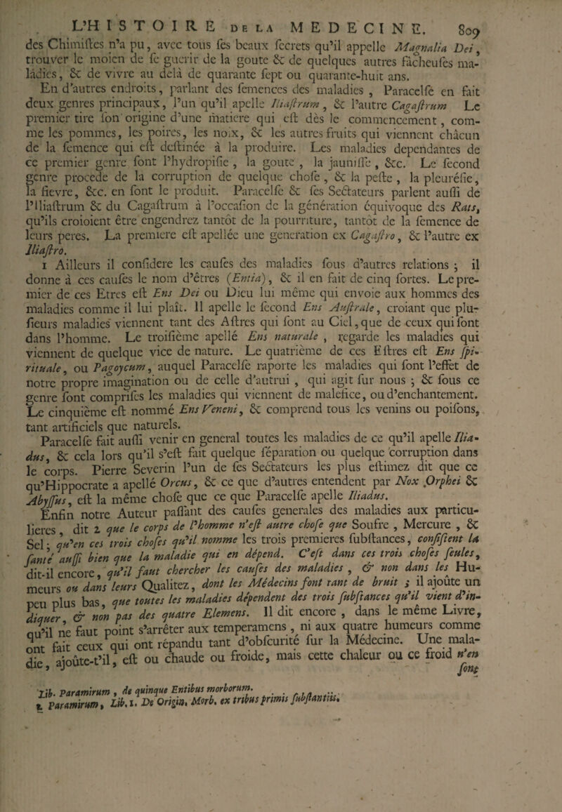 des Chimiftes n’a pu, avec tous fes beaux fccrets qu’il appelle MagndU Dei, trouver le moicn de fe guérir de la goûte & de quelques autres fâcheufes ma¬ ladies , de vivre au delà de quarante fept ou quarante-huit ans. En d’autres endroits, parlant des fcmenccs des maladies , Paracelfc en fait deux genres principaux, l’un qu’il apclle Jluifh»m , & l’autre Cagafirum Le premier tire Ton origine d’une matière qui cft dès le commencement, com¬ me les pommes, les poires, les noix, &; les autres fruits qui viennent chacun de la femence qui eil deilince à la produire. Les maladies dépendantes de ce premier genre font Phydropifie , la goûte , la jaunilîc , &c. Le fécond genre procédé de la corruption de quelque chofe , & la pefte , la pleuréfie, la lievre, 6cc. en font le produit. Paracelfc & lès Sedateurs parlent auffi de l’iliaftrum 6c du Cagaftrum à l’occafon de la génération équivoque des Rats^ qu’ils croioient être engendrez tantôt de la pourriture, tantôt de la femence de leurs peres. La première ell apciléc une génération ex Cagajlro, 6c l’autre ex lliafiro, I Ailleurs il confdere les caufes des maladies fous d’autres relations ; il donne à ces caufes le nom d’êtres (Entia), 6c il en fait de cinq fortes. Le pre¬ mier de ces Etres ell Ens Dei ou Dieu lui même qui envoie aux hommes des maladies comme il lui plaît. 11 apelle le fécond Ens Atifirale ^ croiant que plur fleurs maladies' viennent tant des Aftres qui font au Ciel, que de ceux qui font dans l’homme. Le troilîème apellé Ens naturelle , regarde les maladies qui viennent de quelque vice de nature. Le quatrième de ces E lires ell Ens fpi* rituale, ou Pagoycum, auquel Paracelfc raporte les maladies qui font l’effet de notre propre imagination ou de celle d'autrui , qui agit fur nous ; 6c fous ce genre font comprifes les maladies qui viennent de malelice, ou d’enchantement. Le cinquième ell nommé EnsVeneni^ 6c comprend tous les venins ou poîfons,, tant artificiels que naturels. -, n r • Paracellè fait aufli venir en general toutes les maladies de ce qu’il apelle///4- àus^ 6c cela lors qu’il s’ell fait quelque féparation ou quelque corruption dans le corps. Pierre Severin l’un de fes Seélateurs les plus ellimez dit que ce qu’Hippocrate a apellé Orcus ^ 6c ce que d’autres entendent par Nox f)rphei 6c AbyifHs^tÇi la même chofe que ce que Paracelfe apelle Ilüidus.^ Enfin notre Auteur paflànt des caufes generales des maladies aux particu¬ lières dit 2 le corps de Phomme n'efl autre chofe tyue Soufre , Mercure , 6C Sel • cju'^en ces trois chofes qu'^il nomme les trois premières fubflaiices, confiftent U Eante auffi bien aue U maladie qui en dépend. Ceft dans ces trois chofes feules^ dit il encore faut chercher les caufes des maladies , & non dans les Hu- meurs « dms U«rs Qualitez, dont Us Médecins font ram de bmit s il ajoute un neu olus bas nste tosttes Ut maladies défendent des trots fabftancet s]tt il vient d in¬ dia Jr & non pas des quatre EUmens. 11 dit encore , dans le même Livre, oii’il ne faut point s’arrêter aux temperamens, ni aux quatre humeurs comme ont fait ceux qui ont répandu tant d’obfcurite fur la Medecine. Lfee mala¬ de, ajoùte-t’il, eft ou chaude ou froide, mais cette chaleur ou ce froid nen Paramtrum , de qu’maue Entibus morborum. . , t Earmirumt Lib,i. De Origm, Morb, ex trtbuspnms fabjîanttu*