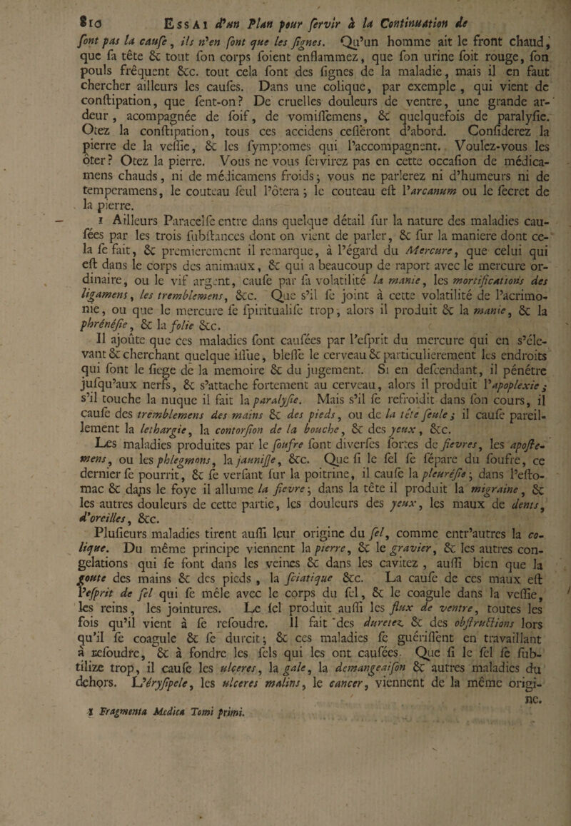 font pas U caufe, ils n'en font <^ue les Jignes. Qu’un homme ait le front chaud que fa tête 6c tout Ton corps foient enflammez, que fon urine foit rouge, fon pouls fréquent ôcc, tout cela font des lignes de la maladie, mais il en faut chercher ailleurs les caufes. Dans une colique, par exemple , qui vient de conftipation, que fent-on? De cruelles douleurs de ventre, une grande ar¬ deur , acompagnée de foif, de vomiflemens, ôc quelquefois de paralyfie. Otez la conftipation, tous ces accidens ceflèront d’abord. Confiderez la pierre de la veffic, 6c les fymptomes qui l’accompagnent. Voulez-vous les ôter? Otez la pierre. Vous ne vous feivirez pas en cette occafion de médica- mens chauds, ni de méJicamens froids ; vous ne parlerez ni d’humeurs ni de temperamens, le couteau fèul l’ôtera i le couteau eft Varcanum ou le lecret de la pierre. î Ailleurs Paracelfe entre dans quelque détail fur la nature des maladies cau- fées par les trois fubftances dont on vient de parler, 6c fur la maniéré dont ce¬ la le fait, 6c premièrement il remarque, à l’égard du Mercure^ que celui qui eft dans le corps des animaux, 6c qui a beaucoup de raport avec le mercure or¬ dinaire, ou le vif argent, caufe par fi volatilité U manie, les mortificAÙons des ligament^ les tremblemens^ 6cc. 'Que s’il fe joint à cette volatilité de l’acrimo¬ nie, ou que le mercure fe fpiritualife trop, alors il produit 6c la manie^ & la phrénéjîe^ 6c h folie 6cc. f Il ajoûte que ces maladies font caufées par l’efprit du mercure qui en s’éle¬ vant 6c cherchant quelque ifllie, bleflc le cerveau 6c particulièrement les endroits qui font le fiege de la mémoire 6c du jugement. Si en defeendant, il pénétre jufqu’aux nerfs, 6c s’attache fortement au cerveau, alors il produit Vapoplexie^ s’il touche la nuque il fait la paralyfie. Mais s’il fo refroidit dans fon cours, il caufo des tremblemens des mains 6c des pieds ^ ou de la léte feule ÿ il caufo pareil¬ lement la léthargie^ la contorfon de la bouche^ 6c âiQS yeux ^ 6cc. Les maladies produites par le foufre font diverfes fortes de fievres^ les apofie^ mensou hs phlegmons^ hjaunife^ 6cc. Que fi le fol fo fépare du foufre, ce dernier fo pourrit, 6c fo verfant fur la poitrine, il caufo la pleuréfe-^ dans l’efto- mac 6c dans le foye il allume la fievre j dans la tête il produit la migraine, 6c les autres douleurs de cette partie, les douleurs des yeuxles maux de dents^ d^oreilles 6cc. Plufieurs maladies tirent aufli leur origine du y^/, comme entr’autres la co^ lique. Du même principe viennent h pierre, 6c le gravier, 6c les autres con¬ gélations qui fe font dans les veines 6c dans les cavitez , aufli bien que la goûte des mains 6c des pieds , la fiiatique ècc. La caufo* de ces maux eft Vefprit de fel qui fo mêle avec le corps du fel, 6c le coagule dans la veflîe, ' les reins, les jointures. Le fel produit ^auffi les fiux de ventre, toutes les fois qu’il vient à fo refoudre. 11 fait 'des duretez. 6c des obfrulïions lors qu’il fo coagule 6c fo durcit; 8c ces maladies fo guérifl'ent en travaillant à Ecfoudre, 6c à fondre les fels qui les ont caufées- Qrie fi le fol fo fiib- tilizc trop, il caufo les ulcérés, h. gale, la demangeaijdn 6c autres maladies du dehors. XJéryfpele, les ulcérés malins, le cancer, viennent de la même origi¬ ne. I Fragmenta Mcdka Totnï primî.