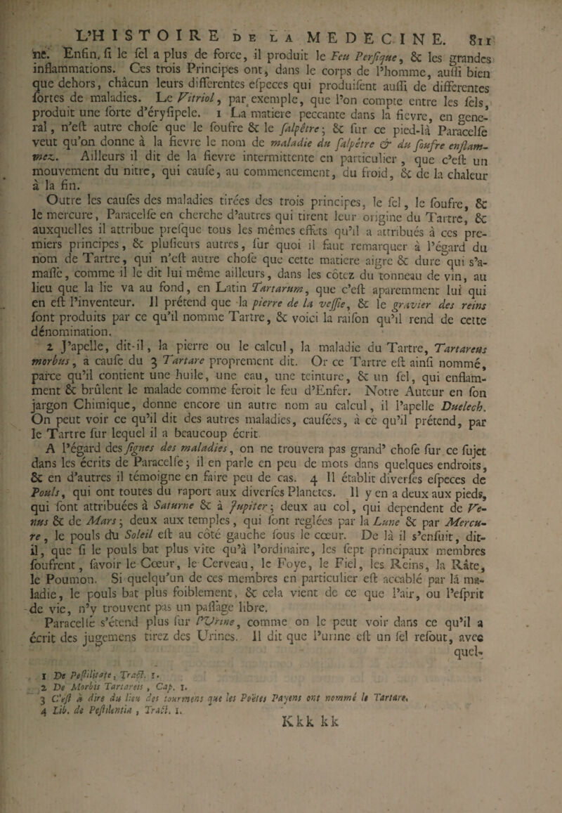 •f L’H ISTOIRE ï)E LA MEDECINE. 8ii ne.' Enfin, fl le fel a plus de force, il produit le Fm Fcrfique^ & les grandes inflammations. Ces trois Principes ont, dans le corps de l’homme, aufii bien que dehors, chacun leurs differentes efpeccs qui produifent auffi de’differentes fortes de maladies. \ji Vitriol^ par exemple, que l’on compte entre les fcls produit une forte d’éryfipele. i La matière peccante dans la fievre, en gene¬ ral, n’eft autre chofe que le foufre &; le fd^être-^ & fur ce pied-U Paracelfe veut qu’on donne à la fievre le nom de maladie dn falpêtre & du finfre enflant- meti. Ailleurs il dit de la fievre intermittente en particulier , que c’efi: un mouvement du nitre, qui caufe, au commencement, du froid, de de la chaleur à la fin. Outre les caufes des maladies tirées des trois principes, le fel, le foufre & le mercure, Paracelfe en cherche d’autres qui tirent leur origine du Tartre,* de auxquelles il attribue prefquc tous les mêmes effets qu’il a attribués à ces pre¬ miers principes, de plufieurs autres, fur quoi il faut remarquer à l’égard du nom de Tartre, qui n’eft autre chofe que cette matière aigre de dure qui s’a- mafic, comrne il le dit lui même ailleurs, dans les cotez du tonneau de vin, au lieu que la lie va au fond, en Latin F‘artarum^ que c’eff aparemment lui qui en eft l’inventeur. 11 prétend que da pierre de U veffie^ de le gravier des reins font produits par ce qu’il nomme Tartre, de voici la raifon qu’il rend de cette dénomination. 1 J’apelle, dit-il, la pierre ou le calcul, la maladie du Tartre, Tartarem morbiis, à caufe du 3 Tartare proprement dit. Or ce Tartre eft ainfi nommé, parce qu’il contient une huile, une eau, une teinture, de un fel, qui enflam¬ ment de brûlent le malade comme feroit le feu d’Enfer. Notre Auteur en fon jargon Chimique, donne encore un autre nom au calcul, il l’apelle Dttelech. On peut voir ce qu’il dit des autres maladies, caufées, à cc qu’il prétend, par le Tartre fur lequel il a beaucoup écrit. A l’égard à.ç,%Jtgnes des maladies ^ on ne trouvera pas grand’ chofe fur ce fujet dans les écrits de Paracelfe; il en parle en peu de mots dans quelques endroits, & en d’autres il témoigne en faire peu de cas. 4 11 établit diverfes efpeces de Fouis ^ qui ont toutes du raport aux diverfes Planètes. Il yen a deux aux pieds, qui font attribuées à Saturne de à Jupiter-^ deux au col, qui dépendent de Ve¬ nus de de Mars'^ deux aux temples, qui font réglées par la Lme de par Mercu¬ re ^ le pouls du Soleil eft au côté gauche fous le cœur. De là il s’enfuit, dit- il, que fl le pouls bat plus vite qu’à l’ordinaire, les fept principaux membres foufrent, favoir le Cœur, le Cerveau, le Foye, le Fiel, les Reins, la Rate, le Poumon. Si quelqu’un de ces membres en particulier eft accablé par là ma¬ ladie, le pouls bat plus foiblement, de cela vient de cc que l’air, ou l’efprit -de vie, n’y trouvent pas un palfagc libre. Paracellé s’étend plus fur l'^Vnne ^ comme on le peut voir dans ce qu’il a écrit des jugemens tirez des Urines. Il dit que i’unne eft un fèl refont, avec quel- I Pe pe(iilUa(e, Traçî. i. ' a De Morbis Tartanis , Cap, i. 3 C'eft k dire da lien des toarmens les Pe'èies Payeas ont nommé le Tartare., A Lit. de PeftUmia , Trdl, i. ' ' ■ Kkk kk