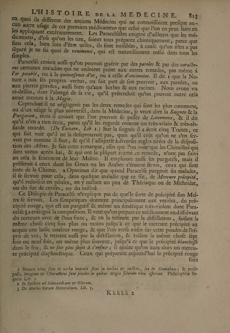 en n TOIRE de la MEDECINE. Sij cun*^à!?rre f.r.t anciens Médecins qui ne connoiflbient prefque au- les flnnlin premiers médicamens que celui que Pon en peut faire en diramens extérieurement. Les Paracclfiftes exigent d’ailleurs que les mé- rplsï’ qu on les tire, foicnt tous préparez chimiquement, parce que fans cela, bien loin d'êtm utiles, ils font nuifibles, à cau\ qu’on n\n a pas lepare je ne lai quoi de vemmettx, qui ell: naturellement mêlé dans tous les limples. - Paracelfc croioit auffi qu’on pouvoit guérir par des paroles 5c par des caraEle- res certaines maladies qui ne ccdoient point aux autres rcmedes, pas même à l or potable^ OM a la cjumteJlence d*or, ou à celle d\'imimome. Il dit i que la Na- tuie a mis fes propres vertus, ou fait part de fon pouvoir, aux paroles, ou aux pieires gravées, auflî bien qu’aux heibcs 6c aux racines. Nous avons vu ci-delius, dans l’abregé de fa vie, qu’il prétendoit qu’on pouvoit outre cela avoir recours a la Adagie. Cependant il ne négligeoit pas les deux remedes qui font les plus communs, ou d un ufage le plus univevfel, dans la Médecine, je veux dii'e la Saignée Purgation^ mais il croioit que l’on pouvoit fe paflér de Lavemens^ 6c il dit qu’il n’en a rien écrit, parce qu’il les regarde comme un très-vilain 5c très-ab- tion des Aâres. ^o. fais cette rcmarque, afin que l’on voie^que les Chimiftes qui font venus après lui, 6c qui ont la plupart rejetté ce rcmede, n’ont pas fuivi en cela le (entiment de leur Maître. Il emploioit aufii les purgatifs, mais il preferoit à ceux dont les Grecs ou les Arabes s’étoient fervis, ceux qui font tirez de la Chimie. aOporinus dit que quand Paracelfe purgeoit lès malades, il fe fervoit pour cela, dans quelque maladie que ce fût, de Mercure précipité^ qu’il reduifoit en pilules, en y mêlant un peu de Thériaque ou de Mithridat, ou du lue de cerilès, ou du raifiné. Ce Difciplc de Paracelfe n’explique pas de quelle forte de précipité fon Maî¬ tre fe fervoit. Les Empiriques'donnent principalement aux verolez, du pré¬ cipité rouge, qui ell: un purgatif 6c même un émétique très-violent dont Para- cellè 3 a enfeigné la compofitioii. 11 veut qu’on préparé ce médicament en diflblvant du mercure avec de l’eau forte , 5c en la rètkant par la diftillation , failânt la même chofe cinq fois plus ou moins jufqu'à ce que le mercure précipité ait acquis une belle couleur rouge, 8c que l’on verlc enfin fur cette poudre de l’el- prit de vin, le retirant aulfi par la diftillation, 6c laifant la même chofe Icpt fois ou neuf fois, ou même plus fouvent, julqu’à ce que le précipité blanchtjfe dans le feu ; 6c ne fait plus fujet à s'enfuir j il ajoûte qu’on aura alors un mercu¬ re précipité diaphorétiqiie. Ceux qui préparent aujourd’hui le précipité rouge font T Natura vires fuas in verba imponit ficut tn herhas CT raJi/es, ha in Gamahsos ; & paulo poft} Imagines çjy Charaéleres funt fixides in c^tsibus Magus fiderum vires ajjervat, Philofophiæ Sa- gacis Lib I Z In Epifiola ad Solenands um er Wierum, 7 De Morbis Reriim Natsiralmm. Lib. j, • Kkkkk 2