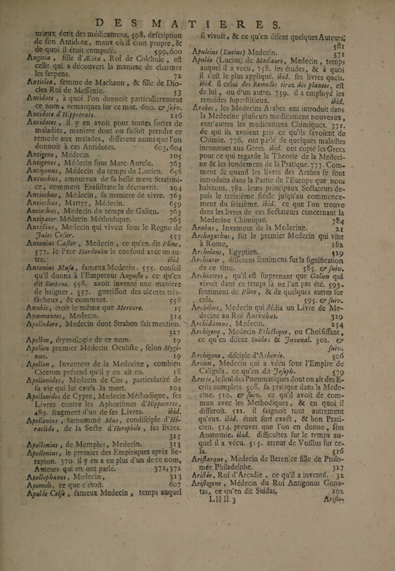 des MATIERES. mieux écrit desmédicamens, 598. dcfcription de fon Antidote, maux où il éioit propre, & de quoi il étoit corapofé. 599,600 hrigiita , fille à'Æ'èta , Roi de Colchide , eft celle qui a découvert la maniéré de charmer les ferpens. , hntklea, femme de Machaon , & fille de Dio- cks Roi de MelTénie. 53 Antidote , à quoi l’on donnoit particulièrement ce nom, remarques lùr ce mot. 60a fuiv. Antidote d'Hippocrate. 2.16 Antidotes , il y en avoit pour toutes fortes de maladies, maniéré dont on faifoit prendre ce remede aux malades, düFerens noms que l’on donnoit à ces Antidotes. ^ 603,604 Antigene, Médecin. 105 Antigenes, Médecin fous Marc-Aurele. 763 Antigonus, Médecin du temps de Lucien. 656 Antiochus, amoureux de fa belle mere Stratoni- ce, comment Erafiftratele découvrit. 194 Antiochus, Médecin, fa maniéré de vivre. 763 Antiochus, Martyr, Médecin. 659 Antiochus, Médecin du temps de Galien. 763 Antipater Médecin Méthodique. 763 Antifiius, Médecin qui vivoit fous le Régné de ^ules Ce far. Amonius Cajîor , Médecin , ce qu’en dit Pline, 577. le Pere Hardoutn le confond avec un au¬ tre. ihid. Antonius MufA, fameux Médecin . 555. confeil qu’il donna à l’Empereur hugufle, ce qu’en à\t Suetone. 556. avoit inventé une maniéré de baigner . 557. gueriffbit des ulcérés tres- fdcheux, fîc comment. 558 Amibis, étoit le même que 15 Apæmantes, Medecin. 314 Apollodore, Medecin dont Strabon fait mention. ' 3^7 Apollon, étymologie de ce nom. 19 Apollon premier Médecin Oculifte , félon Hygi- nus. 19 Apollon , Inventeur de la Medecine , combien Cicéron prétend qu’il y en ait eu. 18 Apollonides, Medecin de Cos, particularité de fa vie qui lui caufa la mort. 104 Apollonides de Cypre, Medecin Méthodique, fes Livres contre les Aphorifmes à'Hippocrate, 489. fragment d’un de fes Livres. ihid. Apollonius , furnommé Mus, condifcipie d’Hé- raclide, de Ja Seéle d’Herophile , fes livres. 3^5 Apollonius, de Memphis, Medecin. ^ 313 Apollonius, le premier des Empiriques après Se- rapion. 370. il y en a eu plus d’un de ce nom, Auteurs qui en ont parlé. 37 L372- Apollophanet, Medecin , 313 Apomeli, ce que c’étoit. 607 Apulée Celfe, fameux Médecin, temps auquel il vivoit, & ce qu’en difent quelques Auteurs? 561 Apuleius {Lucius) Medecin. 571 Apulée (LuciusJ de Madaure, Medecin , temps auquel il a vécu, 758. fes études, & à quoi il s’elt le plus appliqué, ihid. fes livres quels. iéid. fl celui des Reine,fes tirez des plantes, elt de lui, ou d’un autre. 759. il a employé les remèdes lupeiflitieux. iPid, Arabes, les Médecins Arabes ont introduit dans la Medecine plufieurs mcdicamens nouveaux, entr’autres les mcdicamens Chimiques. 77 r. de qui ils avoient pris ce qu’ils favoient de Chimie. 776. ont parle de quelques maladies inconnues aux Grecs, ihid. ont copié les Grecs pour ce qui regarde la Théorie de la Medeci¬ ne & les fondemens de la Pratique. 777. Com¬ ment Sc quand les livres des Arabes fe font introduits dans la Partie de l’Europe que nous habitons. 781. leurs principaux Seétateurs de¬ puis le treiziéme fiécle jusqu’au commence¬ ment du feizièrae. ihid. ce que l’on trouve dans les livres de ces Seélateurs concernant la Medecine Chimique. 784 Arahus, Inventeur de la Medecine. n Archagathus, fût le premier Medecin qui vint à Rome, 381 Archelaus, Egyptien. jzp Archiater , diiferens fentimens. furîa fignificatioii de ce titre. 585. e?/uiv. Archiatres, qu’il ell furprenant que Galien qui vivoit dans ce temps là ne l’ait pas été. 593* fentiment de Pline, & de quelques autres fur . cela. 595. crywii;. Archihus, Medecin qui dédia un Livre de Mé¬ decine au Roi Antiochus. 329 Archidamus, Medecin. 254. Krchigene , Médecin Eckfitque, ou Choififlant ce qu’en difent Suidas & Juvenal. 50Z. ü' fuh. Archigene , difciplc 506 Arcian, Médecin qui a vécu fous l’Empire de Caligulà, ce qu’en dit fpofeph. 579 Areîée, le feul des Pneumatiques dont on air des E- crits complets. 508. fa pratique dans la Méde¬ cine. 510. Cf fuiv. ce qu’il avoit de com¬ mun avec les Méthodiques, & en quoi il difFeroit. 511. il faignoit tout autrement qu’eux, ihid. étoit fort exaél, & bon Prati¬ cien. 514. preuves que l’on en donne, fon Anatomie, ihid. difficultez, fur le temps au¬ quel il a vécu. 515. erreur de Voffius fur ce¬ la. 516 Arijiarque, Medecin de Bérénice fille de Ptolo- mcc Philadelphc. 327 Ariflée, Roi d’Arcadie , ce qu’il a inventé. 32 Arijîagene, Médecin du Roi Antigonus Gona- tas, ce qu’en dit Suidas, 292 LU 11 3 Arijio^t