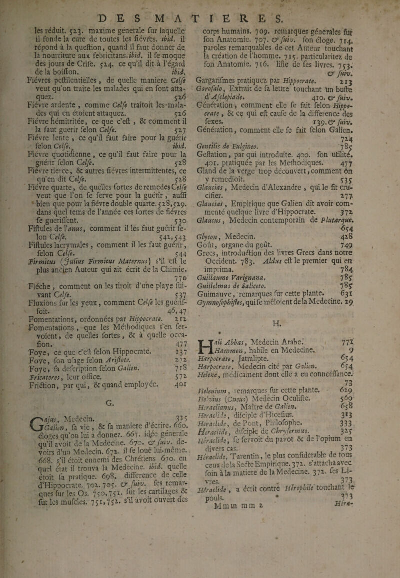 les réduit. 52.3. maxime générale fur laquelle il fonde la cure de toutes les fiévrbs. ibid. il répond à la queftion, quand il faut donner de la nourriture aux fcbricitans.ièi^^. il fe moque des jours de Crife. 5x4, ce qu’il dit à l’égard de la boillon. ibid. Fièvres peftilentielles, de quelle maniéré Celfe veut qu’on traite les malades qui en font atta¬ quez. 5z6 Fièvre ardente , comme Celfe traitoit les-mala- des qui en étoient attaquez. 516 Fièvre hémitritée, ce que c’eft , & comment il la faut guérir félon Celfe. 5Z7 Fièvre lente , ce qu’il faut faire pour la guérir félon Celfe. ibid. Fièvre quoticfienne, ce qu’il faut faire pour la guérir félon Celfe. 528 Fièvre tierce, & autres fièvres intermittentes, ce qu’en dit Celfe. ^z8 ' Fièvre quarte, de quelles fortes deremedesCe/yê veut que l’on fe ferve pour la guérir, auffi ‘ bien que pour la fièvre double quarte. jz8,jz9. dans quel tems de l’année ces fortes de fièvres fe sueriflent. 530 Fiftules de Vams, comment il les faut guérir fé¬ lon Cr/yî. 542,543 Fiftules lacrymales, comment il les faut guérir, félon Celfe. _ _ 544 îirmicui (Julius Firmieus Maternus) s’il eft le plus ancien Auteur qui ait écrit de la Chimie. 770 Flèche , comment on les tiroit d’une playe fui- vant Celfe. 537 Fluxions fur les yeux, comment Celfe les guérif- foit. ^ 46,47 Fomentations, ordonnées par Hippocrate. ziz Fomentations, que les Méthodiques s’en fer- voient, de quelles fortes, & à quelle occa- fîon. 477 Foye, ce que c’eft félon Hippocrate. 137 Foye, fon ufage félon vfriyîor?. 272 Foye, fa defeription félon Galien. 71S PricÆ/ûm, leur office. 572- Friétion, par qui, 5cquand employée. 4°^ Gajus, Médecin. 3^5 Galun, fa vie , 8c fa maniéré d’écrire. 660. éloges qu’on lui a donnez. 667. idpc generale qu’il avoit de la Medecine. 670. fuiv. de¬ voirs d’un Médecin. 672. il fe loue lui-même.. 668. s’il étoit ennemi des Chrétiens 670. en quel état il trouva la Medecine. ibid. quelle étoit fa pratique. 698. différence de celle d’Hippocrate. 702. 70S- ^ fes remar¬ ques fur les Os. 750,751- fur les cartilages 8c fur les mufttles. 75i>7Sr- s’il avoit ouvert des corps humains. 709. remarques generales fur fon Anatomie. 101. & fuiv. fon éloge. 714. paroles remarquables de cet Auteur touchant la création de l’homme. 715. particularitez de fon Anatomie. 716. lifte de fes livres. 752, & fuiv, Gargarifmes pratiquez par Hippocrate. 213 Garofalo, Extrait de fa lettre touchant un buftu ài' Afclepiade, 410. c?* fuiv» Génération, comment elle fe fait félon Hippo¬ crate , 8c cç qui cft caufe de la différence des fexes. Cf fuiv. Génération, comment elle fe fait félon Galien. Gentilis de Fulgineo. 785 Geftation, par qui introduite. 400. fon utilité. 4or. pratiquée par les Méthodiques. 477 Gland de la verge trop découvert, comment ôn y rcmedioit. 535 Glaucias, Médecin d’Alexandre , qui le fit cru¬ cifier. 277. Glaucias, Empirique que Galien dit avoir com¬ menté quelque livre d’Hippocrate. 372 Glaucus, Médecin contemporain de Plutarque. 654 Glycon, Médecin. 4^8 Goût, organe du goût. , 749 Grecs, iutrodueftion des livres Grecs dans notre Occident. 783. Aldus eft le premier qui en imprima, 784 Guillaume Varignana. 785 Guillelmus de Saliceto. 78? Guimauve, Temarques fur cette plante. 631 Gymnofophifîes, quife mêloient delà Medecine. 29 H. H/lü Médecin Arabe.' 1 771 Hammon, habile en Medecine. ' 9 Harpocrate, Jatralipte. _ <^54 Harpocrate, Médecin cité par Galien. 654 Helene^ médicament dont elle a eu connoiffance. 73 Helenium, remarques fur cette plante. 629 He'vius (Cneus) Medêcin Oculifte. 569 H.raclianus, Maître de Galien. 658 HeracUde, difciple d’Hicefius, 313 Heraclide, défont, Philofophe. 333 HeracUde, difeipk de Chryfermus. 325 Héraclide, fe fervoit du pavot 8c de l’opium en divers cas. 373 Héraclide, Tarentin, le plus confiderabk de tous ceux delà SeéleEmpirique. 372. s’attachaavec foin à la matière de la Medecine. 372. fes Li- vres. - , • 1 Héraclide, a écrit contre Herophtle touchant le pouls. • Mmm mm 2