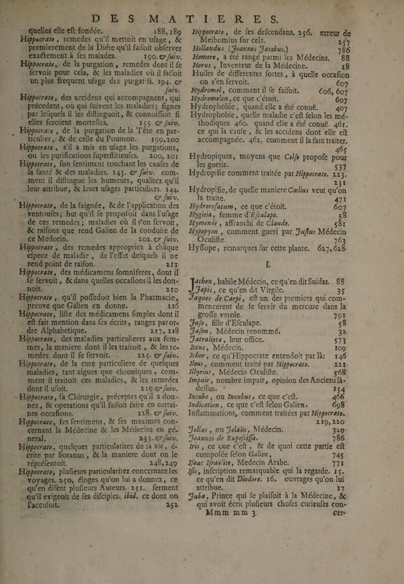 quelles elle eft fondée. 188,189 Hippocrate, remedes qu’il mettoit en ufage, & premièrement de la Diète qu’il faifoit obferver exaélement à fes malades. iço.cr/uiv. Hippocrate y de la purgation , remedes dont il fe feryoit pour cela, & les maladies où il faifoit un plus frequent uiage dts purgat’fs. 194. er Juiv, Hippocrate, des accidens qui accompagnent, qui précèdent, ou qui fuivent les maladies; fignes par lefquels il les diilinguoit, & connoifToit fi elles feroient mortelles. i S S Juiv. Hippocraie , de la purgation delà Tête en par¬ ticulier, & de celle du Poumon. 199,100 Hippocrate, s’il a mis en ufage les purgations, ou les purifications fuperftitieufes. 200,101 Hippocrate, fon fentiment touchant les caufes de la fauté & des maladies. 143. c?* fuiv. com¬ ment il difiingue les humeurs, qualitez qu’il leur attribue, & leurs ufages particuliers. 144. . C/ fuiv. Hippocrate, delafaignée, & de l’application des ventoufes; but qu’il fe propofoit dansl’ufage de ces remedes; maladies où il s’en fervoit, & raifons que rend Galien de la conduite de ce Médecin. 101. v fuiv. Hippocrate, des remedes appropriez à chaque efpece de maladie , de l’effet defquels il ne rend point de raifon. ' iri Hippocrate, des médicamens fomniferes, dont il fe fervoit, ôedans quelles occafions il les don- noit. 210 ' Hippocrate, qu’il pofTedoit bien la Pharmacie, preuve que Galien en donne. 216 Hippocrate, lifte des médicamens fimples dont il cft fait mention dans fes écrits, rangez par or¬ dre Alphabétique. 2r7,218 Hippocrate, des maladies particulières aux fem¬ mes, la maniéré dont il les traitoit, & les re¬ medes dont il fe fervoit. 225. e?' fuiv. Hippocrate, de la cure particulière de quelques maladies, tant aigues que chroniques, com¬ ment il traitoit ces maladies, & les remedes dont il ufoit. 21 g.cïrfuiv. -Hippocrate, fa Chirurgie, préceptes qu’il adon¬ nez , & operations qu’il faifoit faire en certai¬ nes occafions. 228. e?* fuiv. Hippocrate, fes fentimens, & fes maximes con¬ cernant la Médecine & les Médecins en gé¬ néral. 233.ery«;'y. Hippocrate, quelques particularitez de l'a vie, é- crite par Soranus, & la maniéré dont on le répréfentoit. 248,249 Hippocrate, plufieurs particularitez concernant fes voyages, 250, éloges qu’on lui a donnez, ce qu’en difent plufieurs Auteurs. 251. ferment qu’il exigeoit de fes difciples. ibid,. ce dont on r^ceufoit, 252- Hippocrate, de fes defeendans. is6. erreur de Meibomius fur cek. ' Hollandus {fcannes ^acobus.) 786 Homtre, a été rangé parmi les Médecins. 88 Horus , Inventeur de la Médecine. i8 Huiles de differentes fortes, à quelle occafion on s’en fervoit. 607 Hydromel, comment il fe faifoit. C06, 607 Hydromelon, ce que c’étoit, 607 Hydrophobie, quand elle a été conuë. 407 Hydrophobie, quelle maladie c’eft félon les mé¬ thodiques. 460. quand elle a été conuë. 4(5r. ce qui la caule , ôc les accidens dont elle eft accompagnée. 462,. comment il la faut traiter. 4<5s’ Hydropiques, moyens que Celfe propofe pour les guérir. ^37 Hydropifie comment traitée ’ptlXHippocrate. 223. 231 Hydropifie,de quelle maniéréCœ//«f veut qu’on la traite. 471 Hydrorofatum, ce que c’étoit. 607 Hygieia, îtvcwxïc à'Efculape. ' 58 Hymenée , affranchi de Claude. 581 Hypopyon , comment guéri par ^ujîus Médecin Oculifte. 763 Hyftbpe, remarques fur cette plante. 617,628' I. Jachen, habile Médecin, ce qu’en dit Suidas. 88 Japis, ce qu’en dit Virgile. 35 Vaques de Carpi, cft un des premiers qui com¬ mencèrent de fe fervir du mercure dans la groffe vcrole. 791 , fille d’Efculape. 58 , Médecin renommé. 32 , leur office. 573 Iccus, Médecin. 109 Ichor, ce qu’Hippocratc entendoit par là: 146 Iléus y comment traité par Hippocrate. 221 lUyrius, Médecin Oculifte. 568 Impair , nombre impair, opinion des Ancienslà- deifus. • IJ4 ineuho , ou Incubas, ce que c’eft. 466 Indication, ce que c’eft félon Galien. 698 Inflammations, comment traitées Hippocrate. 219,220’ Collas, ou Médecin. 329' Joannes de Rupefcijfa. 786 Iris, ce que c’eft , & de quoi cette partie eft compofée félon Galien, 745 Jfaac Ifra'é’ite, Médecin Arabe. 771 ifis, infeription remarquable qui là regarde, iç. ce qu’en dit Diodore. 16. ouvrages qu’on lui attribue. ^ 17 ^uba. Prince qui fe plaifoit à la Médecine, &- qui avoir écrit plufieurs chofes curieufes con- Mmm mm 3 cer-