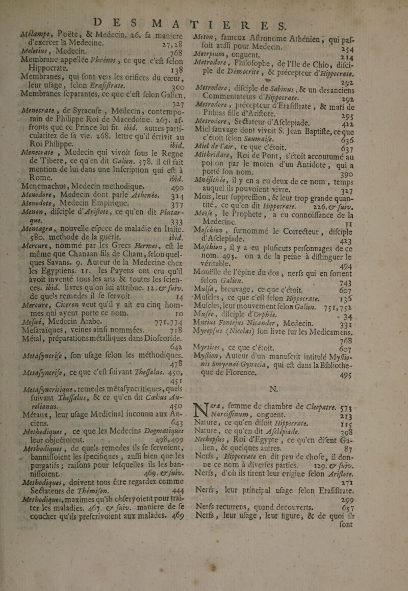 MélampSt Poëte, & Mededn. i6. fa maniéré d’exercer là Medecine. ^7, i8 Meletius, Medecin. Membrane appellée Vhrénes, ce que c’eft félon Hippocrate. Membranes, qui font vers les orifices du cœur, leur ufage, félon 300 Membranes feparantes, ce que c’eft félon Galien. Menecrate , de Syracufe , Mededn, contempo¬ rain de Philippe Roi de Macedoine. 267. af¬ fronts que ce Prince lui fit. ihid. autres parti- cularitez de fa vie. 268. lettre qu’il écrivit au Roi Philippe. ihid, Menectate , Medecin qui vivoit fous le Régné de Tibere, ce qu’en dit Galien. 578. il eftfait mention de lui dans une Infcription qui eft à Rome. ibid. Menemachus, Medecin méthodique. 490 Menodore, Medecin dont parle Athcnie. 314 Menodote, Medecin Empirique. 377 Menant difciple à’JriJtote, ce qu’en dit Plutar- 3.33 Mentagra, nouvelle cfpece de maladie en Italie. 580. méthode de la guérir. ibid. Mercure t nommé par les Grecs Hermest eft le même que Chanaan fils de Cham, félon quel¬ ques Savans. 9. Auteur de la Medecine chez les Egyptiens, ir. les Payens ont cru qu’il àvoit inventé tous les arts & toutes les feien- ces. ibid. livres qu’on lui attribue, iz.o'/uiv. de quels remedes il fe fervoit. 14 Mercure, Cicéron veut qu’il y ait eu cinq hom¬ mes qui ayent porte ce nom. 10 Medecin Arabe. 77r.774 Mefaraïques, veines ainfi nommées. 718 Métal, préparations métalliques dansDiofeoride. 642 Metafyncrife , fon ufage félon les méthodiques. 47S Metafyncrife, ce que c’eft fiiivant 450, 4SI Metafyncriticfue, remedes mëtafyncritiques, quels fuivant Thcjfalus, & ce qu’en dit CœUus Au- relianus. 4SO Métaux, leur ufage Médicinal inconnu aux An¬ ciens. ^43 Méthodiques, ce que les Médecins Dogmatiques leur objeéloient. • a9^j499 Méthodiques , de quels remedes ils fe fervoient, ^ banniftbient les fpecifiques , auffi bien que les purgatifs ; raifons pour lelquelles ils les ban* niflbient. 46qi.crfuiv. Méthodiques, doivent tous être regardez comme Seâateurs de Thémifon. 444 Méthodiques, maximes qu’ils obfcryoient pour trai¬ ter les maladies. 467. c?* fuiv. maniéré de fe coucher qu’ils preferivoient aux malades. 469 Meton, fameux Aftronomc Athénien i qui paf- foit aiifîi pour Medecin. xca Mttrpium, onguent. Metrodore, Phüofophe, de l’Ile de Chio, difei- plc de Dérr.ocrite , & précepteur à’Hippocrate. ^ 292 Metrodore, difciple de Sahinus, 8c un desanciens Commentateurs à’Hippocrate. 292. Metrodore, piécepteur d’Erafiftrate , 8c mari de Piihias fille d’Ariftote. Metrodore, Seélateur d’Afclepiade. 4x2 Miel làuvage dont vivoit S. Jean Baptifte, ce que c’etoit félon Saumaife. 636 Miel de l'air, cc que c’étoit. 637 Miîhridaie, Roi de Pont, s’étoit accoutumé au poi'on par le moien d’un Antidote, qui a porté fon nom. 390 Mnêfithée, il y en a eu deux de cc nom , temps auquel ils pouvoient vivre. 327 Mois ,leur fuppreflion, Scieur trop grande quan¬ tité, ce qu en dit Hippocrate. 226.0?' fuiv» Mûtfe, le Prophète , a eu connoiifance de la Medecine. n Mofehion , furnommé le Correéleur, difciple d’Afclepiade. 423 Mofehion, il y a eu plufieuTS perfonnages de ce nom. 493.. on a de la peine à diftinguer le véritable. 494 Mouëlle de l’épine du dos, nerfs qui en fortent félon Galien. _ ^43 Mulfa, breuvage, ce que c’étoit. 607 •Mufcles , ce que c’eft félon Hippocrate. 136 Mufcles, leur mouvement félon Galien. 7 c r, 7 cz Mufée , difciple d!Orphée. , 3^ Mutins Fontejus Nicander, Medecin. 331 Myrepfus {Nicolas) fon livre fur les Medicamens. 768 Myrtties, ce que c’étoit. 607 Myftion, Auteur d’un manuferit intitulé Myfîio- nis Smyrnïi Gynscia, qui eft dans la Bibliothè¬ que de Florence. 49 j N. N^era, femme de chambre de Ckopatre. 573 - Narcijfnum, onguent. 2x3 Nature, ce qu’en difoit uç Nature, ce qu’en dit Afclépiade. 398 Nechepfus, Roi d’Egypte , ce qu’en di^înt Ga¬ lien , 8c quelques autres. 87 Nerfs, Hippocrate en dit peu de chofe, il don¬ ne ce nom à diverfes parties.  129. cr fuiv. Nerfs, d’où ils tirent leur origine félon Ariflete. ' t-lt Nerfs, leur principal ufage félon EraCftrate. 299 Nerfs recurrens, quand découverts. 657 Nerfs, leur ufage, leur figure, 8c de quoi 'ils font