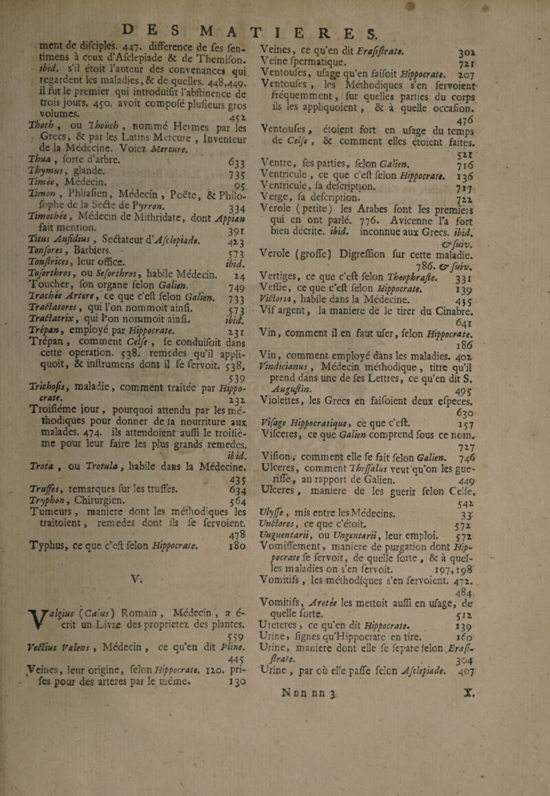 ment de difciples. 447- difFcrcnce de fes fcn- timens à ceux d’Afclepiade & de Themifon. ibid. s’il étoit l’auteur des convenancci qui regardent les maladies, & de quelles. 448,449. il fut le premier qui introduifit l’abftinence de trois jours. 450. avoit compofé plufieurs gros volumes. ^ Thath , ou 'Ihouth , nommé Hermes par les Grecs, & par les Latins Mercure , Inventeur de la Médecine. Voie?, Mercure, Thua , forte d’arbre. ’lh’jtnut, glande. ■yjç Timée, Médecin. çj Timon, Phhafien, Médecin, Poëte, & Philo- fophe de la Seéle de Ÿyron. 334 Timothée, Médecin de Mithridatc, Aont Appian fait mention. Titui Aufidius, Sc&.2Xz\xx à’Afcltpiadt. 413 Tonfores, Barbiers. 5-73 ro»/Zr/«r, leur office. ibid. Toforthros, o\i Seforthros t habile Médecin. 24 Toucher, fon organe félon Galien. Irachée Arterece que c’eft félon Galien. 733 Traçai ores, qui l’on nommoit ainfi. 5:73 Traôîatrix, qui l’on nommoit ainfi. ibid. Trépan, employé par 131 Trépan , comment Celfe, fe conduifoit dans cette operation. 538. remedes qu’il appli- quoit, & inftrumens dont il fe fervoit. 538, 539 Trichofis, maladie, comment traitée Htppo^ crate. ^ 232 Troifiéme iour, pourquoi attendu par les mé¬ thodiques pour donner de la nourriture aux malades. 474. ils attendoient aoiffi le troîfiè- me pour leur faire les plus grands remedes. ibid. Trota , ou Trotula, habile dans la Médecine. 435 Trufes, remarques fur les truffes. 634 Tryphon, Chirurgien. 564 Tumeurs, maniéré dont les méthodiques les traitoient, remedes dont ils fe fervoient. 478 Typhus, ce que c’efi: félon Hippocrate. 180 V; yallius (Ca'us) Romain , Médecin , a é- crit un Livre des propriété? des plantes. 559 Veâlius Valens, Médecin , ce qu’en dit Pline. 44Ç yeines, leur origine, félon Hippocrate. 120. pri- fes pour des arteres par le même. 130 Veines, ce qu’en dit £r4/;y?r/»/A 302 Veine fpermatique. 721 Ventoufes, ufage qu’en faifoit 207 Ventoufes , les Méthodiques s’en fervoient fréquemment, fur quelles parties du corps ils les appliquoient, & à quelle occafion. Ventoufes, étoient fort en ufage du temps de Celje, & comment elles étoient faites. 521 ' Ventre, fes parties, félon Galien. 716 Ventricule, ce que c'eft félon Hippocrate. 136 Ventricule, fa defcriptjon. 717 Verge, fa defeription. 712 Verole (petite) les Arabes’'font les premiets qui en ont parlé. 776. Avicenne l'a fort bien décrite, ibid. inconnue aux Grecs, ibid. e^fuiv. Verole (groffe) Digreffion fur cette maladie. • 'jSô, ty faiv. Vertiges, ce que c’eft félon Theophrajie. 331 Veffie, ce que c’eft félon Hippocrate. 139 ViHoria, habile dans la Médecine. 455 Vif argent, la maniéré de le tirer du Cinabre. 641 Vin, comment il en faut ufer, félon Hippocrate. i85 Vin, comment employé dans les maladies. 402 Vindicianus, Médecin méthodique , titre qu’il prend dans une de fes Lettres, ce qu’en dit S. Augujlin. 49 J Violettes, les Grecs en faifoient deux efpeces. 630 Vipage Hippocratique\ cé que c’eft. 157 Vifeeres, ce que Galien comprend fous ce nom.- 727 Vifion, comment elle fe fait félon Galien. 746 Ulcérés, comment lhejfalus veut'qu’on les gue- riffe, au rapport de Galien. 449^ Ulcères, maniéré de les guérir fclon Celfe. 542 , mis entre les Médecins. 33: Vnilores, ce que c’étoit. 572 Uuguentarii, ou Ungentarii, leux emploi. 572 Vomiffement, maniéré de purgation dont Hip¬ pocrate fe fervoit, de quelle forte , & à quel¬ les maladies on s’en fervoit. 197,198 Vomitifs, les méthodiques s’en fervoient. 472.. 484, Vomitifs, Aretée les mettoit auffi en ufage, de quelle forte. 512 Ureteres , ce qu’en dit Hippocrate. 139 Urine, fignes qu’Hippocrate en tire. léo Urine, maniéré dont elle fe feparelelon.fM/?-- Jlrate. . 304 'Urine , par où elle paffe félon A/ckpiade. 407 Nnn nn J; X.