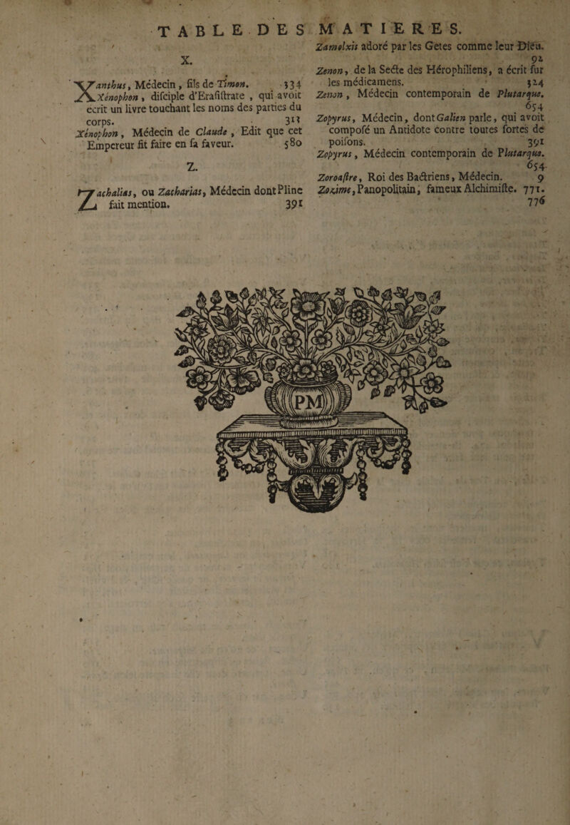 \ TABLE DE S / • Xanthus, Médecin , fils de Ttmon. î 3 4 xénophon , difciple d’Erafiftrate , qui avoit écrit un livre touchant les noms des parties du corps. •. 3^^ Xtnophon^ Médecin de Claude , Edit que cet Empereur fit faire en fa faveur. 580 j Z. Zachaliast ou Zacharias, Médecin dontPIinc fait mention. 391 MATIERE S. Zamtlxis adore par les Getes comme leur ©îfù. Zenon y delà Seéle des Hérophiliens, a écrit fur les médicamens. 514 Zenon, Médecin contemporain de Plutarque, 6î4 Zopyrus, Médecin, dontparle, qui avoit compofé un Antidote contre toutes fortes de poifons. 391 Zopyrus, Médecin contemporain de Vlutartjus. 654- Zoroaftre, Roi des Baâriens, Médecin. 9 Zff*iwf,Panopolitain; fameux Alchimifte. 771. 77<ï N I •