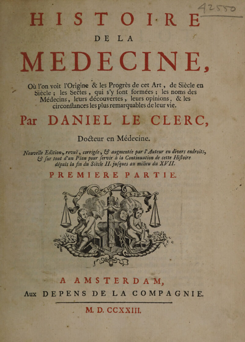 DELA MEDECINE, ^ « Où l’on voit 1’Origine & les Progrès de cet Art, de Siècle en Siècle ; les Setfes , qui s’y font formées ; les noms des Médecins, leurs découvertes, leurs opinions, & les circonftances les plus remarquables de leur vie. Par DANIEL LE CLERC, Doéteur en Médecine. Nouvelle Edition^.revue, corrigée, 13 augmentée par VAuteur en divers endroits, & fur tout d'un Plan pour fervir à la Continuation de cette Hifoire dépuis la fin du Siècle IL jufyues au milieu du XV 11\ PREMIERE PARTIE. A AMSTERDAM, Aux DEPENS DE LA COMPAGNIE, M. D. CCXXIII.