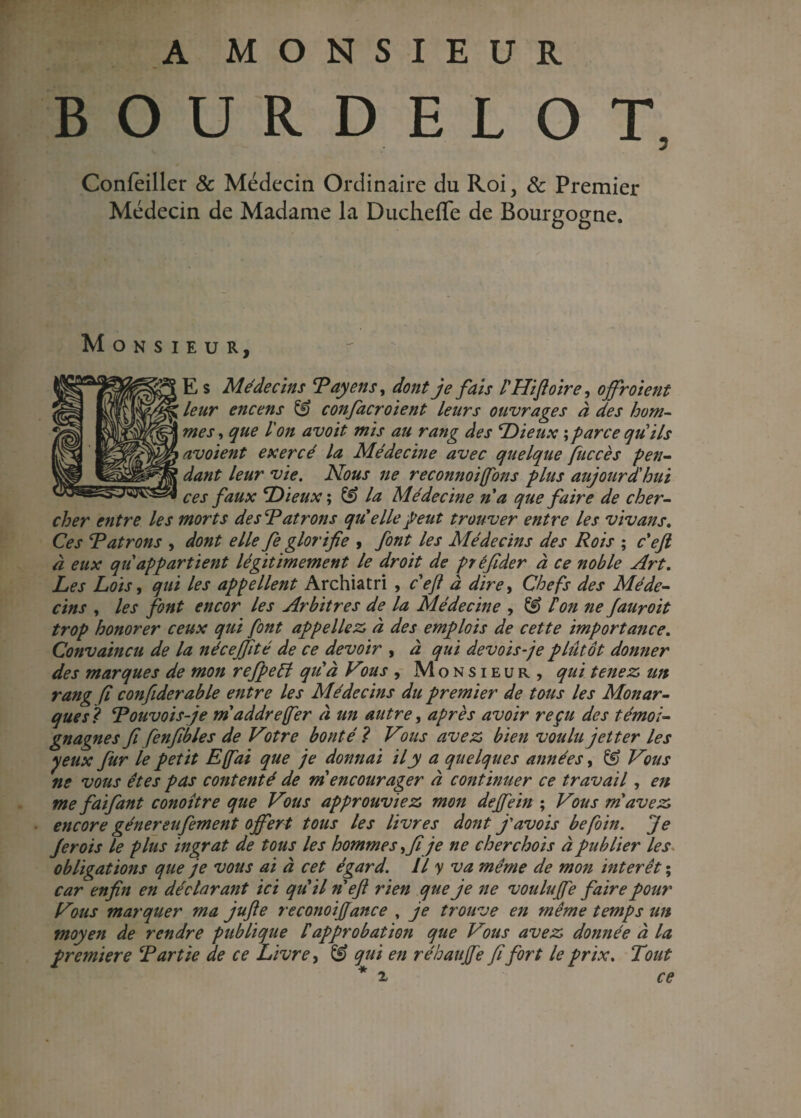 A MONSIEUR BOURDELOT. Confeiller & Médecin Ordinaire du Roi, & Premier Médecin de Madame la Ducheffe de Bourgogne. Monsieur, E s Médecins Payons > dont je fais rHifoire, ojfr oient leur encens & confacroient leurs ouvrages à des hom¬ mes , que l'on avoit mis au rang des Dieux ; parce quils avoient exercé la Médecine avec quelque fuccès pen¬ dant leur vie. Nous ne reconnoiffons plus aujourdhui ces faux Dieux ; & la Médecine n'a que faire de cher¬ cher entre les morts des \Patrons qu'elle peut trouver entre les vivans. Ces Patrons , dont elle fe glorifie , font les Médecins des Rois ; c eft à eux qii appartient légitimement le droit de préfider à ce noble Art. Les Lois, qui les appellent Archiatri , c'efl à dire, Chefs des Méde¬ cins , les font encor les Arbitres de la Médecine , & Ton ne fauroit trop honorer ceux qui font appeliez, à des emplois de cette importance. Convaincu de la nécejfité de ce devoir , à qui devoisje plutôt donner des marques de mon refpeél qu'à Vvus , Monsieur, qui tenez un rang fi confiderable entre les Médecins du premier de tous les Monar¬ ques? Pouvoisje m'addrejfer à un autre, après avoir reçu des témoi- gnagnes fi fenfibles de Votre bonté ? Vms avez bien voulu jet ter les yeux fur le petit E(fai que je donnai il y a quelques années, & Vous ne vous êtes pas contenté de m encourager à continuer ce travail, en me fai faut conoître que Vous approuviez mon defiein ; Vous m'avez encore génereufement offert tous les livres dont j'avois befoin. Je Jerois le plus ingrat de tous les hommes •> fi je ne cher chois à publier les obligations que je vous ai à cet égard. Il y va même de mon mterêt ; car enfin en déclarant ici qu'il n eft rien que je ne voulu fie faire pour Vous marquer ma jufte reconoifiance , je trouve en même temps un moyen de rendre publique iapprobation que Vms avez donnée à la première Partie de ce Livre, & qui en réhaufie fi fort le prix. Tout