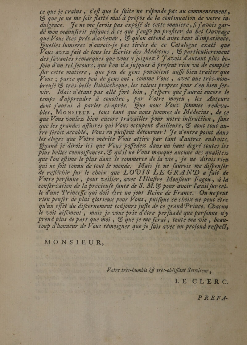ce que je crains , c eft que la fuite ne réponde pas au commencement t & que je ne me fois flatté mal à propos de la continuation de votre in¬ dulgence. je ne me J crois pas expofé de cette maniéré yfijavois gar¬ dé mon manufcrit jufques à ce que j'enfle pu profiter du bel Ouvrage que Vous êtes prêt d'achever , & qu'on attend avec tant dlimpatience. Quelles lumières riaurois-je pas tirées de ce Catalogue exaél que Vous avez, fait de tous les Ecrits des Médecins , & particulièrement des favantes remarques que vous y joignez ? J'avois d'autant plus be- foin d'un tel fecours, que l'on ri a jufques à prefient rien vu de complet fur cette matière , que peu de gens pouvoient aujfl bien traiter que Vbus ; parce que peu de gens ont, comme Vvus , avec une très-nom- breufe & très-belle Bibliothèque, les talens propres pour s'en bien fer- vir. Mais n étant pas allé fort loin , j'efpere que j'aurai encore le temps d'apprendre à conoître , par Votre moyen , les Auteurs dont j'aurai à parler cl après. Que nous Vous fommes redeva¬ bles-, Monsieur , tous tant que nousfiommes de Médecins , de ce que Vous voulez bien encore travailler pour notre inftruélion , fans que les grandes affaires qui Vous occupent d'ailleurs, & dont tout au¬ tre fer oit accablé, Vous en puiflent détourner! Je n'entre point dans les éloges que Votre mérite Vous attire par tant d'autres endroits. Quand je dirois ici que Vous pofledez dans un haut degré toutes les plus belles connoiflances, Çgf qu'il ne Vms manque aucune des qualitéz que P on eflime le plus dans le commerce de la vie , je ne dirois rien qui ne foit connu de tout le monde. Mais je ne faurois me difpenfer de réfléchir fur le choix que LOTUS LE GRAND a fait de Votre perfonne , pour veiller, avec l'Illuftre Mon fleur Fagon , à la confervation de la précieufe fianté de S. M. & pour avoir l'œuilfur cel¬ le d'une Brincefle qui doit être un jour Reine de France. On ne peut rien penfer de plus glorieux pour Vous, puifque ce choix ne peut être qu'un effet du dïfcernement toujours jufle de ce grand B rince. Chacun le voit aifément, mais je vous prie d'être perfuadé que perfonne ri y prend plus de part que moi , & que je me ferai , toute ma vie , beau¬ coup d'honneur de Vous témoigner que je fuis avec un profond refpeél, M O N S I E U R, Vitre tres-humble (d tres-obéiflant Serviteur, LE CLERC. PRE FA-