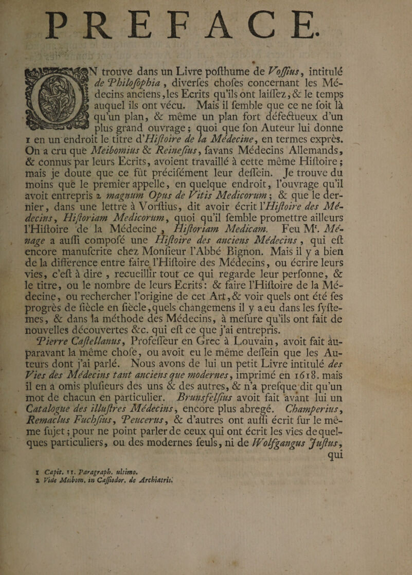 1 '<\£j ■’ /*•;•••••*.. t ... / ♦ <ï trouve dans un Livre pofthume de Vojjius, intitulé de Thilofophia , diverfes chofes concernant les Mé¬ decins anciens,les Ecrits qu’ils ont laiffez,& le temps auquel ils ont vécu. Mais il femble que ce ne foit là qu’un plan, & même un plan fort défeftueux d’un plus grand ouvrage ; quoi que fon Auteur lui donne i en un endroit le titre d'Hiftoire de la Médecine, en termes exprès. On a cru que Metbomius & Reine fins, fa vans Médecins Allemands, & connus par leurs Ecrits, avoient travaillé à cette même Hiftoire ; mais je doute que ce fût précifément leur deflein. Je trouve du moins que le premier appelle, en quelque endroit, l’ouvrage qu’il avoit entrepris x magnum Opus de Vitis Medicorum ; & que le der¬ nier, dans une lettre à Vorftius, dit avoir écrit XHiftoire des Mé¬ decins , Hiftoriam Medicorum, quoi qu’il femble promettre ailleurs l’Hiftoire de la Médecine, Hiftoriam Medicam. Feu Mr. Mé¬ nage a au lli compofé une Hiftoire des anciens Médecins , qui eil encore manufcrite chez Monfieur l’Abbé Bignon. Mais il y a bien de la différence entre faire l’Hiffoire des Médecins, ou écrire leurs vies, c’eff à dire , recueillir tout ce qui regarde leur perfonne, & le titre, ou le nombre de leurs Ecrits: & faire l’Hiffoire de la Mé¬ decine , ou rechercher l’origine de cet Art, & voir quels ont été fes progrès de fiècle en fiècle,quels changemens il y a eu dans les fylte- mes, & dans la méthode des Médecins, à mefure qu’ils ont fait de nouvelles découvertes &c. qui eff ce que j’ai entrepris. Rierre Caftellanus, Profefieur en Grec à Louvain, avoit fait au¬ paravant la même choie, ou avoit eu le même deffein que les Au¬ teurs dont j’ai parlé. Nous avons de lui un petit Livre intitulé des Vies des Médecins tant anciens que modernes, imprimé en 1618. mais il en a omis pluïieurs des uns & des autres, & n’a prefque dit qu’un mot de chacun on particulier. Brunsfelfius avoit fait avant lui un . Catalogue des illuftres Médecins, encore plus abrégé. Champerius, Remaclus Fuchftus, B eue er us, & d’autres ont auffi écrit fur le mê¬ me fujet ; pour ne point parler de ceux qui ont écrit les vies de quel¬ ques particuliers, ou des modernes feuls, ni de ÎVolfgangus Juftus, qui I Capit. ir. raragraph. ultimo. X Vide Meibom. in Cajfiodor. de Archiatrisi