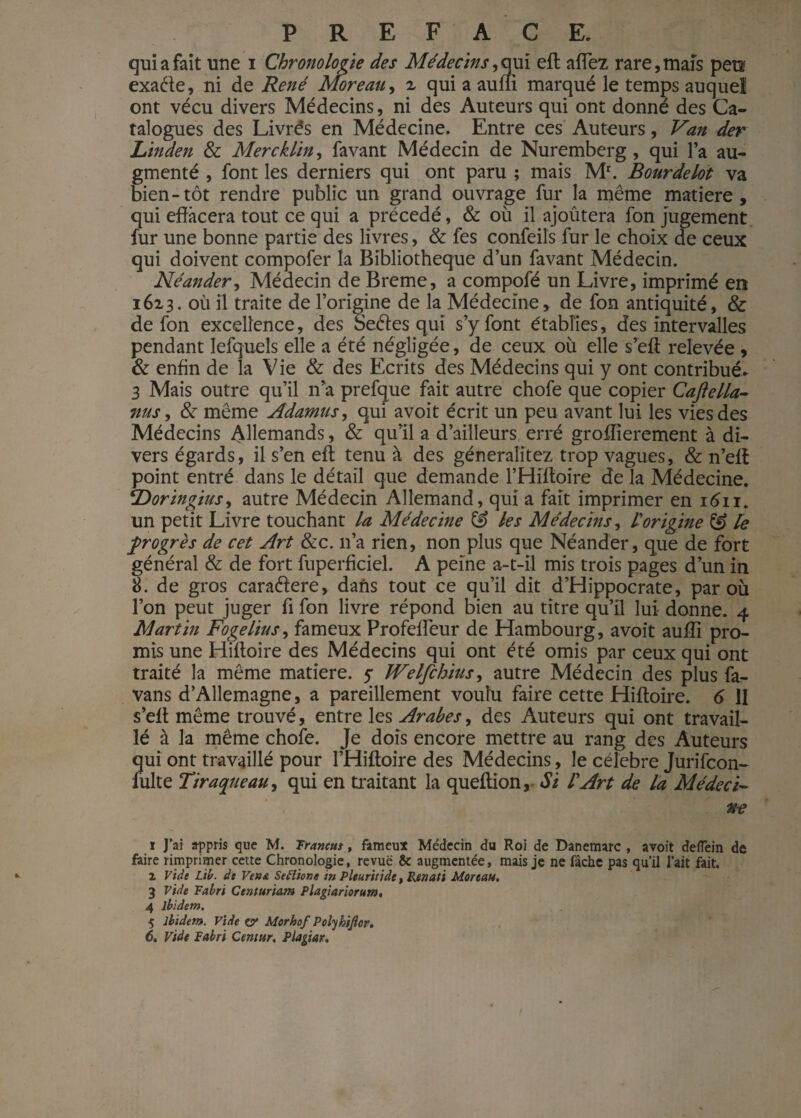 qui a fait une i Chronologie des Médecins,qui eft allez rare,maïs peu exa&e, ni de René Moreau, 2 qui a aum marqué le temps auquel ont vécu divers Médecins, ni des Auteurs qui ont donné des Ca¬ talogues des Livrés en Médecine. Entre ces Auteurs, Van der Linden & Mercklin, favant Médecin de Nuremberg, qui l’a au¬ gmenté , font les derniers qui ont paru ; mais Mr. Bourdelot va bien-tôt rendre public un grand ouvrage fur la même matière, qui effacera tout ce qui a précédé, & où il ajoutera fon jugement fur une bonne partie des livres, & fes confeils fur le choix de ceux qui doivent compofer la Bibliothèque d’un favant Médecin. Néander, Médecin de Breme, a compofé un Livre, imprimé en 1623. où il traite de l’origine de la Médecine, de fon antiquité, & de fon excellence, des Seéïes qui s’y font établies, des intervalles pendant Iefquels elle a été négligée, de ceux où elle s’eff relevée , & enfin de la Vie & des Ecrits des Médecins qui y ont contribué. 3 Mais outre qu’il n’a prefque fait autre chofe que copier Caftella- nus, & même Adamus, qui avoit écrit un peu avant lui les vies des Médecins Allemands, & qu’il a d’ailleurs erré groffierement à di¬ vers égards, il s’en eft tenu à des géneraîitez trop vagues, & n’eft point entré dans le détail que demande l’Hiftoire de la Médecine. Doringius, autre Médecin Allemand, qui a fait imprimer en 1611. un petit Livre touchant la Médecine & les Médecins, l origine & le progrès de cet Art &c. 11’a rien, non plus que Néander, que de fort général & de fort fuperficiel. A peine a-t-il mis trois pages d’un in 8. de gros caraétere, dans tout ce qu’il dit d’Hippocrate, par où l’on peut juger fi fon livre répond bien au titre qu’il lui donne. 4 Martin Fogelius, fameux Profeffeur de Hambourg, avoit auffi pro¬ mis une Hiftoire des Médecins qui ont été omis par ceux qui ont traité la même matière. 5* JVelfchius, autre Médecin des plus fa- vans d’Allemagne, a pareillement voulu faire cette Hiftoire. 6 11 s’eft même trouvé, entre les Arabes, des Auteurs qui ont travail¬ lé à la même chofe. Je dois encore mettre au rang des Auteurs qui ont travaillé pour l’Hiftoire des Médecins, le célébré Jurifcon- fulte T traque au, qui en traitant la queftion, Si lArt de la Médeci- ne 1 J’ai appris que M. Traneut, fameux Médecin du Roi de Danemarc , avoit defTein de faire rimprimer cette Chronologie, revue & augmentée, mais je ne fâche pas qu’il l’ait fait. Z Vide Lit. de Vente Setîione in Plturitiâe, Renati Moreau. 3 Vide Tabri Centur'tam Plagiariorum, 4 ibidem. 5 ibidem. Vide o* Morhof Polykijicr.