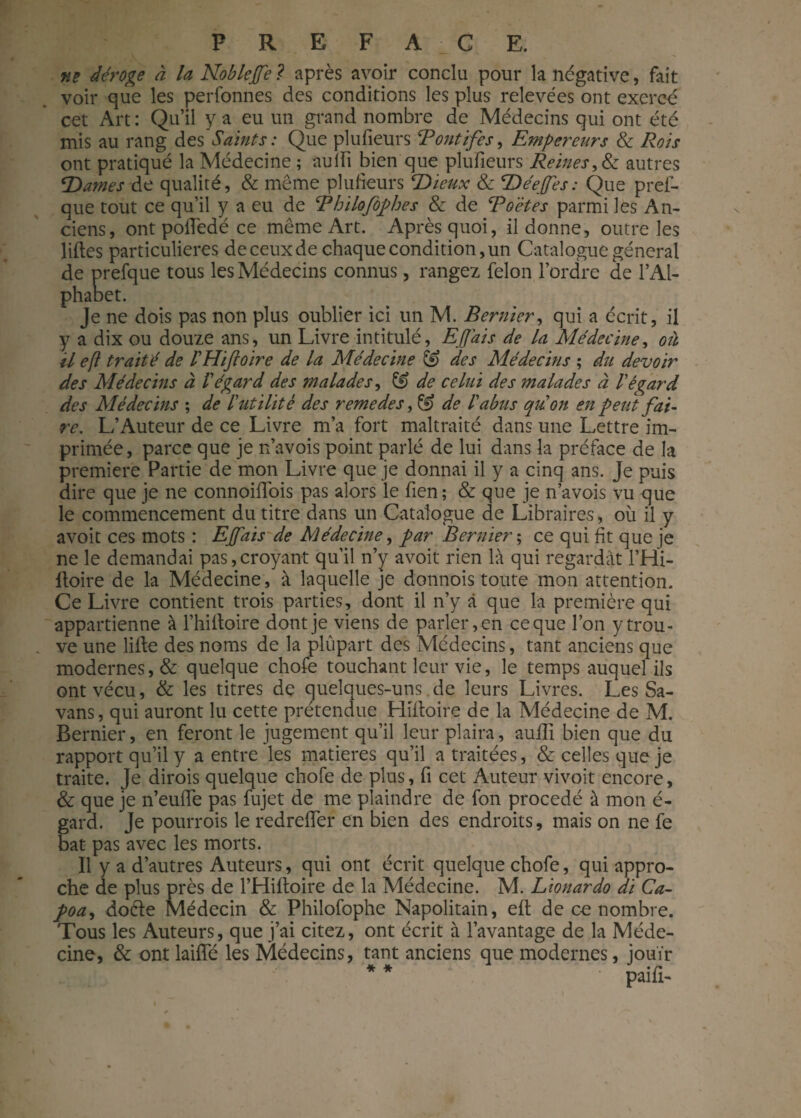 ne déroge à la Noblejfe ? après avoir conclu pour la négative, fait voir que les perfonnes des conditions les plus relevées ont exercé cet Art : Qu’il y a eu un grand nombre de Médecins qui ont été mis au rang des Saints : Que plufieurs CP ont if es, Empereurs & Rois ont pratiqué la Médecine ; aulfi bien que plufieurs Reines, & autres SDames de qualité, & même plufieurs SDieux & SDéefes : Que pref- que tout ce qu’il y a eu de Bbilofophes & de Boëtes parmi les An¬ ciens, ont poftedé ce même Art. Après quoi, il donne, outre les liftes particulières de ceux de chaque condition, un Catalogue général de prefque tous les Médecins connus, rangez félon l’ordre de l’Al¬ phabet. Je ne dois pas non plus oublier ici un M. Bernier, qui a écrit, il y a dix ou douze ans, un Livre intitulé, Ejjais de la Médecine, où il efi traité de IHifoire de la Médecine & des Médecins ; du devoir des Médecins à l’égard des malades, & de celui des malades à légard des Médecins ; de lutilité des remedes, & de labus qu’on en peut fai¬ re. L’Auteur de ce Livre m’a fort maltraité dans une Lettre im¬ primée, parce que je rfavois point parlé de lui dans la préface de la première Partie de mon Livre que je donnai il y a cinq ans. Je puis dire que je ne connoiftois pas alors le fien; & que je n’avois vu que le commencement du titre dans un Catalogue de Libraires, où il y avoit ces mots : Ejfais de Médecine, par Bernier ; ce qui fit que je ne le demandai pas,croyant qu’il n’y avoit rien là qui regardât l’Hi- ftoire de la Médecine, à laquelle je donnois toute mon attention. Ce Livre contient trois parties, dont il n’y à que la première qui appartienne à l’hiftoire dont je viens de parler, en ce que l’on y trou¬ ve une lifte des noms de la plupart des Médecins, tant anciens que modernes, & quelque chofe touchant leur vie, le temps auquel ils ont vécu, & les titres de quelques-uns.de leurs Livres. Les Sa- vans, qui auront lu cette prétendue Hiftoire de la Médecine de M. Bernier, en feront le jugement qu’il leur plaira, aufti bien que du rapport qu’il y a entre les matières qu’il a traitées, & celles que je traite. Je dirois quelque chofe de plus, fi cet Auteur vivoit encore, & que je n’eufte pas fujet de me plaindre de fon procédé à mon é- gard. Je pourrois le redrefter en bien des endroits, mais on ne fe bat pas avec les morts. Il y a d’autres Auteurs, qui ont écrit quelque chofe, qui appro¬ che de plus près de l’Hiftoire de la Médecine. M. Lionardo di Ca- poa, doéïe Médecin & Philofophe Napolitain, eft de ce nombre. Tous les Auteurs, que j’ai citez, ont écrit à l’avantage de la Méde¬ cine, & ont laifte les Médecins, tant anciens que modernes, jouir * * paifi-