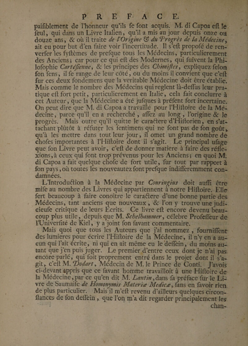 paifiblement de l’honneur qu’ils fe font acquis. M. di Capoa eft îe feul, qui dans un Livre Italien, qu’il a mis au jour depuis onze ou douze ans, & où il traite de /’Origine du ^Progrès de la Médecine, ait eu pour but d’en faire voir l’incertitude. Il s’eft propofé de ren- verfer les fyftèmes de prefque tous les Médecins, particulièrement des Anciens; car pour ce qui eft des Modernes, qui fuîvent la Phi- lofophie Cartéjienne, & les principes des Chmïftes, expliquez félon fon lens, il fe range de leur côté, ou du moins il convient que c’eft fur ces deux fondemens que la véritable Médecine doit être établie. Mais comme le nombre des Médecins qui règlent là-delfus leur pra¬ tique elt fort petit, particulièrement en Italie, cela fait conclurre à cet Auteur, que la Médecine a été jufques à préfent fort incertaine. On peut dire que M. di Capoa a travaillé pour l’Hiltoire de la Mé¬ decine, parce qu’il en a recherché , allez au long , l’origine & Je progrès. Mais outre qu’il quitte le caraétere d’Hiltorien, en s’at¬ tachant plûtôt à réfutçr les fentimens qui ne font pas de fon goût* qu’à les mettre dans tout leur jour, il omet un grand nombre de chofes importantes à l’Hiftoire dont il s’agit. Le principal ufage que fon Livre peut avoir, c’elt de donner matière à faire des réfle¬ xions, à ceux qui font trop prévenus pour les Anciens; en quoi M. di Capoa a fait quelque chofe de fort utile, fur tout par rapport à fon pays, où toutes les nouveautez font prefque indifféremment con¬ damnées. L’Introduélion à la Médecine par Conringïus doit aufli être mife au nombre des Livres qui appartiennent à notre Hifloire. Elle fert beaucoup à faire conoître le caraétere d’une bonne partie des Médecins, tant anciens que nouveaux, & l’on y trouve une judi- cieufe critique de leurs Ecrits. Ce livre eft encore devenu beau¬ coup plus utile, depuis que M. Schelhammer, célébré Profellèur de FUniverfité de Kiel, y a joint fon favant commentaire. Mais quoi que tous les Auteurs que j’ai nommez , fourniffent des lumières pour écrire l’Hifloire de la Médecine, il n’y en a au¬ cun qui l’ait écrite, ni qui en ait même eu le delfein, du moins au¬ tant que j’en puis juger. Le premier d’entre ceux dont je n’ai pas encore parlé, qui l'oit proprement entré dans le projet dont il s’a¬ git, c’elt M. <rDodart, Médecin de M. le Prince de Conti. J’avois ci-devant appris que ce favant homme travailloit à une Hifloire de la Médecine,par ce qu’en dit M. Lantin>dans fa préface fur le Li¬ vre de Saumaile de Homonymis Materïæ Me die a, fans en fa voir rien de plus particulier. Mais il m’eft revenu d’ailleurs quelques circon- Itances de fon delîèin , que l’on m’a dit regarder principalement les chan-