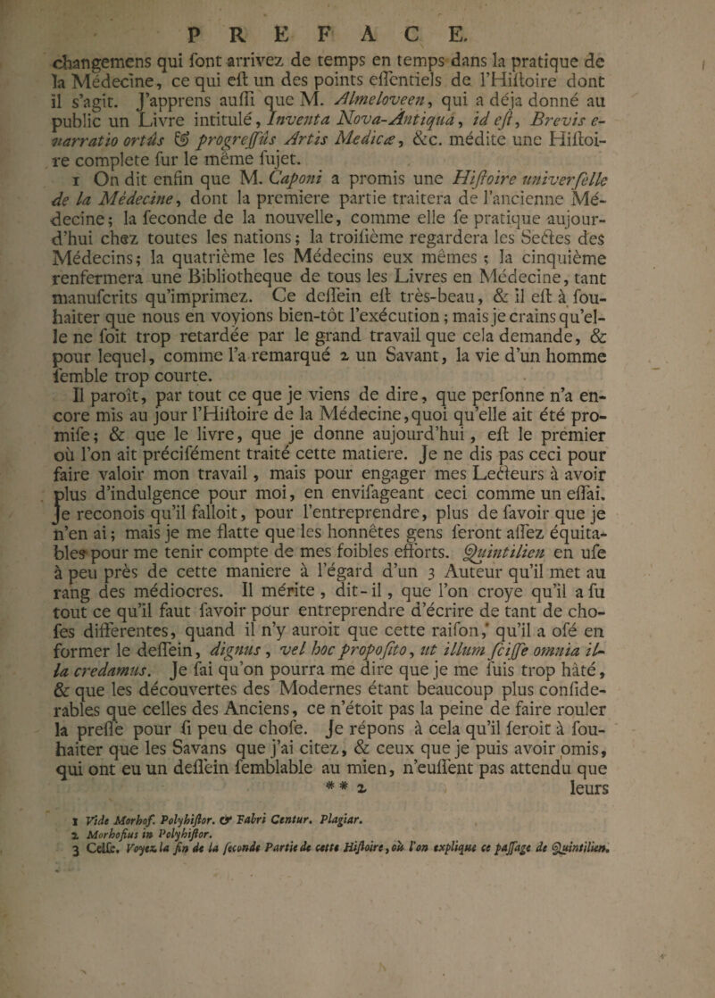 changemens qui font arrivez de temps en temps dans la pratique de la Médecine, ce qui eft un des points effentieîs de l’Hiftoire dont il s’agit. J’apprens auffi que M. AUmeloveen, qui a déjà donné au public un Livre intitulé, Inventa Nova-Ântiqua, id eft, Brevis e- narratio ortûs & progreffûs Artis Medicæ, &c. médite une Hiftoi- re complété fur le même fujet. i On dit enfin que M. Caponi a promis une Hiftoire uni-verfellc de la Médecine, dont la première partie traitera de l’ancienne Mé¬ decine; la fécondé de la nouvelle, comme elle fe pratique aujour¬ d’hui chez toutes les nations ; la troifième regardera les Seéies des Médecins ; la quatrième les Médecins eux mêmes ; la cinquième renfermera une Bibliothèque de tous les Livres en Médecine, tant manuferits qu’imprimez. Ce deftèin ell très-beau, Se il eft à fou- haiter que nous en voyions bien-tôt l’exécution ; mais je crains qu’el¬ le ne foit trop retardée par le grand travail que cela demande, & pour lequel, comme l’a remarqué 2 un Savant, la vie d’un homme femble trop courte. Il paroît, par tout ce que je viens de dire, que perfonne n’a en¬ core mis au jour l’Hiftoire de la Médecine,quoi qu’elle ait été pro- mife ; & que le livre, que je donne aujourd’hui, eft le premier où l’on ait précifément traité cette matière. Je ne dis pas ceci pour faire valoir mon travail, mais pour engager mes Lecteurs à avoir J>lus d’indulgence pour moi, en envifageant ceci comme un eftai. e reconois qu’il falloit, pour l’entreprendre, plus de favoir que je n’en ai ; mais je me flatte que les honnêtes gens feront allez équita¬ ble? pour me tenir compte de mes foibles efforts. Quintilien en ufe à peu près de cette maniéré à l’égard d’un 3 Auteur qu’il met au rang des médiocres. Il mérite , dit-il, que l’on croye qu’il afu tout ce qu’il faut favoir pour entreprendre d’écrire de tant de cho- fes differentes, quand il n’y auroit que cette raifon,' qu’il a ofé en former le deffein, dignus , vel hoc propoftto, ut ilium feiffe omnia il¬ ia credamus. Je fai qu’on pourra me dire que je me fuis trop hâté, & que les découvertes des Modernes étant beaucoup plus confide- rables que celles des Anciens, ce n’étoit pas la peine de faire rouler la preflè pour ft peu de chofe. Je répons à cela qu’il feroit à fou- haiter que les Savans que j’ai citez, & ceux que je puis avoir omis, qui ont eu un deflèin femblable au mien, n’euffent pas attendu que * * 2 'î leurs I Vide Morhof. Polyhijlor. & Tabri Ctntur. Plagiar. 1 Morhofius in Polyhijlor. 3 Celfe. Voyez, la fin de la feoonât Partie de cette Hifioire, oli l'on explique ce pajfage de Quintilie».