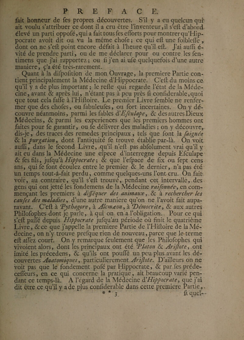 fait honneur de fes propres découvertes. S’il y a eu quelcun qur ait voulu s’attribuer ce dont il a cru être l’inventeur,il s*elt d’abord élevé un parti oppofé,quia fait tous fes efforts pour montrer qu’Hip- pocrate avoit dit ou vu la même chofe ; ce qui elt une foibleffe y dont on ne s’efl point encore défait à l’heure qu’il efL J’ai auffi é- vité de prendre parti, ou de me déclarer pour ou contre les fen- timens que j’ai rapportez ; ou li j’en ai ufé quelquefois d’une autre maniéré, ç’a été très-rarement. Quant à la difpofition de mon Ouvrage, la première Partie con¬ tient principalement la Médecine d’Hippocrate. C’efl du moins ce. qu’il y a de plus important; le relie qui regarde l’état de la Méde¬ cine, avant & après lui, n’étant pas à peu près fi confiderab!e,quoi que tout cela faffe à l’Hiftoire. Le premier Livre femble ne renfer¬ mer que des chofes, ou fabuleufes, ou fort incertaines. On y dé¬ couvre néanmoins, parmi les fables d'Efculape, & des autres Dieux Médecins, & parmi les expériences que les premiers hommes ont faites pour fe garantir, ou fe délivrer des maladies ; on y découvre, dis-je, des traces des remedes principaux , tels que font la faignée & la purgation, dont l’antiquité fe trouve établie par-h\. On voit aulîî, dans le fécond Livre, .qu’il n’ell pas abfoîument vrai qu’il y ait eu dans la Médecine une efpece d’interregne depuis Efculape & fes fils, jufqu’à Hippocrate ; & que l’efpace de lix ou fept cens ans, qui fe font écoulez entre le premier & le dernier, n’a pas été un temps tout-à-fait perdu, comme quelques-uns l’ont cru. On fait, voir, au contraire, qu’il s’elt trouvé, pendant cet intervalle, des gens qui ont jetté les fondemens de la Médecine raifonnée-, en coun mençant les premiers à difféquer des animaux,, & à rechercher les caufes des maladies, d’une autre maniéré qu’on ne l’avoit fait aupa¬ ravant. C’ell à Eythagore, à Alcmœon, à Hémocrite, & aux autres Philofophes dont je parle,, à qui on en a l’obligation.. Pour ce qui s’efl paffé depuis Hippocrate jufqu’au période où finit le quatrième Livre, & ce que j’appelle la première Partie de l’Hifloire de la Mé¬ decine , on n’y trouve prefque rien de nouveau, .parce que le- terme efl allez court. On y remarque feulement que les Philofophes qui vivoient alors, dont les principaux ont été Tlaton & Arijtote, ont imité les précedens, & qu’ils ont pouffé un peu plus avant les dé¬ couvertes Anatomiques, particulièrement Arijtote. D’ailleurs on ne voit pas que le fondement pofé par Hippocrate, & parlespréde- ceffeurs, en ce qui concerne la pratique, ait beaucoup varié pen¬ dant ce temps-là. A l’égard de la Médecine d'Hippocrate ^ que j’ai dit être ce. qu’il y a de plus confiderable dans cette première Partie,, * .3 fi quel—