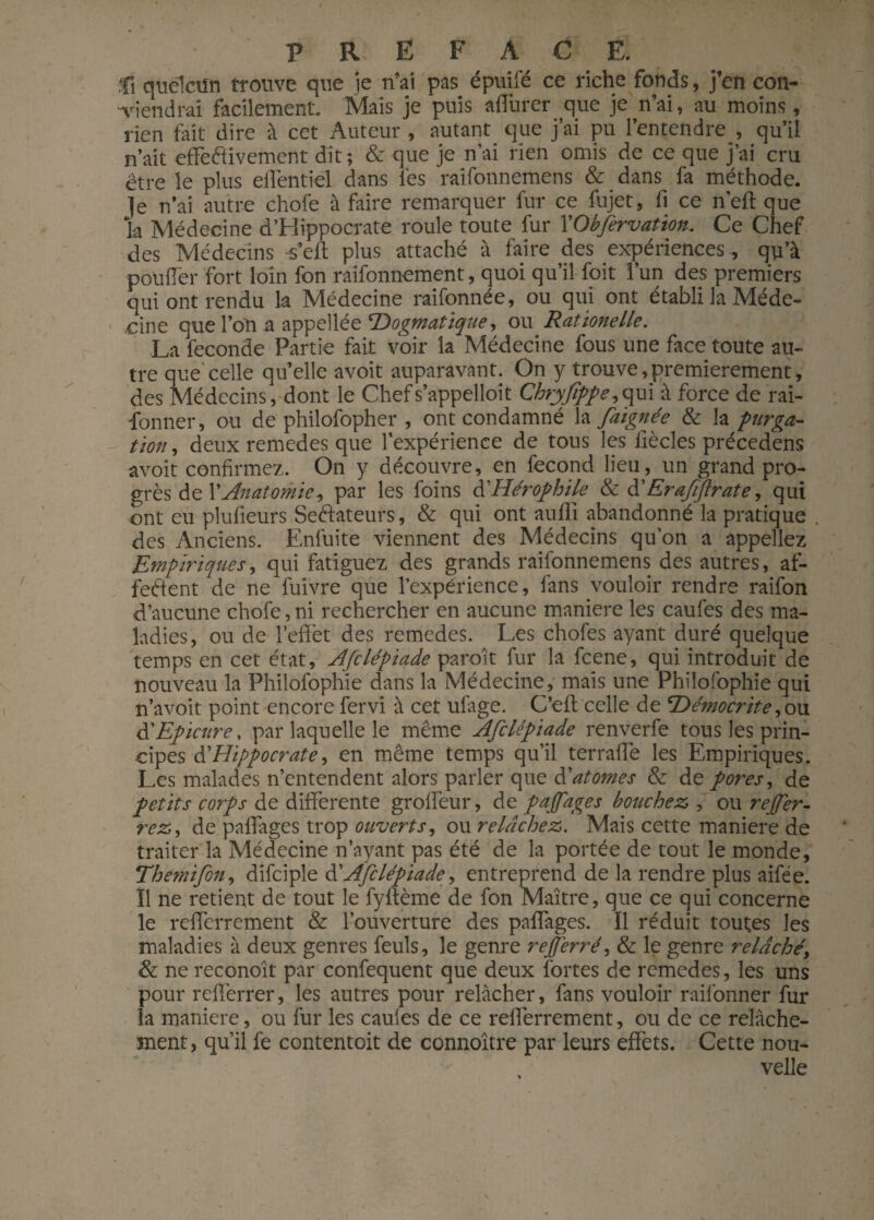 P R E F A C E. fi quelaïn trouve que je n’ai pas épuifé ce riche fonds, j’en con¬ viendrai facilement. Mais je puis affurer que je n’ai, au moins, rien fait dire à cet Auteur , autant que j’ai pu l’entendre , qu’il n’ait effetfivement dit; & que je n’ai rien omis de ce que j’ai cru être le plus effentiel dans les raifonnemens & dans fa méthode, je n’ai autre chofe à faire remarquer fur ce fujet, fi ce neft que la Médecine d’Hippocrate roule toute fur YObfervation. Ce Chef des Médecins -s’efl plus attaché à faire des expériences-, qu’à pouffer fort loin fon raifonnement, quoi qu’il foit l’un des premiers qui ont rendu la Médecine raifonnée, ou qui ont établi la Méde¬ cine que l’on a appellée Dogmatique, ou Rationelle. La fécondé Partie fait voir la Médecine fous une face toute au¬ tre que'celle qu’elle avoit auparavant. On y trouve,premièrement, des Médecins, dont le Chefs’appelloit Chryfîppe,qui à force de rai- fonner, ou de philofopher , ont condamné la faignée & la purga¬ tion , deux remedes que l’expérience de tous les liècles précedens avoit confirmez. On y découvre, en fécond lieu, un grand pro¬ grès de XAnatomie, par les foins à'Hérophile & d' Erafiftrate, qui ont eu plulieurs SeCtateurs, & qui ont aufli abandonné la pratique , des Anciens. Enfuite viennent des Médecins qu’on a appeliez Empiriques, qui fatiguez des grands raifonnemens des autres, af¬ fectent de ne fuivre que l’expérience, fans vouloir rendre raifon d’aucune chofe, ni rechercher en aucune maniéré les caufes des ma¬ ladies, ou de l’effet des remedes. Les chofes ayant duré quelque temps en cet état, Afclépiade paroît fur la fcene, qui introduit de nouveau la Philofophie dans la Médecine, mais une Philofophie qui n’avoit point encore fervi à cet ulage. C’eft celle de Démocrite, ou d'Epicure, par laquelle le même Afclépiade renverfe tous les prin¬ cipes d’Hippocrate, en même temps qu’il terraffe les Empiriques. Les malades n’entendent alors parler que d1'atomes & de pores, de petits corps de differente groffeur, de pajfages bouchez , ou rever¬ rez, de paffages trop ouverts, ou relâchez. Mais cette maniéré de traiter la Médecine n’ayant pas été de la portée de tout le monde, Themifon, difciple d’Afclépiade*, entreprend de la rendre plus aifée. Il ne retient de tout le fyftème de fon Maître, que ce qui concerne le refferrement & l’ouverture des paffages. Ï1 réduit toutes les maladies à deux genres feuls, le genre refjerré, & le genre relâché, & ne reconoît par confequent que deux fortes de remedes, les uns pour refièrrer, les autres pour relâcher, fans vouloir raifonner fur la maniéré, ou fur les cauies de ce refferrement, ou de ce relâche¬ ment, qu’il fe contentoit de connoître par leurs effets. Cette nou¬ velle