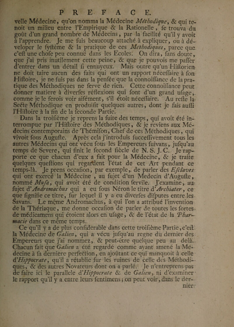 velle Médecine, qu’on nomma la Médecine Méthodique, & qui te- noit un milieu entre l’Empirique & la Rationelle, fe trouva du goût d’un grand nombre de Médecins, par la facilité qu’il y avoit à l’apprendre. Je me fuis beaucoup attaché à expliquer, ou à dé~ veloper le fyftème & la pratique de ces Méthodiques, parce que. c’eft une chofe peu connue dans les Ecoles: On dira, fins doute, que j’ai pris inutilement cette peine, & que je pouvois me palier d’entrer dans un détail fi ennuyeux. Mais outre qu’un Hiflorien ne doit taire aucun des faits qui ont un rapport né cédai re à fon Hifloire, je ne fuis pas dans la penfée que la connoilîànce de la pra¬ tique des Méthodiques ne ferve de rien. Cette connoilîànce peut donner matière à diverfes réflexions qui font d’un grand ufage,. comme je le ferois voir aifément, s’il étoit nécéfTaire. Au relie la' Seéle Méthodique en produifit quelques autres, dont je fais aulîi l’Hiltoire à la fin de la fécondé Partie. Dans la troifième je reprens la fuite des temps, qui avoit été in¬ terrompue par l’Hiltoire des Méthodiques, & je reviens aux Mé¬ decins contemporains de Thémifon, Chef de ces Méthodiques, qui vivoit fous Augufle. Après cela j’introduis fucceffivement tous les autres Médecins qui ont vécu fous les Empereurs fuivans, jufqu’au temps de Severe, qui finit le fécond fiècle de N. S. J. C. Je rap¬ porte ce que chacun d’eux a fait pour la Médecine, & je traite quelques queftions qui regardent l’état de cet Art pendant ce temps-là. Je prens occalion, par exemple,, de parler des Efclàves qui ont exercé la Médecine , au fujet d’un Médecin d’Augufte, nommé Mu/a, qui avoit été de condition fervile. J’examine, au< fujet d’Andromachus qui a eu fous Néron le titre àl Archiater, ce’ que lignifie ce titre, fur lequel il y a eu diverfes difputes entre les- oavans. Le meme Andromachus, à qui l’on a attribué l’invention de la Thériaque, me donne occafion de parler de toutes les fortes - de médicamens qui étoient alors en ufage, & de l’état de la Thar— macie dans ce même temps. Ce qu’il y a de plus confiderable dans cette troifième Partie,c’eil la Médecine de Galien, qui a. vécu jufqu’au régné du dernier des Empereurs que j’ai nommez, & peut-être quelque peu au delà.. Chacun fait que Galien a été regardé comme ayant amené la Mé¬ decine à fa dernière perfeélion, en ajoûtant ce qui manquoit à celle A'Hippocrate, qu’il a rétablie fur les ruines de celle des Méthodi¬ ques, & des autres Novateurs dont on a parlé. Je n’entreprens pas défaire ici le parallèle d Hippocrate & de Galien, ni d’examiner* le rapport qu’il y a entre leurs fentimens ; on peut.voir,dans le der¬ nier;*