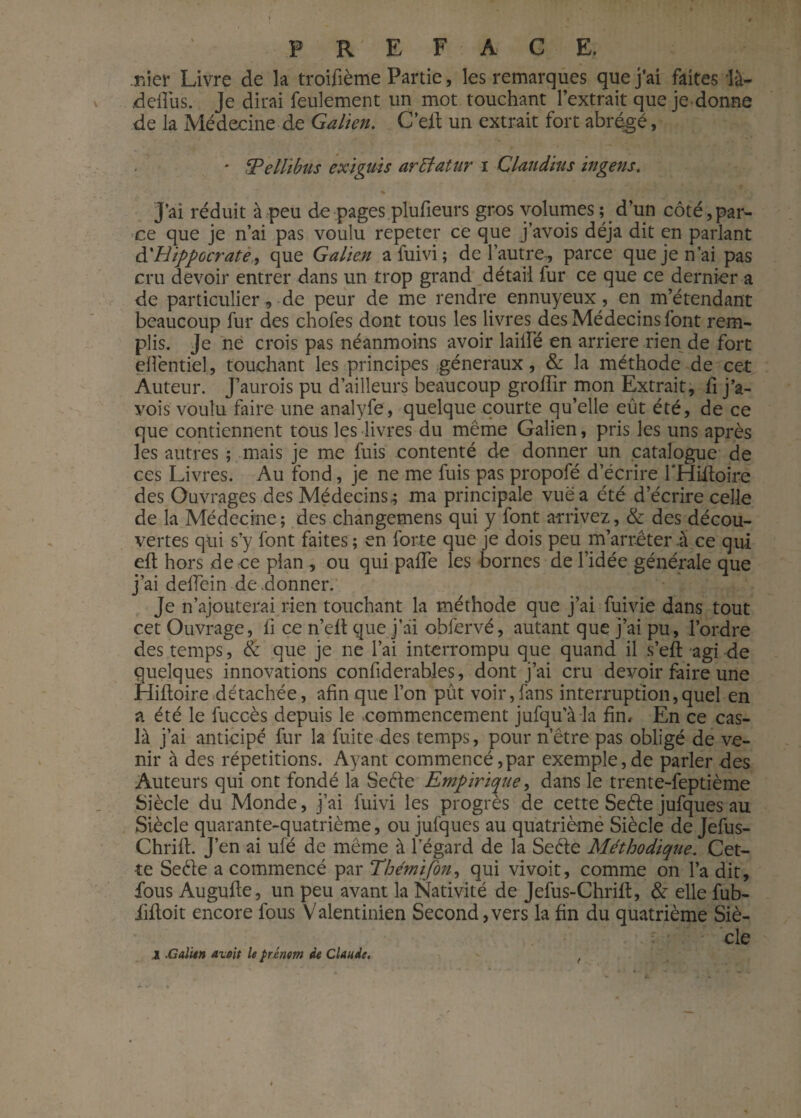 .nier Livre de la troifième Partie, les remarques que j’ai faites là- ddîus. Je dirai feulement un mot touchant l’extrait que je donne de la Médecine de Galien. C’eit un extrait fort abrégé, ' fPellibus exiguis artfatur i Clandius ingens. * J’ai réduit à peu de pages plufieurs gros volumes; d’un côté,par¬ ce que je n’ai pas voulu répéter ce que j’avois déjà dit en parlant d'Hippocrate, que Galien a fuivi ; de l’autre, parce que je n’ai pas cru devoir entrer dans un trop grand détail fur ce que ce dernier a de particulier, de peur de me rendre ennuyeux, en m’étendant beaucoup fur des chofes dont tous les livres des Médecins font rem¬ plis. Je ne crois pas néanmoins avoir lailfé en arriéré rien de fort elfentiel, touchant les principes généraux, & la méthode de cet Auteur. J’aurois pu d’ailleurs beaucoup grofîir mon Extrait, fi j’a¬ vois voulu faire une analyfe, quelque courte qu’elle eût été, de ce que contiennent tous les livres du même Galien, pris les uns après les autres ; mais je me fuis contenté de donner un catalogue de ces Livres. Au fond, je ne me fuis pas propofé d’écrire l'Hifloire des Ouvrages des Médecins,; ma principale vue a été d’écrire celle de la Médecine ; des changemens qui y font arrivez, & des décou¬ vertes qui s’y font faites ; en forte que je dois peu m’arrêter à ce qui elt hors de ce plan , ou qui paffe les bornes de l’idée générale que j’ai delTein de donner. Je n’ajouterai rien touchant la méthode que j’ai fuivie dans tout cet Ouvrage, fi ce n’elt que j’ai obfervé, autant que j’ai pu, l’ordre des temps, & que je ne l’ai interrompu que quand il s’eft agi de quelques innovations confiderables, dont j’ai cru devoir faire une Hifioire détachée, afin que l’on pût voir,fans interruption,quel en a été le fuccès depuis le commencement jufqu’àia fin. En ce cas- là j’ai anticipé fur la fuite des temps, pour netre pas obligé de ve¬ nir à des répétitions. Ayant commencé,par exemple,de parler des Auteurs qui ont fondé la Sede Empirique, dans le trente-feptième Siècle du Monde, j’ai fuivi les progrès de cette Sede jufques au Siècle quarante-quatrième, ou jufques au quatrième Siècle de Jefus- Chrilh J’en ai ufé de même à l’égard de la Sedè Méthodique. Cet¬ te Sede a commencé par Thémifon, qui vivoit, comme on l’a dit, fous Augufie, un peu avant la Nativité de Jefus-Chrifl, & elle fub- fifloit encore fous Valentinien Second, vers la fin du quatrième Siè¬ cle .2 .Galien avait le prénom de Claude.