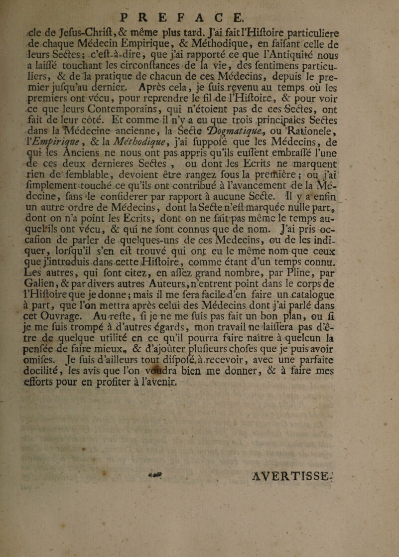 cîe de Jefus-Chrift,& même plus tard. J’ai faitl’Hifloire particulière de chaque Médecin Empirique, & Méthodique, en faifant celle de leurs Seéles ; c’eft-à-dire, que j’ai rapporté ce que l’Antiquité nous a laide touchant les circonftances de la vie, des fentimens particu¬ liers, & de la pratique de chacun de ces Médecins, depuis le pre¬ mier jufqu’au dernier. Après cela, je fuis.revenu au temps où les premiers ont vécu, pour reprendre le fil de l’Hifloire, & pour voir .ce que leurs Contemporains, qui n’étoient pas de ces Sedes, ont fait de leur côté. Et comme il n’v a eu que trois principales Sedes dans la'Médecine ancienne, la Sede Dogmatique^ ou Rationele, TEmpirique, & la Méthodique, j’ai fuppofé que les Médecins, de qui les Anciens ne nous ont pas appris qu’ils eulîènt embraflé l’une de ces deux dernieres Sedes , ou dont les Ecrits ne marquent rien de femblable, dévoient être rangez fous la première; ou j’ai Amplement touché ce qu’ils ont contribué à l’avancement de la Mé¬ decine, fans de confiderer par rapport à aucune Sede. Il y a enfin un autre ordre de Médecins, dont la Sede n’eft marquée nulle part, dont on n’a point les Ecrits, dont on ne fait pas même le temps au- quebils ont vécu, & qui ne font connus que de nom. J’ai pris oc- cafion de parler de quelques-uns de ces Médecins, ou de les indi¬ quer, lorfqu’il s’en eit trouvé qui onj: eu le même nom que ceux que j’introduis dans cette Hifloire , comme étant d’un temps connu. Les autres, qui font citez, en allez grand nombre, par Pline, par Galien, & par divers autres Auteurs., n’entrent point dans le corps de l’Hiftoire que je donne ; mais il me fera facile d’en faire uneatalogue à part, que l’on mettra après celui des Médecins dont j’ai parlé dans cet Ouvrage. Au relie, fi je ne me fuis pas fait un bon plan, ou fl je me fuis trompé à .d’autres égards, mon travail ne laiHera pas d’ê¬ tre de quelque utilité en ce qu’il pourra faire naître à quelcun la penfée de faire mieux,, & d’ajouter plulieurs chofes que je puis avoir omifes. Je fuis d’ailleurs tout difpofé. à recevoir, avec une parfaite docilité, les avis que l’on voudra bien me donner, & à faire mes efforts pour en profiter à l’avenir. ! ■i AVERTISSE;