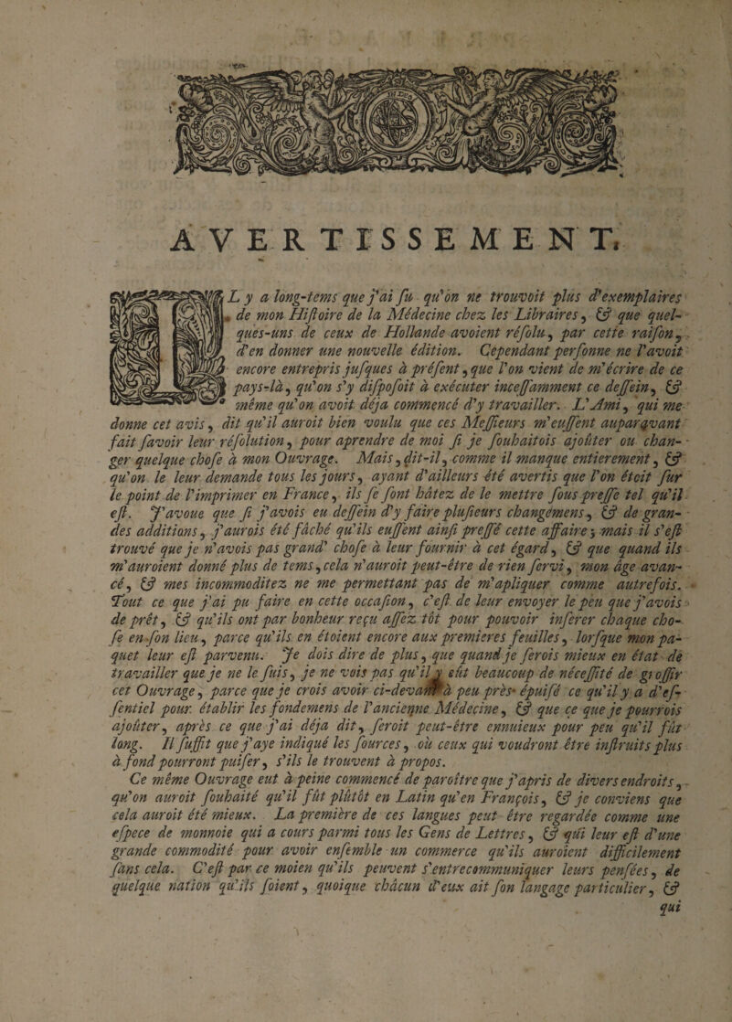 A V E R T I S S E M E N T, Ly along-tems que j'ai fit qu'on ne trouvoit plus d’exemplaires de mon Hijloire de la Médecine chez les Libraires, (fi que quel- ques-uns de ceux de Hollande aboient réfolu, par cette raifon 5 . d'en donner une nouvelle édition. Cependant perfonne ne l'avoit encore entrepris jufque s à préfent 5 que l'on vient de m'écrire de ce pays-là, qu'on s'y difpofoit à exécuter incefi'amment ce dejfein, (fi même qu'on avoit déjà commencé d'y travailler. L'Ami, qui me donne cet avis, dit qu'il aurait bien voulu que ces MeJJîeurs m'eujfent auparavant fait favoir leur réfolution, pour aprendre de moi fi je fiouhaitois ajoûter ou chan¬ ger quelque chofie à mon Ouvrage. Mais, fit-il3 comme il manque entièrement, (fi qu'on le leur demande tous les jours, ayant d'ailleurs été avertis que l'on étcit fur le point de l'imprimer en France, ils fie font hâtez de le mettre fous prejfe tel qu'il efi. J'avoue que fit j'avois eu dejjein d'y faire plufieurs changemens, (fi de gran¬ des additions, f aur ois été fâché qu'ils eufi'ent ainfi prejfé cette affaire 5 mais U s'efi trouvé que je n'avais pas grand' chofe à leur fournir à cet égard, (fi que quand ils m'auroient donné plus de tems^cela n'auroit peut-être de rien fervi, mon âge avan¬ cé , (fi mes incommoditez ne me permettant pas de m'apliquer comme autrefois. eTout ce que fai pu faire en cette occafion, c'efi. de leur envoyer le peu que j'avois de prêt, (fi qu'ils ont par bonheur reçu affez tot pour pouvoir inferer chaque cho¬ fe enfon lieu, parce qu'ils en étoient encore aux premières feuilles 5 lorfque mon pa¬ quet leur efi parvenu. Je dois dire de plus, que quand je ferois mieux en état de travailler que je ne le fuis, je ne vois pas qu'il y eût beaucoup de néceffité de grojfir cet Ouvrage, parce que je crois avoir ci-devam à peu près- épuifé ce qu'il y a d'ef- fentiel pour établir les fondemen s de l'ancienne Médecine, (fi que ce que je pourrois ajoûter, après ce que j'ai déjà dit, fer oit peut-être ennuieux pour peu qu'il fut long. Il fuffit que j'aye indiqué les four ces, .ou ceux qui voudront être inftruits plus à fond pourront puifer, s'ils le trouvent à propos. Ce même Ouvrage eut à peine commencé de paroître que j'apris de divers endroits, ■ qu'on aur oit fouhaité qu'il fût plutôt en Latin qu'en François, (fi je conviens que cela aur oit été mieux. La première de ces langues peut être regardée comme une efpece de monnoie qui a cours parmi tous les Gens de Lettres, (fi qui leur efi d'une grande commodité pour avoir enfemble un commerce qu'ils aurdient difficilement fans cela. C'efi par ce moien qu'ils peuvent s'.entre communiquer leurs penfées, de quelque, nation qu'dis joient, quoique chacun d'eux ait fon langage particulier, (fi