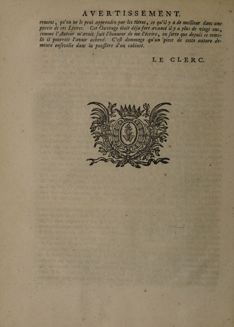 ventent, qu’on ne le peut apprendre par les titres, ce qu'il y a de meilleur dans une partie de ces Livres. Cet Ouvrage étoit déjà fort avancé il y a plus de vingt ans, comme l'Auteur m'avoit fait l'honneur de me. l'écrire, en forte que depuis ce tems- là il pourroit l'avoir achevé. C'efi dommage qu'un pièce de cette .nature de¬ meure enfevelie dans la poujfiere d'un, cabinet. LE CLERC. / X ,• /' A