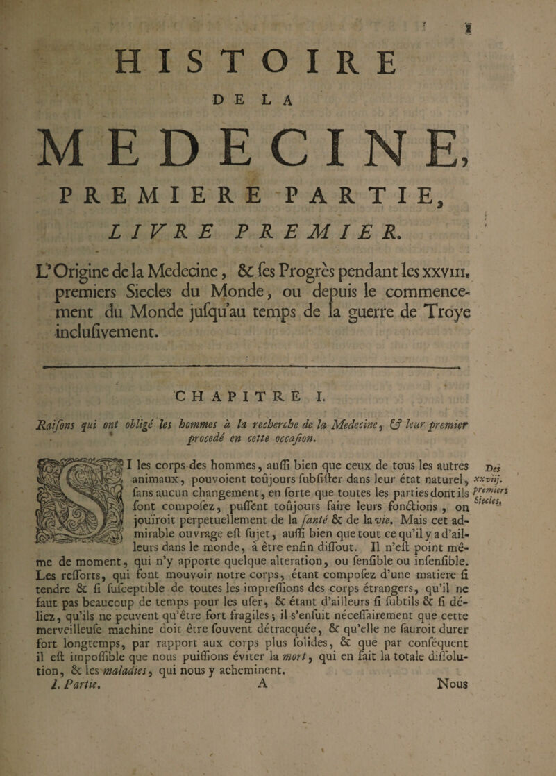 HISTOIRE DELA MEDECINE, PREMIERE PARTIE, LIVRE PREMIER. s s • % ^ L’ Origine de la Medecine, &£ fes Progrès pendant les xxviil premiers Siècles du Monde, ou depuis le commence¬ ment du Monde jufquau temps de la guerre de Troye inclufivement. CHAPITRE I. Rai fins qui ont obligé les hommes à la recherche de la Medecine, & leur premier procédé en cette occafion. I les corps des hommes, aufli bien que ceux de tous les autres Des animaux, pouvoient toujours fubfifter dans leur état naturel, xxviij. fans aucun changement, en forte que toutes les parties dont ils Pr.emier* font compofez, puifent toûjours faire leurs fondions , on teces~~ jouïroit perpétuellement de la fanté 6c de la vie. Mais cet ad¬ mirable ouvrage eft fujet, aufli bien que tout ce qu’il y a d’ail¬ leurs dans le monde, à être enfin diflout. Il n’eft point mê¬ me de moment, qui n’y apporte quelque alteration, ou fenfible ou infenfible. Les refîorts, qui font mouvoir notre corps, étant compofez d’une matière fi tendre 8c fi fufceptible de toutes les imprdfions des corps étrangers, qu’il ne faut pas beaucoup de temps pour les ufer, 6c étant d’ailleurs fi fubtils 8c fi dé¬ liez, qu’ils ne peuvent qu’être fort fragiles -, il s’enfuit nécefiairement que cette merveilleufe machine doic être fouvent détracquée, 6c qu’elle ne fauroit durer fort longtemps, par rapport aux corps plus folides, 6c que par conféqucnt il eft impofiible que nous publions éviter la mort, qui en fait la totale difi'olu- tion, 6c les maladies, qui nous y acheminent. I. Partie, A Nous