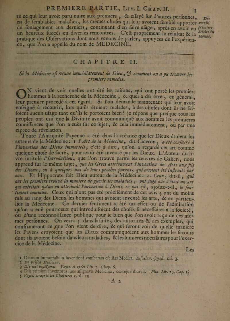 PREMIERE PARTIE, Liv.I. Chap.II. b te ce qui leur avoir paru nuire aux premiers , & effayé fur d’autres pcrfonnes, en de femblables maladies, les mêmes chofes qui leur avoient fcmble apporter du foulagcment aux derniers* continuant d’en faireufâge, après en avoir vu un heureux fuccès en diverfes rencontres. C’eft proprement le rélultat & la pratique des Obfervations dont nous venons de parler, appuyées de l’expérien¬ ce, que l’on a appelle du nom de MEDECINE. C H A P I T R E II. Si la Médecine eft venue immédiatement de Dieu, (fi comment on a pu trouver les premiers remedes. ON vient de voir quelles ont été lesj raifons, qui ont porté les premiers hommes à la recherche de la Médecine , £c quel a dû être , en général, leur premier procédé à cet égard. Si l’on démande maintenant qui leur avoic enfeigné à recourir, lors qu’ils étoient malades, à des chofes dont ils ne fai- foient aucun ufage tant qu’ils fe portoient bien? je répons que prefque tous les peuples ont cru que la Divinité avoit communiqué aux hommes les premières conoiflances que l’on a eues fur ce fujet, & cela immédiatement, ou par une efpcce de révélation. Toute l’Antiquité Payenne a été dans la créance que les Dieux étoient les auteurs de la Médecine : 1 l'Art de la Médecine, dit Cicéron , a été confacré à l'invention des Dieux immortels, c’efl à dire, qu’on a regardé cet art comme quelque chofe de facré, pour avoir été inventé par les Dieux. L’Auteur du li¬ vre intitulé rIntroduction, que l’on trouve parmi les œuvres de Galien, nous apprend fur le même fujet, que les Grecs attribuoient l'invention des Arts aux fils des Dieux, ou à quelques uns de leurs proches par en s, qui avoient été inftruit s par eux. Et Hippocrate fait Dieu auteur de la Médecine: z. Ceux, dit-il, qui ont les premiers trouvé la maniéré de guérir les maladies , ont jugé que c'étoit un art qui méritoit qu'on en attribuât l'invention à Dieu-, ce qui efl, ajoûte-t-il, le fen- timent commun. Ceux qui n’ont pas été précilément de cet avis 4 ont du moins mis au rang des Dieux les hommes qui avoient inventé les arts, & en pàrticu-, lier la Médecine. Ce dernier fentiment a été un effet ou de l’admiration qu’on a eue pour ceux qui introduifoient des chofes fi néceffaires à la focieté, ou d’une reconnoiffance publique pour le bien que l’on avoit reçu de ces mê¬ mes perfonnes. On verra y dans la fuite, des autoritez & des exemples, qui confirmeront ce .que l’on vient de dire, & qui feront voir de quelle maniéré les Payens croyoient que les Dieux commun!quoient aux hommes les fecours dont ils avoient befoin dans leurs maladies, & les lumières néceffaires pour l’exer¬ cice de la Médecine. Les 1 Deoram immortaliura inventioni confecrata eft Ars Medica. Tufcitlan. Qu&Jl. Lib. 3. 2 De Prifca Medicina. . 3 Xl'ç jcseï vofttÇeTw. Voyez, ci-apres Liv. i. Chap. 6. 4 Diis primiim inventores iuos aflignavit Medicina, cœloque dicayit. Pli». Lib. 29. Cap. il 5 Voyez ci-après les Chapitres 5. 6. 19. Des xxviij, premiers Siècles dtt