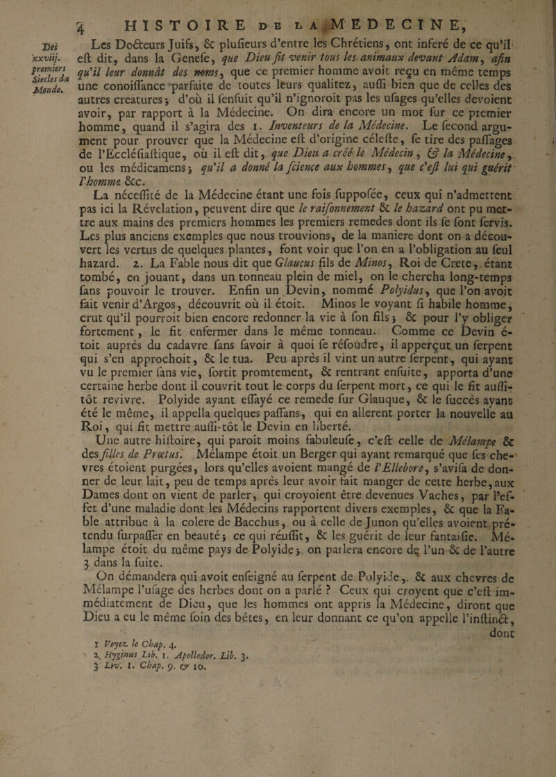 ’xxviij. premiers Siècles du Mende. 4 HISTOIRE D E l a MEDECIN E, Les Do&eurs Juifs, & plufieurs d’entre les Chrétiens, ont inféré de ce qu’il eft dit, dans la Genelé, que Dieu fit venir tous les animaux devant Adam, afin qu'il leur donnât des noms, que ce premier homme avoit reçu en même temps une conoiflance parfaite de toutes leurs qualitez, auffi bien que de celles des autres créatures 3 d’où il fenfuit qu’il n’ignoroit pas les ufages qu’elles dévoient avoir, par rapport à la Médecine. On dira encore un mot fur ce premier homme, quand il s’agira des 1. Inventeurs de la Médecine. Le fécond argu¬ ment pour prouver que la Médecine eft d’origine célefte, fe tire des paflages de l’Eccléfiaftique, où il eft dit, que Dieu a créé le Médecin , Ifi la Médecine, ou les médicamens} qu'il a donné la fcience aux hommes, que c'efi lui qui guérit l'homme &c. La néceftité de la Médecine étant une fois fuppofée, ceux qui n’admettent pas ici la Révélation, peuvent dire que le raifonnement & le hazard ont pu met¬ tre aux mains des premiers hommes les premiers remedes dont ils fe font fervis. Les plus anciens exemples que nous trouvions, de la maniéré dont on a décou¬ vert les vertus de quelques plantes, font voir que l’on en a l’obligation au feul hazard. 2. La Fable nous dit que Glaucus fils de Minos, Roi de Crete, étant tombé, en jouant, dans un tonneau plein de miel, on le chercha long-temps fans pouvoir le trouver. Enfin un Devin, nommé Polyidus, que l’on avoit fait venir d’Argos, découvrit où il étoit. Minos le voyant ft habile homme, crut qu’il pourroit bien encore redonner la vie à fon fils 3 & pour l’y obliger fortement, le fit enfermer dans le même tonneau. Comme ce Devin é- toit auprès du cadavre fans favoir à quoi fe réfoudre, il apperçut un ferpent qui s’en approchoit, & le tua. Peu après il vint un autre ferpent, qui ayant vu le premier fans vie, fortit promtement, & rentrant enfuite, apporta d’une certaine herbe dont il couvrit tout le corps du ferpent mort, ce qui le fit aufïi- tôt revivre. Polyide ayant effayé ce remede fur Glauque, & le fuccès ayant été le même, il appella quelques paflans, qui en allèrent porter la nouvelle au Roi, qui fit mettre aufli-tôt le Devin en liberté. Une autre hiftoire, qui paroit moins fabuleufe, c’eft celle de Mélampe & des filles de Prœtus. Mélampe étoit un Berger qui ayant remarqué que fes chè¬ vres étoient purgées, lors qu’elles avoient mangé de /’Ellébore, s’avifa de don¬ ner de leur lait, peu de temps après leur avoir fait manger de cette herbe,aux Dames dont on vient de parler,, qui croyoient être devenues Vaches, par l’ef¬ fet d’une maladie dont les Médecins rapportent divers exemples, & que la Fa¬ ble attribue à la colere de Bacchus, ou à celle de Junon qu’elles avoient pré¬ tendu furpaffer en beautés ce qui réufîit, ôc les guérit de leur fantaifie. Mé¬ lampe étoit du même pays de Polyide 3 on parlera encore de l’un &de l’autre 3 dans la fuite. On démandera qui avoit enfeigné au ferpent de Polyide,, & aux chcvres de Mélampe l’ufage des herbes dont on a parlé ? Ceux qui croyent que c’eft im¬ médiatement de Dieu, que les hommes ont appris la Médecine, diront que Dieu a eu le même foin des bêtes, en leur donnant ce qu’on appelle l’inftind, donc I Voyez, le Chap. 4. v 2. Hyginus Lib. i. Apollodor. Lib. 3. 3 Lrv. I. Chap. 9. ç? 10, »