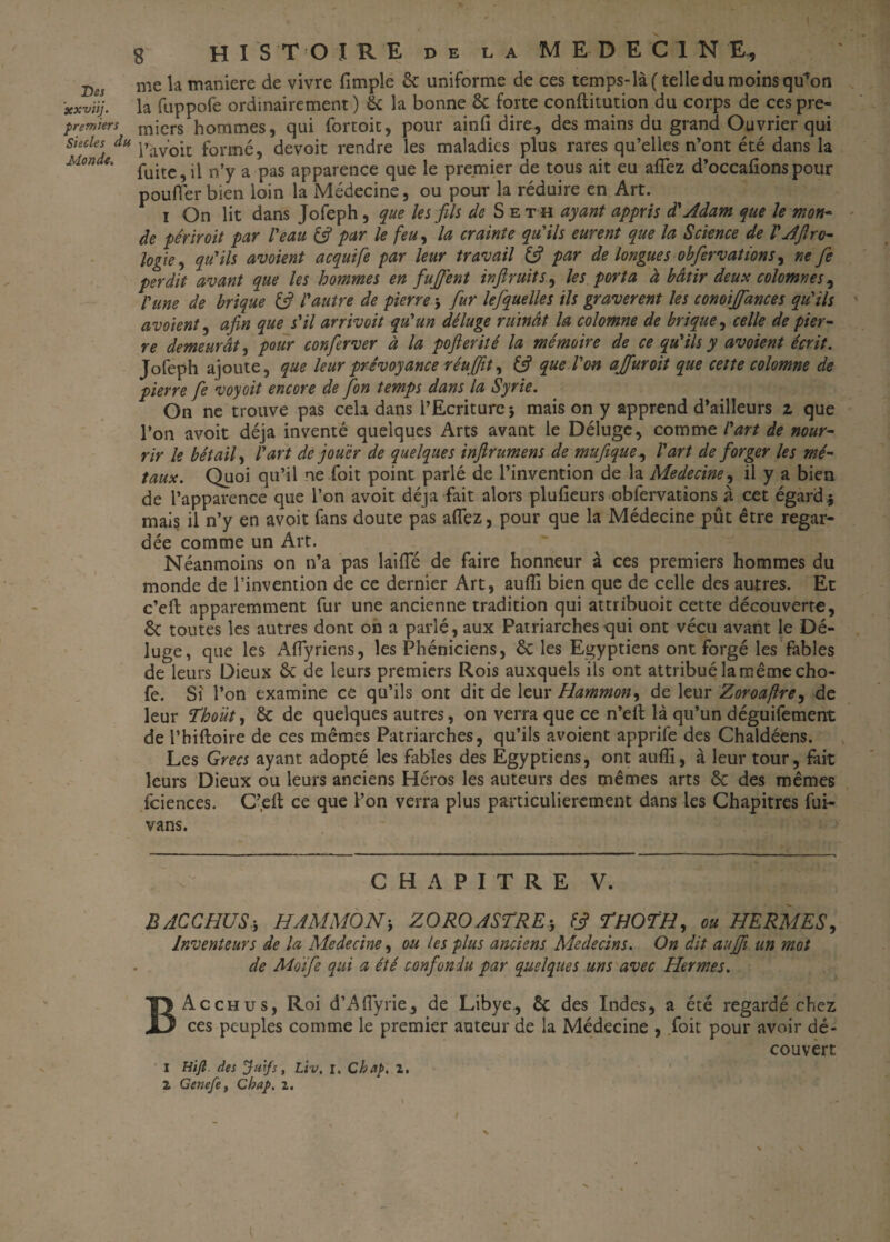 Des xxvïij. premiers Siècles du Monde. HISTOIRE de la MEDECINE^ me la maniéré de vivre fimple & uniforme de ces temps-là (telle du moins qü*on la fuppofe ordinairement ) & la bonne & forte conftitution du corps de ces pre¬ miers hommes, qui fortoit, pour ainfi dire, des mains du grand Ouvrier qui l’avoit formé, devoit rendre les maladies plus rares qu’elles n’ont été dans la fuite,il n’y a pas apparence que le premier de tous ait eu allez d’occafionspour pouffer bien loin la Médecine, ou pour la réduire en Art. i On lit dans Jofeph, que les fils de Se th ayant appris d'Adam que le mon- de périr oit par l'eau & par le feu, la crainte qu'ils eurent que la Science de l'AJlro- logie, qu'ils avoient acquife par leur travail & par de longues obfervations, ne fie perdit avant que les hommes en fujfent inftruits, les porta à bâtir deux colomnesy l'une de brique & l'autre de pierre -, fur lefquelles ils gravèrent les conoijfances qu'ils avoient, afin que s'il arrivoit qu'un déluge ruinât la colomne de brique, celle de pier¬ re demeurât, pour conferver à la pofierité la mémoire de ce qu'ils y avoient écrit. Jofeph ajoute, que leur prévoyance réuA(fit, & que l'on ajfuroit que cette colomne de pierre fe voyoit encore de [on temps dans la Syrie. On ne trouve pas cela dans l’Ecriture} mais on y apprend d’ailleurs z que pon avoit déjà inventé quelques Arts avant le Déluge, comme l'art de nour¬ rir le bétail, l'art de jouer de quelques infirumens de mufique, l'art de forger les mé¬ taux. Quoi qu’il ne foit point parlé de l’invention de la Medecine, il y a bien de l’apparence que Pon avoit déjà fait alors plufieurs obfervations à cet égard* mais il n’y en avoit fans doute pas allez, pour que la Médecine pût être regar¬ dée comme un Art. Néanmoins on n’a pas laide de faire honneur à ces premiers hommes du monde de l’invention de ce dernier Art, aufli bien que de celle des autres. Et c’eft apparemment fur une ancienne tradition qui attribuoit cette découverte, êc toutes les autres dont on a parlé, aux Patriarches qui ont vécu avant le Dé¬ luge, que les Affyriens, les Phéniciens, & les Egyptiens ont forgé les fables de leurs Dieux & de leurs premiers Rois auxquels ils ont attribué la même cho- fe. Si Pon examine ce qu’ils ont dit de leur Hammon, de leur Zoroajlre^ de leur Thoùt, & de quelques autres, on verra que ce n’eft là qu’un déguifement de Phiftoire de ces mêmes Patriarches, qu’ils avoient apprife des Chaldéens. Les Grecs ayant adopté les fables des Egyptiens, ont aufli, à leur tour, fait leurs Dieux ou leurs anciens Héros les auteurs des mêmes arts & des mêmes fciences. C’eft ce que Pon verra plus particulièrement dans les Chapitres fui- vans. CHAPITRE V. BACCHUS, HAMMONy ZOROASTRE* FJ TfJOTH, ou HERMES, Inventeurs de la Medecine y ou les plus anciens Médecins. On dit aufii un mot de Moife qui a été confondu par quelques uns avec Hermes. 1 2 Acchus, Roi d’Affyrie, de Libye., êc des Indes, a été regardé chez ces peuples comme le premier auteur de la Médecine , foit pour avoir dé¬ couvert Hiji. des Juifs, liv, I. Chap. 1. Genefe, Chap. z.