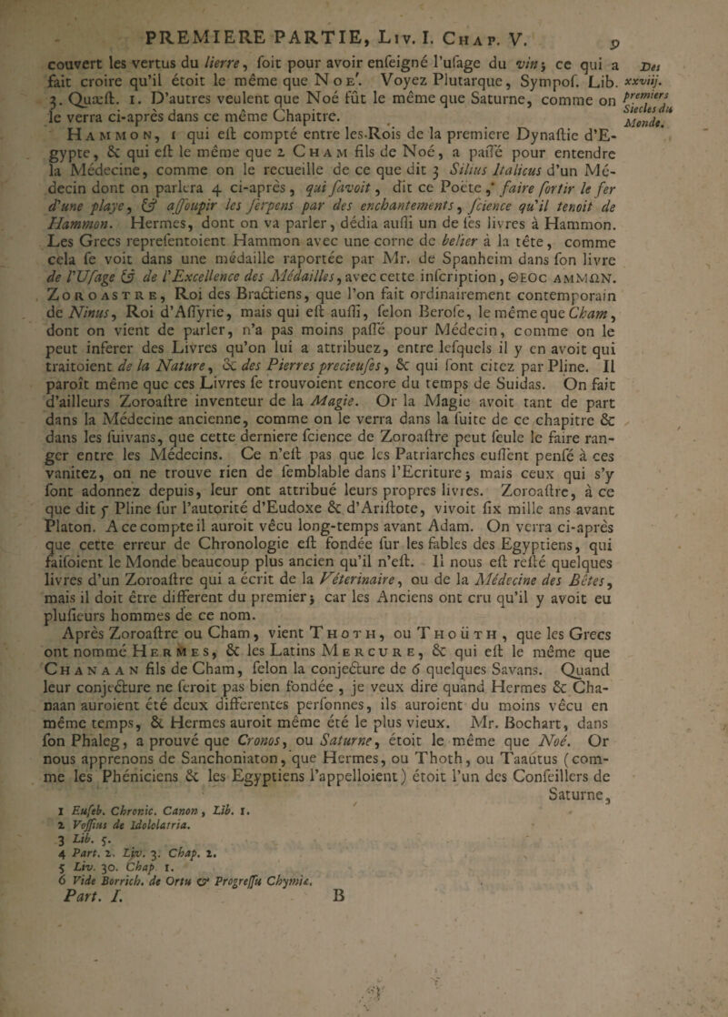 fait croire qu’il étoit le même que N o e'. Voyez Plutarque, Sympof. Lib. xxviij. 2. Quæft. i. D’autres veulent que Noé fût le même que Saturne, comme on Pr.emderf le verra ci-apres dans ce meme Chapitre. Monde H a M mon, i qui eft compté entre les-Rois de la première Dynaftie d’E¬ gypte, 6c qui effc le même que z Cham fils de Noé, a pafle pour entendre la Médecine, comme on le recueille de ce que dit 3 Sihus Italiens d’un Mé¬ decin dont on parlera 4 ci-après, qui favoit, dit ce Poète ,' faire fortir le fer d'une playe, & afoupir les jerpens par des enchantements, fcience qu'il ternit de Hammon. Hermes, dont on va parler, dédia aufli un de lès livres à Hammon. Les Grecs reprefentoient Hammon avec une corne de belier à la tête, comme cela fe voit dans une médaille raportée par Mr. de Spanheim dans fon livre de l'Ufage tÿ de l'Excellence des Médailles, avec cette infeription , ©EOc amMün. Zo r o as t re, Roi des Braétiens, que l’on fait ordinairement contemporain de Ninus, Roi d’Affyrie, mais qui eft aulli, félon Berofe, le même que Cham, dont on vient de parler, n’a pas moins paflé pour Médecin, comme on le peut inferer des Livres qu’on lui a attribuez, entre lefqucls il y en avoit qui traitoient de la Nature, 6c des Pierres precïeufes, 6c qui font cirez par Pline. Il paroît même que ces Livres fe trouvoient encore du temps de Suidas. On fait d’ailleurs Zoroaftre inventeur de la Magie. Or la Magie avoit tant de part dans la Médecine ancienne, comme on le verra dans la fuite de ce chapitre & dans les fui vans, que cette derniere fcience de Zoroaftre peut feule le faire ran¬ ger entre les Médecins. Ce n’eft pas que les Patriarches eufiènt penfé à ces vanitez, on ne trouve rien de femblable dans l’Ecriture 5 mais ceux qui s’y font adonnez depuis, leur ont attribué leurs propres livres. Zoroaftre, à ce que dit y Pline fur l’autorité d’Eudoxe 6c d’Ariftote, vivoit fix mille ans avant Platon. A ce compte il auroit vécu long-temps avant Adam. On verra ci-après que cette erreur de Chronologie eft; fondée fur les fables des Egyptiens, qui faifoient le Monde beaucoup plus ancien qu’il n’eft. Il nous eft relié quelques livres d’un Zoroaftre qui a écrit de la Vétérinaire, ou de la Alédecine des Bêtes, mais il doit être different du premier $ car les *4nciens ont cru qu’il y avoit eu plufieurs hommes de ce nom. Après Zoroaftre ou Cham, vient T h o t h , ou T h o ii t h , que les Grecs ont nommé Hermes, 6c les Latins Mercure, 6c qui eft le même que C h a n a a n fils de Cham, félon la conjeéture de 6 quelques Savans. Quand leur conjecture ne feroit pas bien fondée , je veux dire quand Hermes 6c Cha- naan auroient été deux differentes perfonnes, ils auraient du moins vécu en même temps, 6c Hermes auroit même été le plus vieux. Mr. Bochart, dans fon Phaleg, a prouvé que Cronos, ou Saturne, étoit le même que Noé. Or nous apprenons de Sanchoniaton, que Hermes, ou Thoth, ou Taautus (com¬ me les Phéniciens 6c les Egyptiens l’appelloient) étoit l’un des Confeillers de Saturne, Eufeb. ChrorAc. Canon, Lib. I. Vojfius de Idololatria. Lib. 5. 4 Part. z. Liv. 3. Chap. 1. 5 Liv. 30. Chap r. Vide Borrich. de Ortu c?* Progreffu Chymu. 1 z 3 Part. I. B