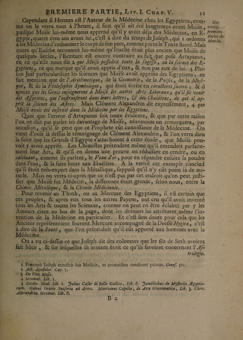 Cependant fi Hermes eft l’Auteur de la Médecine chez les Egyptiens dom¬ ine on le verra tout à l’heure, il faut qu’il ait été longtemps avant Moïfe , .puifque Moïfe lui-même nous apprend qu’il y avoit déjà des Médecins, en E- gypte, quatre cens ans avant lui,c’eft à dire du temps de Jofeph, qui i ordonna àfes Médecins d’embaumer le corps de fon pere, comme porte le Texte Sacré. Mais outre qu’Eufebe reconnoit lui-même qu’Inache étoit plus ancien que Moiïe de quelques fiecles, l’Ecriture eft encore contraire au fait que pofe Artapanus, en ce qu’elle nous dit z que Moïfe poffedoit toute la fageffe, ou la fcience des E- gyptiem, ce qui marque qu’il avoit appris d’eux, ôc non pas eux de lui. 3 Phi- Ion Juif particularifint les fciences que Moïfe avoit apprifes des Egyptiens • ne fait mention que de /’ Arithmétique, de la Geometrie, de la Poèfie, de la Mufi- que, 6c de la Philofophie Symbolique, qui étoit écrite en caraéleres facrez -, Ôc il ajoute que les Grecs enfeignerent à Moïfe les autres Arts Liberaux $ qu’il fit venir des Ajfyriens, qui rinfiruifirent dans leurs lettres, & des Chaldéens, de qui il ap¬ prit la fcience des Aflres. Mais Clément Alexandrin dit exprefiement, 4 que Moïfe avoit été inflruit dans la Médecine par les Egyptiens. Quoi que l’erreur d’Artapanus foit toute évidente, 6c que par cette raifon l’on ne dût pas parler ici davantage de Moïfe, néanmoins on remarquera, par occafion, qu’il fe peut que ce Prophète eût conoiftance de la Médecine. On vient d’ouïr là deftus le témoignage de Clément Alexandrin, 6c l’on verra dans la fuite que les Grands d’Egypte s’attachoient à cette étude , que Moïfe pou- voit y avoir apprife. Les Chimiftes prétendent même qu’il entendoit parfaite¬ ment leur Art, 6c qu’il en donna une preuve en réduifant en cendre, ou en calcinant, comme ils parlent, le Veau d'or, pour en répandre enfuite la poudre dans l’eau, ôc la faire boire aux Ifraeïites. A la vérité cet exemple conclud qu’il étoit très-expert dans la Métallique, fuppofé qu’il n’y eût point là de mi¬ racle. Mais on verra ci-après que ce n’eft pas par cet endroit qu’on peutjufti- fier que Moïfe fut Médecin,,1a différence étant grande, félon nous, entre la Chimie Métallique, 6c la Chimie Médicinale. Pour revenir au Thoth, ou au Mercure des Egyptiens, il eft certain que ces peuples, 6c après eux tous les autres Payens, ont cru qu’il avoit inventé tous les Arts 6c toutes les Sciences, comme on peut en être éclairci par y les Auteurs citez au bas de la page, dont les derniers lui attribuent même l’in¬ vention de la Médecine en particulier. Et c.’eft fans doute pour cela que les Anciens repréfentoient fouvent Mercure accompagné de la DeeffeHygiea, c’eft à dire de la Santé, que l’on prétendoit qu’il eût apporté aux hommes avec la Médecine. On a vu ci-deflus ce que Jofeph dit des colomnes que les fils de Seth avoient fait bâtir , 6c fur lefquelles ils avoient écrit ce qu’ils favoient concernant l’Af* trologie. 1 Præcepit Iofeph miniftris fuis Medicis, ut aromatibus condirent patrem. Genef. 50. 1 A61. Apoftolor. Cap. 7. 3 De Vit a Mojis. 4 Stromal. Lib. 1. 5 Biodot. Sicul. Lib. r. Julius C&far de Belle Gallico, Lib. 6. Jamblichus de Myjleriis Ægyptio- rum. Galeni Oratio Sua for ia. ad Artes, Martianus Capella, de Arte Grammatica, Lib. 3. Clem. Alexandrin, Stromat, Lib. 6. B z Dit xxviij. premiers Siècles du