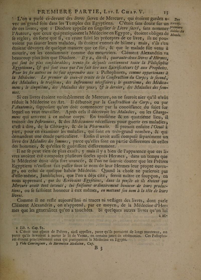 ' L’on a parlé ci-devant des livres facrez de Mercure, qui étoient gardez a- vec un grand foin dans les Temples des Egyptiens. C’étoit fans doute fur un de ces livres, que 1 Diodore appelle en fingulier le Livre facré, fans nommer l’Auteur, que ceux qui pratiquoient la Médecine en Egypte, étoient obligez de fe reglerj en forte que fi, en ayant fuivi les préceptes de ce livre, ils ne pou- voient pas lauver leurs malades, ils étoient exemts de blâme; mais, s’ils s’en étoient dévoyez de quelque maniéré que ce fût, 6c que le malade fût venu à mourir, on les condamnoit comme des meurtriers. Clément Alexandrin va beaucoup plus loin que Diodore. Il y a, dit-il, quarante-deux livres d'Hermes, qui font les plus confiderables ; trentc-fix desquels contiennent toute la Philofophie Egyptienne, (fi qui font ceux que l'on fait lire aux Sacrificateurs (fi aux Prophètes. Pour les fix autres on les fait apprendre aux 2, Paftophores, comme appartenant à la Médecine. Le premier de ceux-ci traite de la Conflruftion du Corps ; le fécond, des Maladies‘y le troifième, des Inflrumens nécef dires ; le quatrième y des Médica¬ ment y le cinquième y des Maladies des yeux ; (fi le dernier y des Maladies des fem- mes. Si ces livres étoient véritablement de Mercure,on ne fauroitnier qu’il n’eût réduit la Médecine en Art. Il débutoitjoar la Conftruiïion du Corps y ou par V Anatomie y fuppofànt qu’on doit commencer par la conoiffance du fujet fur lequel on veut travailler. Après cela il décrivoit les Maladies y ou les Change- mens qui arrivent à ce même corps. En troifième 6c en quatrième lieu, il traitoit des Inflrumens y 6c des Médicament nécefiaires pour guérir ces maladies $ c’eft à dire, de la Chirurgie y 6c de la Pharmacie. Il prenoit enfuite VOeuil à part, pour en examiner les maladies, qui font en très-grand nombre, 6c qui demandent une étude particulière. Enfin il avoit aufli compofé feparément un livre des Maladies des femmes y parce qu’elles font en partie differentes de celles des hommes, 6c qu’elles fc guériffent différemment. Il ne fe peut rien de plus exact, 3 mais il y a bien de l’apparence que ces li¬ vres avoient été compofez plufieurs fiecles après Hermes , dans un temps que la Médecine étoit déjà fort avancée, 6c l’on ne fauroit douter que les Prêtres Egyptiens n’euffent fait pafièr fous le nom de leur Hermes leur propre ouvra¬ ge, ou celui de quelque habile Médecin. Quand la chofe ne parleroit pas d’elle-même, Jamblichus, que l’on a déjà cité, feroit naître ce foupçon, en nous apprenant , que les Ecrivains Egyptiens y dans la penfée ou ils étoient que Mercure avoit tout inventé, lui fiai/oient ordinairement honneur de leurs produc¬ tions y ou fe faifoient honneur à eux mêmes, en mettant fon nom à la tête de leurs livres. Comme il ne refie aujourd’hui ni traces ni vefliges des livres, dont parle Clément Alexandrin, on n’apprend, par ce moyen, de la Médecine d’Her- mes que les generalitez qu’on a touchées. Si quelques autres livres qu’on lui » a at- I Lib. T. Cap. 82. i C’étoit une çfpece de Prêtres, ainfi appeliez, parce qu’ils portoient de longs manteaux, ou parce qu’ils fervoient à porter le lit de Venus, en certains jours de cérémonies. Ces Paftoplio** res étoient principalement ceux qui pratiquoient la Médecine en Egypte. 3 Vide Conringium, de Hermetica Medicina, Cap. b 5 Des xxviij. premiers Siècles dtt