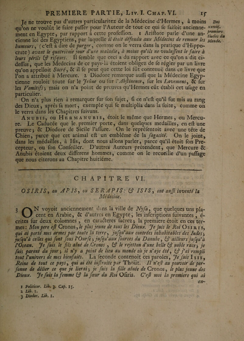Je ne trouve pas d’autres particularitcz de la Médecine d’Hermes, à moins Des qu’on ne voulût le faire palier pour l’Auteur de tout ce qui fe faifoit ancienne- xxviij- ment en Egypte, par rapport à cette profefiion. i Arillote parle d’une an- cienne loi des Egyptiens, par laquelle il étoit défendu aux Médecins de remuer les Monde, humeurs, (c’eft à dire de purger, comme on le verra dans la pratique d’Hippo¬ crate)-^^»? le quatrième jour d'une maladie, à moins qu'ils ne voulurent le faire à leurs périls & rifques. Il femble que ceci a du rapport avec ce qu’on a dit ci- deffus, que les Médecins de ce pays-là étoient obligez de fe régler par un livre qu’on appelloit Sacré, & il fe peut que cette loi fût contenue dans ce livre que l’on a attribué à Mercure. 2 Diodore remarque aufîi que la Médecine Egyp¬ tienne rouloit toute fur le Jeune ou fur i' Abftinence ^ fur les Lavemens, & fur les Vomitifs j mais on n’a point de preuves qu’Hermes eût établi cet ufage en particulier. On n’a plus rien à remarquer fur (on fujet, fi ce n’efi: qu’il fut mis au rang des Dieux, après fa mort, exemple qui fe multiplia dans la fuite, comme on le verra dans les Chapitres fuivans. Anubis, ou Herm anubis, étoit le même que Hermes, ou Mercu¬ re. Le Caducée que le, premier porte, dans quelques médaillés, en eft une preuve} & Diodore de Sicile l’aiïure. On le repréfentoit avec une tête de Chien, parce que cet animal eft un emblème de la fugacité. On le joint, dans les médailles, à Ifis, dont nous allons parler, parce qu’il étoit fon Pré¬ cepteur, ou fon Confeiller. D’autres Auteurs prétendent, que Mercure & Anubis étoient deux differens hommes, comme on le recueille d’un paflage que nous citerons au Chapitre huitième. CHAPITRE VI. O S IR IS, ou AI1S, ou S E R A PIS : & IS ïS, ont aufji inventé la Médecine. 3 /\N voyoit anciennement dans la ville de Nyfa, que quelques uns pla- cent en Arabie, & d’autres en Egypte, les inferiptions fuivantes, é- crites fur deux colomnes , en cai aéteres facrez ; la première étoit en ces ter¬ mes : Mon pere eft Cronos, le plus jeune de tous les Dieux. Je Juis le Roi O s 1 r r s, qui ai porté mes armes par toute la terre, jufqu'aux contrées inhabitables des Inde s y jufqu'à celles qui font fous l'Ourfe} jufqu'aux four ce s du Danube, & ailleurs jufqu'à l'Océan. Je fuis le fils aîné de Cronos , & le rejetton d'une belle tfi noble race> je fuis parent du jour j il n'y a point de lieu au monde ou je n'aye été, & j'ai rempli tout l'univers de mes bienfaits. La fécondé contenoit ces paroles, Je fuis Isis, Reine de tout ce pays, qui ai été inftruite par Thoiit. Il n'eft au pouvoir de per- fonne de délier ce que je lierai} je fuis la fille aînée de Cronos, le plus jeune des Dieux. Je fuis la femme & la fœur du Roi Ofiris. C'eft moi la première qui ai en-, 1 Politicor. Lib. 3. Cap. 15. 2 Lib. 1. 3 Diodor, Lib. 1.