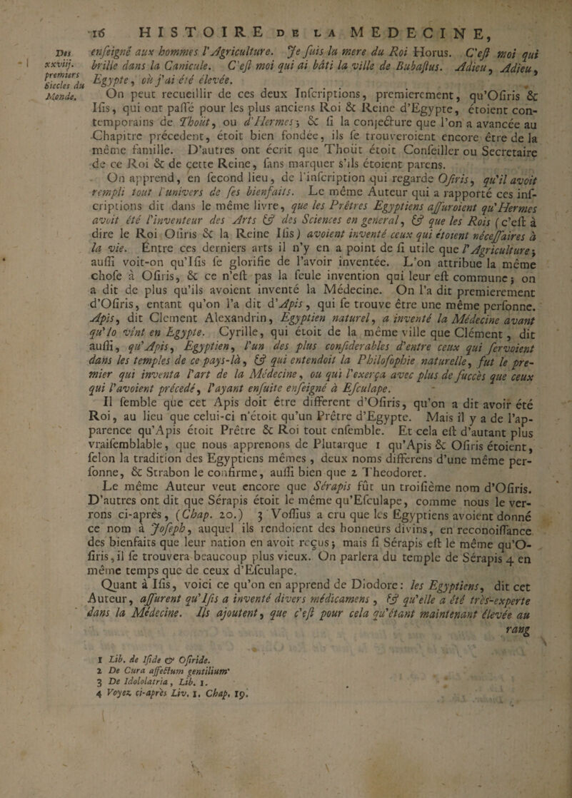 nv6 HISTOIRE de la MEDECINE, Des enfeignë aux hommes VAgriculture. Je fuis la mere du Roi Horus. C'eft mot qui xxviij. brille dans la Canicule. C'eft moi qui ai bâti la ville de Bubajlus. Adieu, Adieu PsZ7esrdu E&ypte’ ou fai été élevée. Monde. On peut recueillir de ces deux ïnfcriptions, premièrement, qu’Ofiris 6c Ifis, qui onr paffé pour les plus anciens Roi 6c Reine d’Egypte, étoient con¬ temporains de Thoüt, ou d'Hermes -, 6c fi la conjeéfure que l’on a avancée au Chapitre précèdent, étoit bien fondée, ils fe trouveroient encore être de la même famille. D’autres ont écrit que Thoüt étoit Conléiller ou Secrétaire de ce Roi 6c de cette Reine, fans marquer s’ils étoient païens. On apprend, en fécond lieu, de l'infeription qui regarde Ofiris, qu'il av oit rempli tout l'univers de fes bienfaits. Le même Auteur qui a rapporté ces inf- criptions dit dans le même livre, que les Prêtres Egyptiens ajfuroient qu'Hermes avoit été l'inventeur des Arts if des Sciences en general, if que les Rois (c’eft à dire le Roi Oliris 6c la Reine Ilis) av oient inventé ceux qui étoient nêcejfaires à la vie. Entre ces derniers arts il n’y en a point de 11 utile quz l'Agriculture \ auftl voit-on qu’Ifis fe glorifie de l’avoir inventée. L’on attribue la même chofe à Ofiris, 6c ce n’eff pas la feule invention qui leur eft commune-, on a dit de plus qu’ils avoient inventé la Médecine. On l’a dit premièrement d’Ofiris, entant qu’on l’a dit d' Apis, qui fe trouve être une même perfonne. Apis, dit Clement Alexandrin, Egyptien naturel, a inventé la Médecine avant qu'lo vînt en Egypte. Cyrille, qui étoit de la même ville que Clément, dit aufîi, q 11'Apis, Egyptien, l'un des plus confderabks d'entre ceux qui fervoient dans les temples de ce pays-là, if qui entendoit la Philofophie naturelle, fut le pre¬ mier qui inventa l'art de la Médecine, ou qui l'exerça avec plus de fucc'es que ceux qui Vavoient précédé, l'ayant enfuite enfeigné à Efculape. Il femble que cet Apis doit être different d’Ofiris, qu’on a dit avoir été Roi, au lieu que celui-ci n’étoit qu’un Prêtre d’Egypte. Mais il y a de l’ap¬ parence qu’Apis étoit Prêtre 6c Roi tout enfemble. Et cela eft d’autant plus vraifemblable, que nous apprenons de Plutarque i qu’Apis & Ofiris étoient, félon la tradition des Egyptiens mêmes, deux noms differens d’une même per¬ fonne, 6c Strabon le confirme, aufti bien que z Theodoret. Le même Auteur veut encore que Sérapis fût un troifième nom d’Ofiris. D’autres ont dit que Sérapis étoit le même qu’Efculape, comme nous le ver¬ rons ci-après, (Chap. zo.) 3 Voflîus a cru que les Egyptiens avoient donné ce nom à Jofeph, auquel ils rendoient des honneurs divins, en reconoiffance des bienfaits que leur nation en avoit reçus j mais fi Sérapis eft le même qu’O- firis,il fe trouvera beaucoup plus vieux. On parlera du temple de Sérapis 4 en même temps que de ceux d’Efculape. Quant à Ifis, voici ce qu’on en apprend de Dlodore: les Egyptiens, dit cet Auteur, ajfurent qu'Ifis a inventé divers médicamens , if qu'elle a été très-experte dans la Médecine. Ils ajoutent, que c'ejl pour cela qu'étant maintenant élevée au ' rang I Lib. de Ifide O1 * 3 4 Ofiriie. 1 De Cura affieSîum gentilium' 3 De Idololatna, Lié. i.