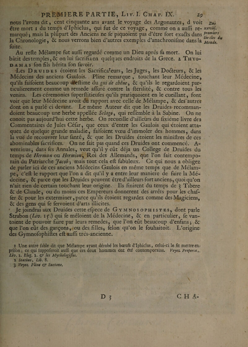 nous Pavons dit, cent cinquante ans avant le voyage des Argonautes, d voit être mort i du temps d’Iphiclus, qui fut de ce voyage, comme on a aufiî re¬ marqué i mais la plûpart des Anciens ne fe piquoient pas d’être fort exaéls dans la Chronologie, 8c nous verrons bien d’autres exemples d’anachronifmc dans la fuite. Au relie Mélampe fut aufiî regardé comme un Dieu après fa mort. On lui bâtit des temples, & on lui facrifiaen quelques endroits de la Grèce, z Thyo- damas fon fils hérita fon favoir. Les Druides étoient les Sacrificareurs, les Juges, les Doéleurs, 8c les Médecins des anciens Gaulois. Pline remarque , touchant leur Médecine, qu’ils faifoient beaucoup d*eftime du gui de chêne, 8c qu’ils le regardoient par¬ ticulièrement comme un remede alluré contre la llerilité, 8c contre tous les venins. Les cérémonies fuperllitieufes qu’ils pratiquoient en le cueillant, font voir que leur Médecine avoit du rapport avec celle de Mélampe, 8c des-autres dont on a parlé ci devant. Le même Auteur dit que les Druides recomman- doient beaucoup une herbe appellée Selago, qui refiemble à la Sabine. On ne eonoit pas aujourd’hui cette herbe. On recueille d’ailleùrs du lixième livre des Commentaires de Jules Céfar, que ceux d’entre les Gaulois qui utoient atta¬ quez de quelque grande maladie, faifoient vœu d’immoler des hommes, dans la vue de recouvrer leur fanté, 8c que les Druides étoient les minütres de ces abominables facrifices. On ne fait pas quand ces Druides ont commencé. A- ventinus, dans fes Annales, veut qu’il y eût déjà un College de Druides du temps de Herman ou Hermian, Roi des Allemands, que l’on fait contempo¬ rain du Patriarche Jacob', mais tout cela eft fabuleux. Ce qui nous a obligez de parler ici de ces anciens Médecins Gaulois en même temps que de Mélam¬ pe, c’eft le rapport que l’on a dit qu’il y a entre leur maniéré de faire la Mé¬ decine, 8c parce que les Druides peuvent être d’ailleurs fortancienç, quoi qu’on n’ait rien de certain touchant leur origine. Ils finirent du temps de 3 Tibere 8c de Claude, ou du moins ces Empereurs donnèrent des arrêts pour les chaf- fer 8c pour les exterminer, parce qu’ils étoient regardez comme des Magiciens, 8c des gens qui fe fervoient d’arts illicites. • Je joindrai aux Druides cette efpece de Gymnosophistes, dont parle Strabon (Liv. iy.) qui fe mêloient de la Médecine, 8c en particulier, fe van- toient de pouvoir faire par leurs remedes, que l’on eût beaucoup d’enfans j 8c que l’on eût des garçons, ou des filles, félon qu’on le fouhaitoit. L’origine des Gymnofophiltes eft aufii très-ancienne. 1 Une autre fable dit que Mélampe ayant dérobé les bœufs d'iphiclus, celui-ci le fit mettre en ; prifon; ce qui iuppoferoit auffi que ces deux hommes ont été contemporains. Voyez. Properce,, Liv. 2. Eleg. z. U' les Mythologijles. z Statius, Lib. 8. 3. Voyez, Pline z? Suetone. \ D 5 C H A- ( Des xxviij. premiers Siècles du