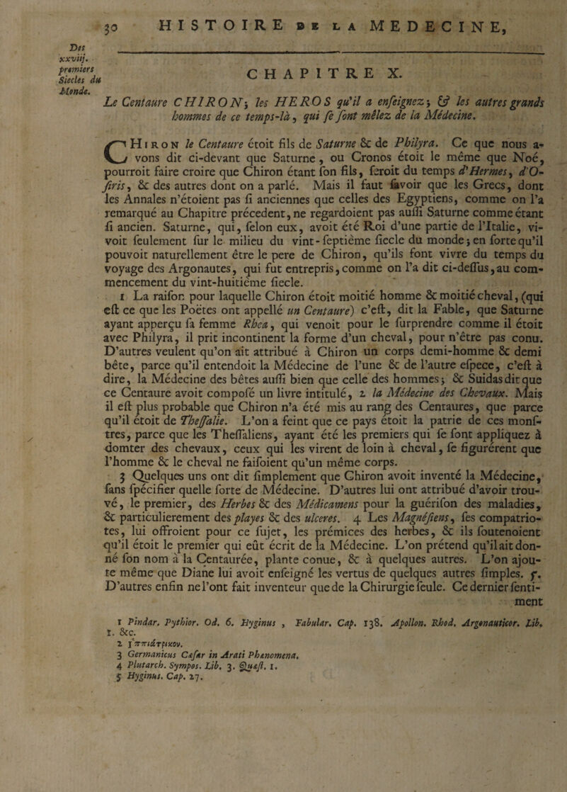 jcxvtij. ■ pruniers Siècles du Mende. HISTOIRE DE LA MEDECINE, CHAPITRE X. Le Centaure CHIRON-, les HEROS qu'il a enfeignez-, & les autres grands hommes de ce temps-là, qui fe font mêlez de la Médecine. CHïron le Centaure étoit fils de Saturne ôc de Philyra. Ce que nous a- vons dit ci-devant que Saturne , ou Cronos étoit le même que Noé, pourroit faire croire que Chiron étant fon fils, feroit du temps d'Hermes, d'O- firis, & des autres dont on a parlé. Mais il faut favoir que les Grecs, dont les Annales n’étoient pas fi anciennes que celles des Egyptiens, comme on l’a remarqué au Chapitre précèdent, ne regardoient pas auflî Saturne comme étant fi ancien. Saturne, qui, félon eux, avoit été Roi d’une partie de l’Italie, vi- voit feulement fur le milieu du vint - feptième fiecle du monde-, en forte qu’il pouvoir naturellement être le pere de Chiron, qu’ils font vivre du temps du voyage des Argonautes, qui fut entrepris,comme on Ta dit ci-deflus,au com¬ mencement du vint-huitième fiecle. i La raifon pour laquelle Chiron étoit moitié homme 6c moitié cheval, (qui eft ce que les Poètes ont appellé un Centaure) c’eft, dit la Fable, que Saturne ayant apperçu fa femme Rhea, qui venoit pour le furprendre comme il étoit avec Philyra, il prit incontinent la forme d’un cheval, pour n’être pas conu. D’autres veulent qu’on ait attribué à Chiron un corps demi-homme ôc demi bête, parce qu’il entendoit la Médecine de l’une êc de l’autre efpece, c’eft à dire, la Médecine des bêtes aufii bien que celle des hommes -, de Suidas dit que ce Centaure avoit compofé un livre intitulé, z la Médecine des Chevaux. Mais il eft plus probable que Chiron n’a été mis au rang des Centaures, que parce qu’il etoit de Thejfalie. L’on a feint que ce pays étoit la patrie de ces monf- tres, parce que les Theflaliens, ayant été les premiers qui fe font appliquez à domter des chevaux, ceux qui les virent de loin à cheval, fe figurèrent que l’homme 6c le cheval ne laifoient qu’un même corps. 3 Quelques uns ont dit fimplement que Chiron avoit inventé la Médecine, fans fpécifier quelle forte de Médecine. D’autres lui ont attribué d’avoir trou¬ vé, le premier, des Herbes 6c des Médicamens pour la guérifon des maladies, 6c particulièrement des play es 6c des ulcérés. 4 Les Magnéfiens, fes compatrio¬ tes, lui offroient pour ce fujet, les prémices des herbes, 6c ils foutenoient qu’il étoit le premier qui eût écrit de la Médecine. L’on prétend qu’ilaitdon¬ né fon nom à la Centaurée, plante conue, 6c à quelques autres. L’on ajou¬ te même que Diane lui avoit cnfèigné les vertus de quelques autres fimples. f. D’autres enfin ne l’ont fait inventeur que de la Chirurgie feule. Ce dernier fenti- ment ï Pindar. Pythior. Od. 6. Hygtnus , Tabular. Cap. 138. Apollon. Rhod, Argonauticor. tib. l. &c. 2 j7r7nt&TfiK0v. 3 Germanicus C<tf*r in Arati Ph&nomena, 4 Plutarch. Sympos. Lib, 3. Qh&JI, I. 5 Hyginut. Cap. 27.