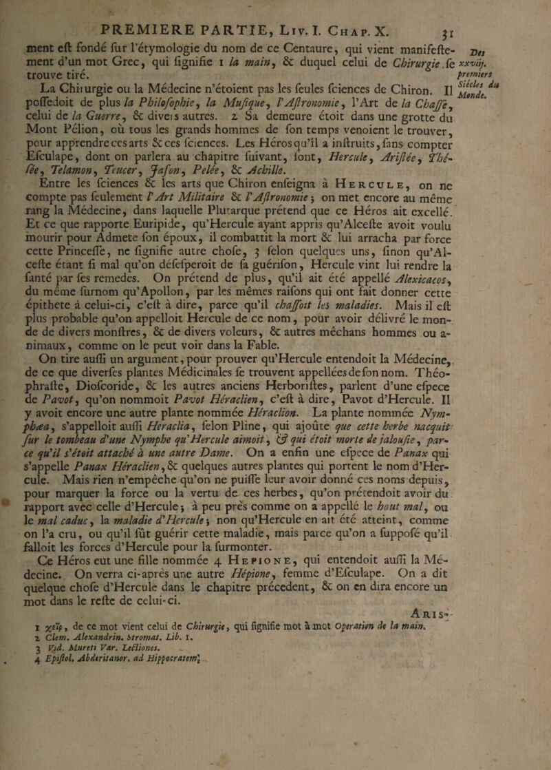 ment eft fondé fur l’étymologie du nom de ce Centaure, qui vient manifefte- ment d’un mot Grec, qui lignifie i la main, de duquel celui de Chirurgie fe trouve tiré. La Chiiurgie ou la Médecine n’étoient pas les feules fciences de Chiron. Il poffedoit de plus la Philofophie, la Mufique, VAgronomie, l’Art de la Chafe, celui de la Guerre, de diveis autres, z Sa demeure étoit dans une grotte du Mont Pélion, où tous les grands hommes de fon temps venoient le trouver, pour apprendre ces arts de ces fciences. Les Héros qu’il a inftruits, fans compter Efculape, dont on parlera au chapitre fuivant, font, Hercule, Ariftée, Thé- Cée, Telamon, Tcucer, Jafon, Pelée, de Achille. Entre les fciences de les arts que Chiron enfeigna à Hercule, on ne compte pas feulement V Art Militaire de l'Ajlronomie j on met encore au meme rang la Médecine, dans laquelle Plutarque prétend que ce Héros ait excellé. Et ce que rapporte Euripide, qu’Hercule ayant appris qu’Alcefte avoit voulu mourir pour Admets fon époux, il combattit la mort de lui arracha par force cette Princefie, ne fignifie autre chofe, 3 félon quelques uns, finon qu’Al¬ cefte étant fi mal qu’on défefperoit de fa guénfon, Hercule vint lui rendre la fanté par fes remedes. On prétend de plus, qu’il ait été appellé Alexicacos, du même furnom qu’Apollon, par les mêmes raifons qui ont fait donner cette épithete à celui-ci, c’eft à dire, parce qu’il chajfoit les maladies. Mais il eft plus probable qu’on appelloit Hercule de ce nom, pour avoir délivré le mon¬ de de divers monftres, de de divers voleurs, de autres mêchans hommes ou a- nimaux, comme on le peut voir dans la Fable. On tire aufli un argument, pour prouver qu’Hercule entendoit la Médecine, de ce que diverfes plantes Médicinales fe trouvent appelléesdefon nom. Théo- phrafte, Diofcoride, de les autres anciens Herborifies, parlent d’une efpece de Pavot, qu’on nommoit Pavot Héraclien, c’eft à dire, Pavot d’Hercule. Il y avoit encore une autre plante nommée Héraclion. La plante nommée Nym- •phœa, s’appelloit aufli Heraclia, félon Pline, qui ajoûte que cette herbe nacquit fur le tombeau d'une Nymphe qu'Hercule aimoit, 6? qui étoit morte de jaloujîe, par¬ ce qu'il s'étoit attaché à une autre Dame. On a enfin une efpece de Panax qui s’appelle Panax Héraclien,de quelques autres plantes qui portent le nom d’Her¬ cule. Mais rien n’empêche qu’on ne puiffe leur avoir donné ces noms depuis, pour marquer la force ou la vertu de ces herbes, qu’on prétendoit avoir du rapport avec celle d’Hercule * à peu près comme on a appellé le haut mal, ou le mal caduc, la maladie d'Hercule ; non qu’Hercule en ait été atteint, comme on l’a cru, ou qu’il fût guérir cette maladie, mais parce qu’on a fuppofé qu’il falloit les forces d’Hercule pour la furmonter. Ce Héros eut une fille nommée 4 Hepione, qui entendoit aufii la Mé¬ decine. On verra ci-après une autre Hépione, femme d’El'culape. On a dit quelque chofe d’Hercule dans le chapitre précèdent, de on en dira encore un mot dans le relie de celui-ci. Aris— 1 , de ce mot vient celui de Chirurgie, qui fignifie mot à mot Operation de la main, 1 Clem. Alexandrin. Stromat. Lib. I. 3 Vid. Murett Var. Lettiones. 4 Epijlol. Abderitanor. ad Bippocrattm] Des xxviij. premiers Siècles du