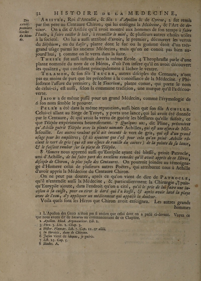 Des xxviij. premiers Sieiles du Mon¬ de. 32, HISTOIRE de la MEDECINE, Ariste'e, Roi d’Arcadie, 6c fils 1 d'Apollon 6c de Cyrene, z fut remis par fon pere au Centaure Chiron, qui lui enfeigna la Médecine, 6c l’Art de de* vincr. On a dit d’Ariftée qu’il avoit montré aux hommes de fon temps à faire Vhuile, à faire cailler le lait, à recueillir le miel, 6c plufîeurs autres chofes utiles à la focieté. On lui a aufli attribué d’avoir, le premier, découvert les vertus du Silphium^ ou du Lofer, plante dont le fuc ou la gomme étoit d’un très- grand ufage parmi les anciens Médecins, mais qu’on ne conoit pas bien au¬ jourd’hui , 3 comme on le verra dans la fuite. These'e fut auffi inftruit dans la même Ecole. 4 Theophrafte parle d’une plante nommée du nom de ce Héros, d’011 l’on inféré qu’il en avoit découvert les qualitez, qui confident principalement à lâcher le ventre. Te la mon, 6c fon fils Teucer, autres difciples du Centaure, n’ont pas eu moins de part que les précedens à la conoifîance de la Médecine, y Phi- loflrate l’affure du premier j 6c le Teucrium, plante conue, qui porte le nom de celui-ci, eft aufli, félon la commune tradition, une marque qu’il l’a décou¬ verte. J aso n a de même paffé pour un grand Médecin, comme l’étymologie de 6 fon nom femble le prouver. Pele'e a été dans la même réputation,aufli bien que fon fils Achille. Celui-ci allant au Siégé de Troye, y porta une lance,qui lui avoit été donnée par le Centaure, 6c qui avoit la vertu de guérir les bleflures qu’elle faifoit, ce que Téléphe expérimenta heureufement. 7 Quelques uns, dit Pline, prétendent qu' Achille guérit Téléphe avec la plante nommée Achillea , qui eft une efpecede Mil- lefeuille. Les autres veulent qu'il ait inventé le vert de gris, qui eft d'un grand ufage pour les emplâtres 3 & ils ajoutent que c'eft pour cela qu'on peint Achille ra¬ clant le vert de gris ( qui eft une eftpece de rouille du cuivre ) de la pointe de fa lance ■& le faifant tomber fur la playe de 'Téléphe. 8 Homcre nous apprend aufli qu’Euripile ayant été blefîe, prioit Patrocle ami d’Achille, de lui faire part des excellens remedes qu'il avoit appris de ce Héros* difciple de Chiron., le plus jtifte des Centaures. On pourroit joindre au témoigna¬ ge d’Homere celui de plufieurs autres Poètes, qui attribuent tous à Achille d’avoir appris la Médecine du Centaure Chiron. On ne peut pas douter, après ce qu’on vient de dire de Patrocle qu’il n’entendît aufli la Médecine , 6c particulièrement la Chirurgie ,1 puis- qu’Eurypile ajoute, dans l’endroit qu’on a cité, qu'il le prie de lui faire une in- cifion à fa cuijfe, pour en tirer le dard qui l'a bleffé, & après avoir lavé la playe avec de l'eau, d'y appliquer un médicament qui appaife la douleur. J Voila quels font les Héros que Chiron avoit enfeignez. Les autres grands hommes 1 L’Apollon des Grecs n’étoit pas fi ancien que celui dont on a parlé ci-devant. Vovez ce que nous avons dit de Saturne au commancement de ce Chapitre. * l Apollon. Rhod. Argonauticor. Lib. z. 3 Part. 3. Liv. Z. Chap. 3. 4 Hiftor. Plamar. Lib. 7. Cap. II. & alibi, 5 tn Heroicis, dum de Chirone. 6 Jafon vient de , je -guéris. 7 Lib. 25. Cap. 5. 8 lliados. A.