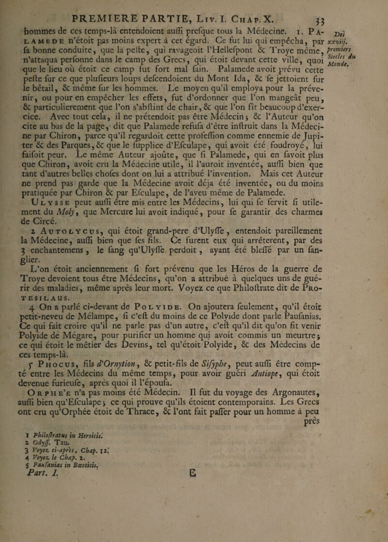 hommes de ces temps-là entendoient aufîi prefque tous la Médecine. 1. P a- x>t} lamede n’étoit pas moins expert à cet egard. Ce fut lui qui empêcha, par xxviij. fa bonne conduite, que la pelle, qui ravageoit l’Hellefpont 6c Troye même, Premier* n’attaqua perfonne dans le camp des Grecs, qui étoit devant cette ville, quoi que le lieu où étoit ce camp tut fort mal fain. Palamede avoit prévu cette pelle fur ce que plulîeurs loups defeendoient du Mont Ida, 6c fe jettoient fur le bétail, 6c même fur les hommes. Le moyen qu’il employa pour la préve¬ nir, ou pour en empêcher les effets, fut d’ordonner que l’on mangeât peu, 6c particulièrement que l’on s’abllint de chair, 6c que l’on fît beaucoup d’exer¬ cice. Avec tout cela, il ne prétendoit pas être Médecin5 6c l’Auteur qu’on cite au bas de la page,- dit que Palamede refufa d’être inflruit dans la Médeci¬ ne par Chiron, parce qu’il regardoit cette profefîion comme ennemie de Jupi¬ ter 6c des Parques,6c que le fupplice d’Efculape, qui avoit été foudroyé, lui faifoit peur. Le même Auteur ajoûte, que fi Palamede, qui en favoit plus que Chiron, avoit cm la Médecine utile, il l’auroit inventée, aulîî bien que tant d’autres belles chofes dont on lui a attribué l’invention. Mais cet Auteur ne prend pas garde que la Médecine avoit déjà été inventée, ou du moins pratiquée par Chiron 6c par Efculape, de l’aveu même de Palamede. Ulysse peut aufîi être mis entre les Médecins, lui qui fe fervit lî utile¬ ment du Moly<t que Mercure lui avoit indiqué, pour fe garantir des charmes de Circé. z Aütolycus, qui étoit grand-pere d’Ulyfîe, entendoit pareillement la Médecine, aufîi bien que fes fils. Ce furent eux qui arrêtèrent, par des 3 enchantemens, le fang qu’Ulyfîe perdoit, ayant été blefîe par un fan- glier. L’on étoit anciennement fi fort prévenu que les Héros de la guerre de Troye dévoient tous être Médecins, qu’on a attribué à quelques uns de gué¬ rir des maladies, même après leur mort. Voyez ce que Philoflrate dit de Pro- TESILAUS. 4 On a parlé ci-devant de Polyide. On ajoutera feulement, qu’il étoit petit-neveu de Mélampe, fi c’eft du moins de ce Polyide dont parle Paufanias. Ce qui fait croire qu’il ne parle pas d’un autre, c’efl qu’il dit qu’on fit venir Polyide de Mégare, pour purifier un homme qui avoit commis un meurtre 5 ce qui étoit le métier des Devins, tel qu’étoit Polyide, 6c des Médecins de ces temps-là. f P h oc us, filsd'Ornytion, 6c petit-fils de Sifyphe, peut aufîi être comp¬ té entre les Médecins du même temps, pour avoir guéri Antiope^ qui étoit devenue furieufe, après quoi il l’époufa. O r phe’e n’a pas moins été Médecin. Il fut du voyage des Argonautes, aufîi bien qu’Efculape 5 ce qui prouve qu’ils étoient contemporains. Les Grecs ont cru qu’Orphée étoit de Thrace, 6c l’ont fait palier pour un homme à peu près I Philo(Iratus in Heroicis'. z Odyjf. Tau. 3 Voyez ci-apres, Chap. 12.' 4 Voyez le Chap. 2. 5 Paufanias in Bœoticis. Part. 7. G