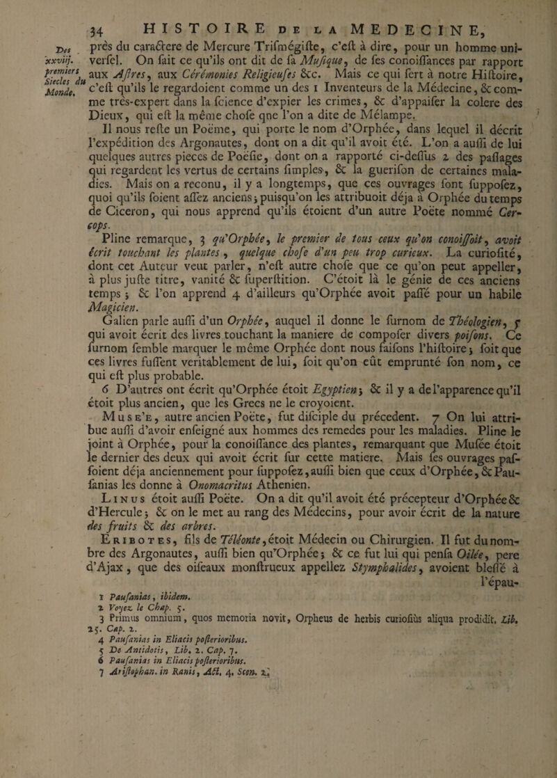 jy(S près du caraélere de Mercure Trifmégifle, c’eflàdire, pour un homme uni- xxviij. verfel. On fait ce qu’ils ont dit de fa Mufique, de fes conoiffances par rapport siée7W«aUX aux Cérémonies Religieufes 6cc. Mais ce qui fert à notre Hiftoire, Monde, c’e^ cîu’1^s Ie regardoient comme un des i Inventeurs de la Médecine, 6c com¬ me très-expert dans la fcience d’expier les crimes, 6c d’appaifer la colere des Dieux, qui eft la même chofe qne l’on a dite de Mélampe. Il nous refie un Poème, qui porte le nom d’Orphée, dans lequel il décrit l’expédition des Argonautes, dont on a dit qu’il avoit été. L’on a auffi de lui quelques autres pièces de Poefie, dont on a rapporté ci-deffus z des paflages qui regardent les vertus de certains fimples, 6c la guerifon de certaines mala¬ dies. Mais on a reconu, il y a longtemps, que ces ouvrages font fuppofez, quoi qu’ils foient allez anciens j puisqu’on les attribuoit déjà à Orphée du temps de Cicéron, qui nous apprend qu’ils étoient d’un autre Poète nommé Cer- cops. Pline remarque, 3 qu'Orphée, le premier de tous ceux qu'on conoijfoit, avoit écrit touchant les plantes , quelque chofe d'un peu trop curieux, La curiofité, dont cet Auteur veut parler, n’eft autre chofe que ce qu’on peut appeller, à plus jufte titre, vanité 6c fuperflition. C’étoit là le génie de ces anciens temps ; 6c l’on apprend 4 d’ailleurs qu’Orphée avoit paffé pour un habile Magicien. Galien parle auflî d’un Orphée^ auquel il donne le furnom de Théologien, y qui avoit écrit des livres touchant la maniéré de compofer divers poifons. Ce furnom femble marquer le même Orphée dont nous faifons l’hiftoire; foitque ces livres fuffent véritablement de lui, foit qu’on eût emprunté fon nom, ce qui eft plus probable. 6 D’autres ont écrit qu’Orphée étoit Egyptien 5 6c il y a de l’apparence qu’il étoit plus ancien, que les Grecs ne le croyoient. Mus e’e , autre ancien Poète, fut difciple du précèdent. 7 On lui attri¬ bue auflî d’avoir enfeigné aux hommes des remedes pour les maladies. Pline le joint à Orphée, pour la conoiffance des plantes, remarquant que Mufée étoit le dernier des deux qui avoit écrit fur cette matière. Mais fes ouvrages paf- foient déjà anciennement pour fuppofez,auflî bien que ceux d’Orphée,6cPau- lànias les donne à Onomacritus Athénien. Lin us étoit aufîi Poète. On a dit qu’il avoit été précepteur d’Orphée6c d’Hercule; 6c on le met au rang des Médecins, pour avoir écrit de la nature des fruits 6c des arbres. Eribotes, fils de Téléonte^é toit Médecin ou Chirurgien. Il fut du nom¬ bre des Argonautes, aufîi bien qu’Orphée; 6c ce fut lui qui penfa Oilée, pere d’Ajax, que des oifeaux monflrueux appeliez Stymphalides, avoient blefîë à l’épau- ï Paufanias, ibidem. % Voyez, le Cbap. ç. 3 Primus omnium, quos memoria novit, Orpheus de herbis curiofiùs aliqua prodidit. Lib, 15. Cap. x. 4 Paufanias in Eliacis pofterioribus. 5 De Antiàoùs, Lib. z. Cap. 7. 6 Paufanias in Eliacis poflerioribns. 7 Atiflophan. in Ranis, Atî, 4, Scen. zi.