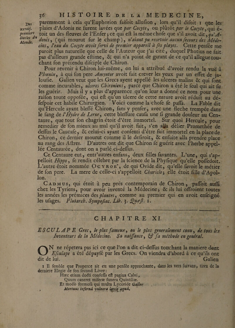 3 <5 HISTOIRE de la MEDECINE, paremment à cela qu’Euphorion faifoit allufion , lors qu’il difoit i que les xxviij. plaies d’Adonis ne furent lavées quc par Cocyte, ou yAmox. par le Cocyte, qui é- fremkrs toit un dcs fleuves de l’Enfer ;ce qui eft lamêmechofe que s’il avoit dit ,qu'A- &MonU * donis, (qui mourut fur le champ), n'aiant pu recevoir aucun fecour s des Méde¬ cins, l'eau du Cocyte avoit fervi de premier appareil à [es playes. Cette penfée me paroit plus naturelle que celle de l’Auteur que j’ai cité, duquel Photius ne fait pas d’ailleurs grande eftitne, & qui n’a point de garant de ce qu’il allégué tou¬ chant fon prétendu difciple de Chiron. Pour revenir à Chiron lui-même, on lui a attribué d’avoir rendu la vue à Phœnix, à qui fon pere Amyntor avoit fait crever les yeux par un effet de ja- loufîe. Galien veut que les Grecs ayent appellé les ulcérés malins & qui font comme incurables, ulcérés Cbironiens, parce que Chiron a été le feul qui ait fa les guérir. Mais il y a plus d’apparence qu’on leur a donné ce nom pour une raifon toute oppofée, qui eft qu’un ulcéré de cette nature avoit réduit au dé- fefpoir cet habile Chirurgien. Voici comme la chofe fe pafia. La Fable dit qu’Hercule ayant blefle Chiron, fans y penfer, avec une fléché trempée dans le fang de l'Hydre de Lerne, cette bleflure caufa une fi grande douleur au Cen¬ taure, que tout fon chagrin étoit d’être immortel. Sur quoi Hercule, pour remedier de fon mieux au mal qu’il avoit fait, s’en alla délier Promethée de defilis le Caucafe, êt celui-ci ayant confenti d’être fait immortel en la place de Chiron, ce dernier mourut comme il le defiroit, êc enfuite alla prendre place au rang des Aftres. D’autres ont dit que Chiron fe guérit avec l’herbe appel- lée Centaurée, dont on a parlé ci-defius. Ce Centaure eut, entr’autres enfans, deux filles favantes. L’une, qui s’ap¬ pelait Hippo , fe rendit célébré par la fcience de la Phyfique qu’elle pofledoit. L’autre étoit nommée Ocyroe’, de qui Ovide dit, qu’elle favoit le métier de fon pere. La mere de celle-ci s’appelloit Chariclo\ elle étoit fille d’Apol¬ lon. Cad mus, qui étoit à peu près contemporain de Chiron, pafloit aufil chez les Tyriens, pour avoir inventé la Médecine -, & ils lui offroient toutes les années les prémices des plantes, comme au premier qui en avoit enfeigné les ufages. Plutarch. Sympofiac. Lib, 3. ghyœft. 1. CHAPITRE XI. ES CU LAPE Grec, le plus fameux, ou le plus généralement conu, de tous les Inventeurs de la Médecine. Sa naijfance, & fa méthode en général. ON ne répétera pas ici ce que l’on a dit ci-deflus touchant la maniéré dont Efculape a été dépayfé par les Grecs. On viendra d’abord à ce qu’ils ont dit de lui. Galien î II femble que Properce ait eu une penfée approchante, dans les vers fuivans, tirez de la derniere Elegie de fon fécond Livre : Hæc etiam doéti confeffa eft pagina Calvi Quum caneret miferæ funera Quintiliæ. Et modo formofâ qui multa Lycoride Galltts ,4 Morîuus infernâ minera layit Aquâ,
