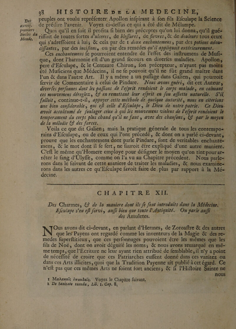 Dts xxviij. premiers Siècles du Monde. HÏSTOIREde E A MEDECINE, peuples ont voulu repréfenter Apollon infpirant à Ton fils Efculape la Science de prédire l’avenir. Voyez ci-defius ce qui a été dit de Mélampe. Quoi qu’il en foit il profita fi bien des préceptes qu’on lui donna, qu’il gué- rifloit de toutes fortes d*ulcérés, de blejfures, de fievres, ôc de douleurs tous ceux qui s’adrefloient à lui j 6c cela par de i doux enchantemens, par des ■potions adou- ciJJdnteSi par des incifions, ou par des remedes qu'il appliquait extérieurement. Ces enchantemens fe pourroient entendre de l’effet des inftrumens de Mufi- que, dont l’harmonie eft d’un grand fecours en diverfes maladies. Apollon, pere d’Efculape, 6c le Centaure Chiron, fon précepteur, n’ayant pas moins été Muficicns que Médecins, il ne fe pouvoit qu’il ne fût grand maître dans l’un 6c dans l’autre Art. Il y a même 2 un pafiage dans Galien, qui pourroit fervir de Commentaire à celui de Pindare. Nous avom guéri, dit cet Auteur, diverfes perfonnes dont les paffons de l'ejprit rendoient le corps malade, en calmant ces mouvemens déréglez, & en remettant leur efprit en fon ajfiette naturelle. S'il falloït, continue-t-il, appuyer cette méthode de quelque autorité, nous en citerions une bien confiderable, qui ejl celle d'Efculape, le Dieu de notre patrie. Ce Dieu avoit accoutumé de foulager ceux à qui les mouvemens violons de l'efprit rendoient le tempérament du corps plus chaud qu'il ne faut, avec des chanfons, & par le moyen de la mélodie & des farces. Voila ce que dit Galien 5 mais la pratique générale de tous les contempo¬ rains d’Efculape, ou de ceux qui l’ont précédé, 6c dont on a parlé ci-devant, prouve que les enchantemens dont parle Pindare, font de véritables enchante¬ mens, 6c le mot dont il fe fert, ne fauroit être expliqué d’une autre maniéré. C’efi; le même qu’Homere employé pour défigner le moyen qu’on tint pour ar¬ rêter le fang d’Ulyffe, comme on l’a vu au Chapitre précèdent. Nous parle¬ rons dans le fuivant de cette manière de traiter les maladies, 6c nous examine¬ rons dans les autres ce qu’Efculape favoit faire de plus par rapport à la Mé¬ decine. CHAPITRE XII. Des Charmes, & de la maniéré dont ils fe font introduits dans la Médecine. Efculape s'en eft fervi, aufft bien que toute l'Antiquité. On parle aufft des Amuletes. NOus avons dit ci-devant, en parlant d’Hermes, de Zoroafire 6c des autres que les' Payens ont regardé comme les inventeurs de la Magie 6c des re¬ medes fuperftitieux, que ces perfonnages pouvoient être les mêmes que les fils de Noë, dont on avoit déguifé les noms 5 6c nous avons remarqué en mê¬ me temps, cjue l’Ecriture ne leur ayant rien attribué de femblable,il n’y a point de nécefiité de croire que ces Patriarches eufient donné dans ces vanitez ou dans ces Arts illicites, quoi que la Tradition Payenne ait publié à cet égard. Ce n’ell: pas que ces mêmes Arts ne foient fort anciens) 6c fi I’Hiftoire Sainte ne nous 1 Voyez le Chapitre fuivant,
