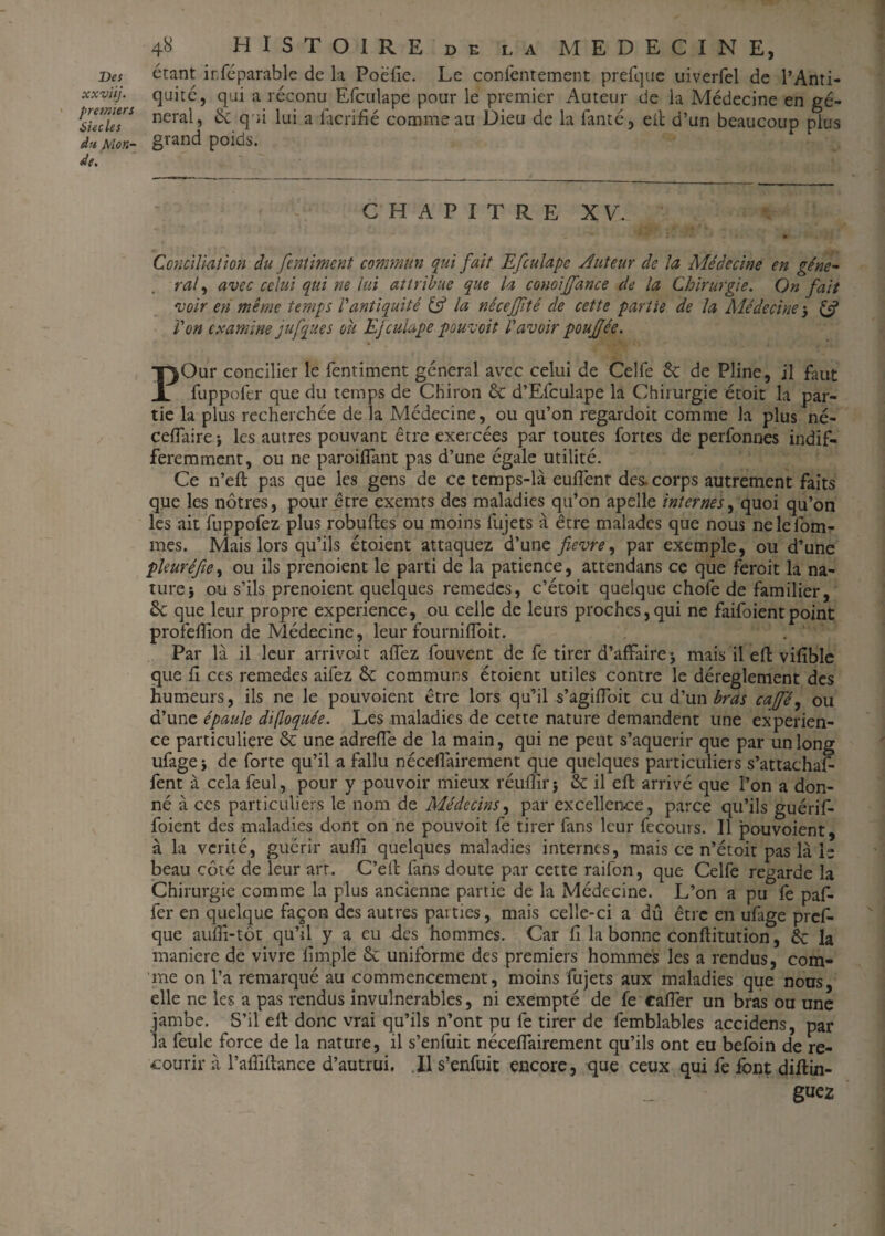xxviij. premiers Siècles dn Mon¬ de. 48 HISTOIRE DE LA MEDECINE, quité, qui a réconu Efculape pour le premier Auteur de la Médecine en gé¬ néral, 6c qui lui a làcrifié comme an Dieu de la fanté, eit d’un beaucoup plus grand poids. CHAPITRE XV. Conciliation du fentiment commun qui fait Efculape Auteur de la Médecine en géné¬ ral, avec celui qui ne lui attribue que la conoiffance de la Chirurgie. On fait voir en même temps Vantiquité & la néceffité de cette partie de la Médecine 3 & l'on examine jufques ou Efculape pouvoit l'avoir pouffée. PQur concilier le fentiment général avec celui de Celfe 6c de Pline, il faut fuppofer que du temps de Chiron 6c d’Efculape la Chirurgie étoit la par¬ tie la plus recherchée de la Médecine, ou qu’on regardoit comme la plus né- ceffaire \ les autres pouvant être exercées par toutes fortes de perfonnes indif¬ féremment, ou ne paroiflant pas d’une égale utilité. Ce n’eft pas que les gens de ce temps-là eufîent des. corps autrement faits que les nôtres, pour être exemts des maladies qu’on apelle internes, quoi qu’on les ait fuppofez plus robuftes ou moins fujets à être malades que nous ne le Tom¬ mes. Mais lors qu’ils étoient attaquez d’une fievre, par exemple, ou d’une pleuréfie, ou ils prenoient le parti de la patience, attendans ce que feroit la na¬ ture} ou s’ils prenoient quelques remedes, c’étoit quelque chofe de familier, 6c que leur propre expérience, ou celle de leurs proches,qui ne faifoientpoint profeilion de Médecine, leur fournifloit. Par là il leur arrivait allez fouvent de fe tirer d’affaire j mais il eft vifible que fl ces remedes aifez 6c communs étoient utiles contre le déreglement des humeurs, ils ne le pouvoient être lors qu’il s’agifToit eu d’un bras caffé, ou d’une épaule di(loquée. Les maladies de cette nature demandent une expérien¬ ce particulière 6c une adreffe de la main, qui ne peut s’aquerir que par un long ufage} de forte qu’il a fallu néceflàirement que quelques particuliers s’attachaf- fent à cela feul, pour y pouvoir mieux réunir $ 6c il eft arrivé que l’on a don¬ né à ces particuliers le nom de Médecins, par excellen.ce, parce qu’ils guérif- foient des maladies dont on ne pouvoit fe tirer fans leur fecours. Il pouvoient, à la vérité, guérir aufîi quelques maladies internes, mais ce n’étoit pas là ie beau côté de leur art. C’elt fans doute par cette raifon, que Celfe regarde la Chirurgie comme la plus ancienne partie de la Médecine. L’on a pu fe paf- fer en quelque façon des autres parties, mais celle-ci a dû être en ufage pref¬ que aufîi-tôt qu’il y a eu des hommes. Car fi la bonne conflitution, 6c la maniéré de vivre fimple 6c uniforme des premiers hommes les a rendus, com¬ me on l’a remarqué au commencement, moins fujets aux maladies que nous, elle ne les a pas rendus invulnérables, ni exempté de fe caffer un bras ou une jambe. S’il eft donc vrai qu’ils n’ont pu fe tirer de femblables accidens, par la feule force de la nature, il s’enfuit néceffairement qu’ils ont eu befoin de re¬ courir à l’afîiftance d’autrui. Il s’enfuit encore, que ceux qui fe font diftin- guez