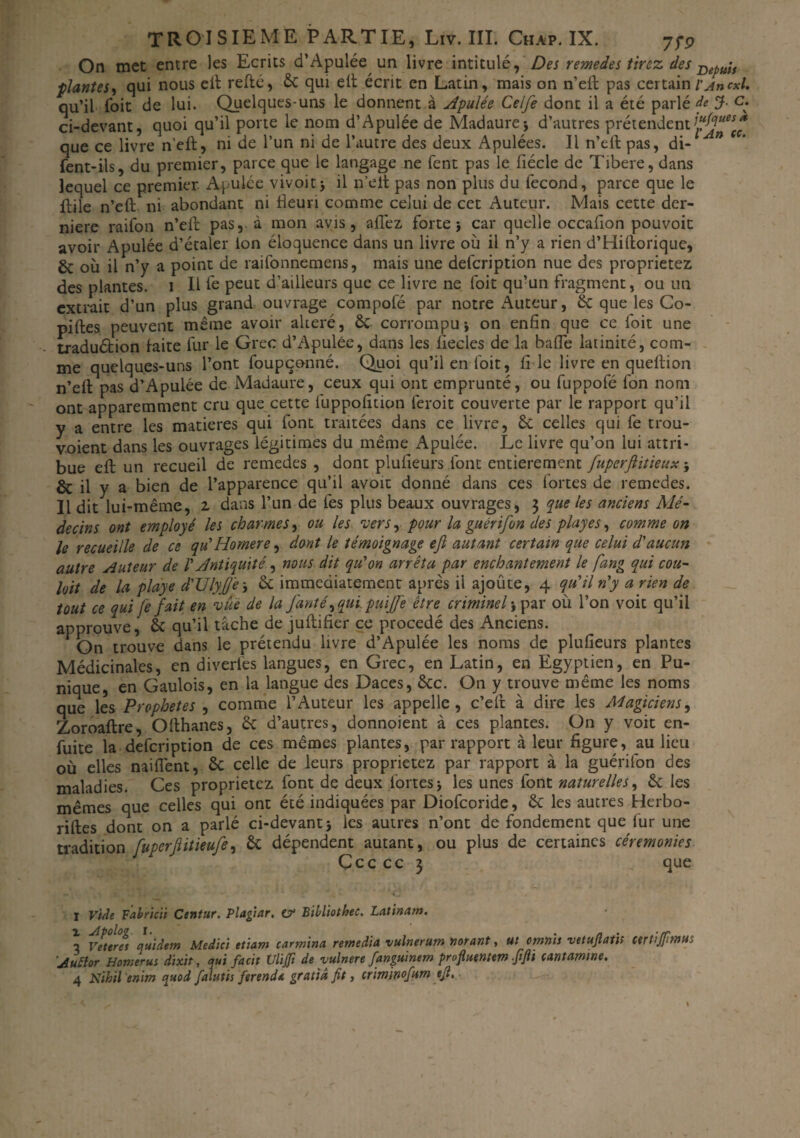 On met entre les Ecrits d’Apulée un livre intitulé, Des remedes tirez des Bepuis plantes, qui nous elt refté, 6c qui elt écrit en Latin, mais on n’eft pas certain l'Ancxl. qu’il Toit de lui. Quelques-uns le donnent à Apulée Celfe dont il a été parlé de J- c. ci-devant, quoi qu’il porte le nom d’Apulée de Madame* d’autres prétendent que ce livre n’eft, ni de l’un ni de l’autre des deux Apulées. Il n’eft pas, di- fent-ils, du premier, parce que le langage ne fent pas le fiécle de Tibere, dans lequel ce premier Apulée vivoit* il n’elt pas non plus du fécond, parce que le ftile n’eft ni abondant ni fleuri comme celui de cet Auteur. Mais cette der¬ nière raifon n’eft pas, à mon avis, aflez forte j car quelle occaflon pouvoit avoir Apulée d’étaler ion éloquence dans un livre où il n’y a rien d’Hiftorique, & où il n’y a point de raifonnemens, mais une defeription nue des proprietez des plantes, i II fe peut d’ailleurs que ce livre ne foit qu’un fragment, ou un extrait d’un plus grand ouvrage compofé par notre Auteur, 6c que les Co- piftes peuvent même avoir altéré, 6c corrompu-, on enfin que ce foit une traduétion laite fur le Grec d’Apulée, dans les iiecles de la bafle latinité, com¬ me quelques-uns l’ont foupçonné. Quoi qu’il en foit, fi le livre en queftion n’eft pas d’Apulée de Madaure, ceux qui ont emprunté, ou fuppofé fon nom ont apparemment cru que cette fuppofition feroit couverte par le rapport qu’il y a entre les matières qui font traitées dans ce livre, 6c celles qui fe trou- voient dans les ouvrages légitimes du même Apulée. Le livre qu’on lui attri¬ bue eft un recueil de remedes , dont plufieurs font entièrement fuperftitieux * & il y a bien de l’apparence qu’il avoit donné dans ces fortes de remedes. Il dit lui-même, 2 dans l’un de fes plus beaux ouvrages, 3 que les anciens Mé¬ decins ont employé les charmes, ou les vers, pour la guérifon des playes, comme on le recueille de ce qu'Homere, dont le témoignage ejl autant certain que celui d'aucun autre Auteur de V Antiquité, nous dit qu'on arrêta par enchantement le fang qui cou- loit de la playe d'Uly(jê 3 6c immédiatement après il ajoûte, 4 qu'il n'y a rien de tout ce qui fe fait en vue de la Jdnté, qui puijfe être criminel * par où l’on voit qu’il approuve, 6c qu’il tâche de juftifier ce procédé des Anciens. On trouve dans le prétendu livre d’Apulée les noms de plufieurs plantes Médicinales, en diverfes langues, en Grec, en Latin, en Egyptien, en Pu¬ nique, en Gaulois, en la langue des Daces, 6cc. On y trouve même les noms que les Prophètes , comme l’Auteur les appelle, c’eft à dire les Magiciens, Zoroaftre, Ofthanes, 6c d’autres, donnoient à ces plantes. On y voit en- fuite la defeription de ces mêmes plantes, par rapport à leur figure, au lieu où elles nailfent, 6c celle de leurs proprietez par rapport à la guérifon des maladies. Ces proprietez font de deux fortes* les unes font naturelles, 6c les mêmes que celles qui ont été indiquées par Diofcoride, 6c les autres Herbo- riftes dont on a parlé ci-devant 5 les autres n’ont de fondement que fur une tradition [uperflitieufe, 6c dépendent autant, ou plus de certaines cérémonies Çcc cc 3 que I Vide Fabricii Centur. Plagtar. a? Bibliothec. Latinat». ■2 Veteres quidetn Medici etiam carmina remédia vulnerum norant, ut omnis vetuftath certijfmut ’Auttor Homerus dixit, qui facit Ulijfi de vulnere fanguinem prifuentem ffii cantamtne. 4 Nihil enim quod falutis ferend* gratta fit, crimsnofum ejl.