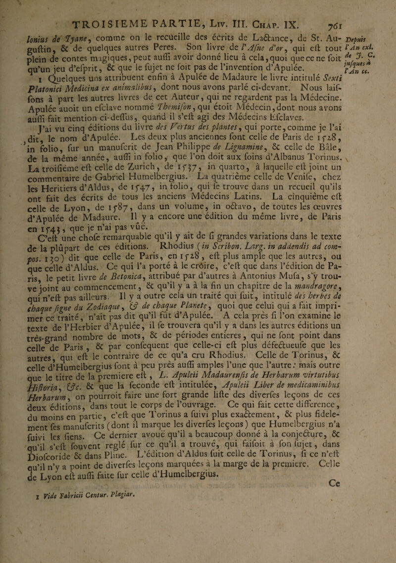 a lorim de lyane, comme on le recueille des écrits de Laétance, de St. Au- guftin, & de quelques autres Peres. Son livre tel'Afne d'or, qui eft: tout l plein de contes magiques, peut aufii avoir donné lieu à cela, quoi que ce ne foit * qu’un jeu d’efprit, ôc que le fujet ne foit pas de l’inventioq d’Apulée. i Quelques uns attribuent enfin à Apulée de Madaure le livre intitulé Sexti Platonici Medicina ex anîmalibus, dont nous avons parlé ci-devant. Nous laif- fons à part les autres livres de cet Auteur, qui ne regardent pas la Médecine. Apulée auoit un efclave nommé Lhemifor., qui étoit Médecin,dont nous avons aufil fait mention ci-defius, quand il s’ell agi des Médecins Éfclaves. J’ai vu cinq éditions du livre des Vertus des plantes, qui porte,comme je l’ai dit, le nom d’Apulée. Les deux plus anciennes font celle de Paris de ifz8, ?in folio, fur un manuferit de Jean Philippe de Lignamine, 6c celle de Bâle, de la même année, auflî in folio, que l’on doit aux foins d’Albanus Torinus. La troifiéme eft: celle de Zurich , de if 37, in quarto, à laquelle ell joint un commentaire de Gabriel Humelbergius. La quatrième celle de Venife, chez les Heritiers d’Aldus, de if.47, in folio, qui ie trouve dans un recueil qu’ils ont fait des écrits de tous les anciens Médecins Latins. La cinquième eft celle de Lyon, de 1787, dans un volume, in oébavo, de toutes les œuvres d’Apulée de Madaure. Il y a encore une édition du même livre, de Paris en 174}, que je n’ai pas vue. C’elt une chofe remarquable qu’il y ait de fi grandes variations dans le texte de la plupart de ces éditions. Rhodius ( in Scribon. Larg. in addendis ad com- pos. 130) dit que celle de Paris, en ifi8 , efi: plus ample que les autres, ou que celle d’Aldus. Ce qui l’a porté à le crôire, c’elf que dans l’édition de Pa- ris, le petit livre de Betonica, attribué par d’autres à Antonius Mufa, s’ÿ trou¬ ve joint au commencement, 6c qu’il y a à la fin un chapitre de la mandragore, qui n’efl: pas ailleurs. IL y a outre cela un traité qui fuit, intitulé des herbes de chaque figne du Zodiaque, tj? de chaque Planete, quoi que celui qui a fait impri¬ mer ce traité, n’ait pas dit qu’il fût d’Apulée. A cela près fi l’on examine le texte de l’Herbier d’Apulée, il fe trouvera qu’il y a dans les autres éditions un très-grand nombre de mots, 6c de périodes entières, qui ne font point dans celle^de Paris , 6c par confequent que celle-ci efi: plus défeétueufe que les autres, qui efi: le contraire de ce qu’a cru Rhodius. Celle de Torinus, 6c celle d’Humeibergius font à peu près aufii amples l’une que l’autre: mais outre que le titre de la première elt , L. Apuleii Madaurenfis de Herbarum virtutibus Hiftoria, &c. & que la fécondé efi: intitulée, Apuleii Liber de medicaminibus Herbarum, on pourroit faire une fort grande lifte des diverfes leçons de ces deux éditions, dans tout le corps de l’ouvrage. Ce qui fait cette différence, du moins en partie, c’efi: que Torinus a fuivi plus exactement, & plus fidèle¬ ment fes manuferits (dont il marque les diverfes leçons) que Humelbergius n’a fuivi les fiens. Ce dernier avoué qu’il a beaucoup donné à la conjeéture, & qu’il s’efi: fouvent réglé fur ce qu’il a trouvé, qui faifoit à fon fujet, dans Diofcoride 6c dans Pline. L’édition d’Aldus fuit celle de Torinus, ifi ce n’eit qu’il n’y a point de diverfes leçons marquées à la marge de la première. Celle de Lyon efi; aufii faite fur celle d’Humeibergius. Ce
