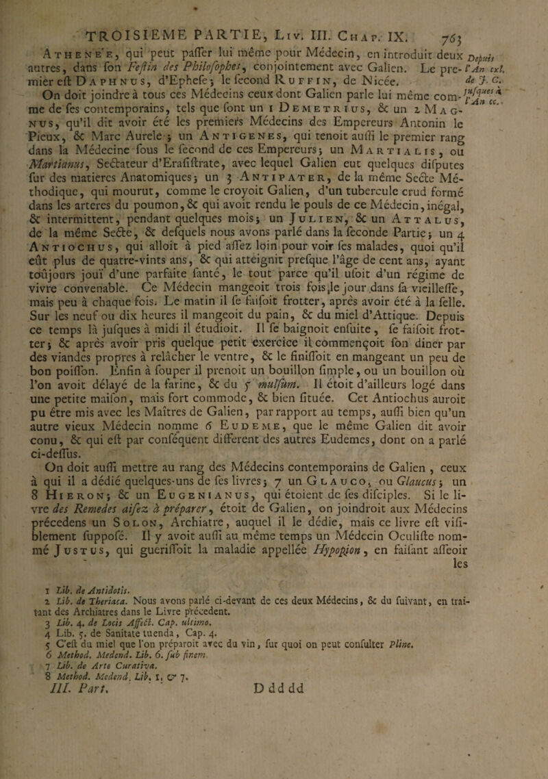 TROISIEME PARTIE, Liv. III. Chap. IX. 763 Athenee, qui peut pafler lui même pour Médecin, en introduit deux zw* autres, dans Ton Feflin des Philo/ophes , conjointement avec Galien. Le pre-l'An cxl. mier eft D a ph n u s, d’Ephefe} le fécond R u f f in, de Nicée. de J. c. On doit joindre à tous ces Médecins ceux dont Galien parle lui même com - me de Tes contemporains, tels que font un 1 Demet ri us, & un 2, Ma g- ” fC’ nus, qu’il dit avoir été les premiers Médecins des Empereurs Antonin le Pieux, êc Marc Aurele 5 un Antigenes, qui tenait auffi le premier rang dans la Médecine Tous le fécond de ces Empereurs} un Marti a lis, ou Martianus, Seétateur d’Erafiftrate, avec lequel Galien eut quelques difputes fur des matières Anatomiques} un 3 Antipater, delà même Secte Mé- thodique, qui mourut, comme le croyoit Galien, d’un tubercule crud formé dans les arteres du poumon,& qui avoit rendu le pouls de ce Médecin,inégal, êc intermittent, pendant quelques mois} un Julien, 8tun Attalus, de la même Seéte, êc defquels nous avons parlé dans la fécondé Partie} un 4 Antiochus, qui alloit à pied allez loin pour voir fes malades, quoi qu’il eût plus de quatre-vints ans, & qui atteignit prefque l’âge de cent ans, ayant toujours joui d’une parfaite fanté, le tout parce qu’il ufoit d’un régime de vivre convenable. Ce Médecin mangeoit trois fois ,1e jour .dans la vieillefle, mais peu à chaque fois. Le matin il fe faifoit frotter, après avoir été à la felle. Sur les neuf ou dix heures il mangeoit du pain, êc du miel d’Attique. Depuis ce temps là jufques à midi il étudioit. Il fe baignoit enfuite , fe faifoit frot¬ ter} êc après avoir pris quelque petit exercice il commençoit fou dîner par des viandes propres à relâcher le ventre, êc le finiffoit en mangeant un peu de bon poilTon. Enfin à fouper il prenoit un bouillon (impie, ou un bouillon où l’on avoit délayé de la farine, êc du y mulfum. Il étoit d’ailleurs logé dans une petite maifon, mais fort commode, êc bien (îtuée. Cet Antiochus auroit pu être mis avec les Maîtres de Galien, par rapport au temps, au(îi bien qu’un autre vieux Médecin nomme 6 Eudeme, que le même Galien dit avoir conu, êc qui eft par conféquent different des autres Eudemes, dont on a parlé ci-deflùs. On doit auffi mettre au rang des Médecins contemporains de Galien , ceux à qui il a dédié quelques-uns de fes livres} 7 unGLAuco, ou Glaucus-, un 8 Hi eron} êc un Eugenianus, qui étoient de fes difciples. Si le li¬ vre des Remedes aifez à préparer, étoit de Galien, on joindroit aux Médecins précedens un Solon, Archiatre, auquel il le dédie, mais ce livre eft visi¬ blement fuppofé. Il y avoit auffi au même temps un Médecin Oculifte nom¬ mé J us t us, qui guerifïoit la maladie appellée Hypopjon, en faifant afleoir les 1 Lib. de Antidotls. 2 Lib. de Theriaca. Nous avons parlé ci-devant de ces deux Médecins, 8c du fuivant, en trai¬ tant des Archiatres dans le Livre précèdent. 3 Lib. 4. de Locis Affett. Cap. ultitno. 4 Lib. 5. de Sanitate tuenda , Cap. 4. 5 C’eft du miel que l’on préparoit avec du vin, fur quoi on peut confulter Pline. 6 Method. Medcnd. Lib. 6. fub fir.em. 7 Lib. de Arte Curativa. 8 Method. Medend. Lib. I, V III. Part. '' Ddddd