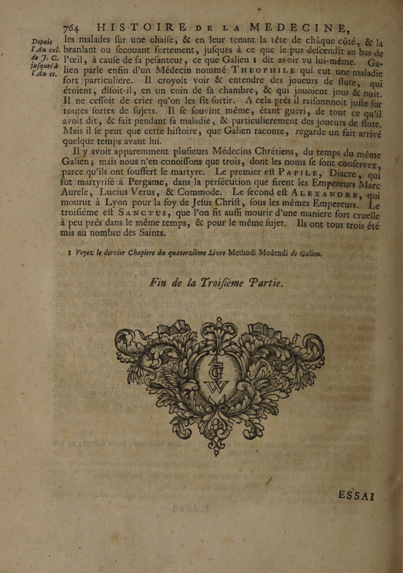 \ . 754 HISTOIRE de la MEDECINE, Depuis les malades fur une chaife, ôc en leur tenant la tête de chaque côté, & ]a l’An cxl. branlant ou fecouant fortement, jufques à ce que le pus defcendît au bas de 9' l’œil, à caufe de fa pefanteur, ce que Galien 1 dit avoir vu lui-même. Ga- TJn^u. l,en Par^e erjfin d’un Médecin nommé Théophile qui eut une maladie fort particulière. Il croyoit voir 6c entendre des joueurs de flûte qui étoient, difoit-il, en un coin de fa chambre, 6c qui jouoient jour 6c nuit Il ne ceflbit de crier qu’on les fît fortir. A cela près il raifonnnoit jufte fur toutes fortes de fujets. Il fe fouvint même, étant guéri, de tout ce qu’il ayoit dit, 6c fait pendant fa maladie, 6c particulièrement des joueurs de flûte Mais il fe peut que cette hiftoire, que Galien raconte, regarde un fait arrivé quelque temps avant lui. Il y avoit apparemment plufieurs Médecins Chrétiens, du temps du même Galienj mais nous n’en conoiflons que trois, dont les noms fe font confervez parce qu’ils ont fouffert le martyre. Le premier elt Papile, Diacre qui fut martyrifé à Pergame, dans la perfécution que firent les Empereurs Marc Aurele, Lucius Verus, 6c Commode. Le fécond eft Alexandre qui mourut à Lyon pour la foy de Jelus Chrift, fous les mêmes Empereurs.5 Le troifième elt Sanctüs, que l’on fit aufli mourir d’une maniéré fort cruelle à peu près dans le même temps, 6c pour le même fujet. Ils ont tous trois été mis au nombre des Saints. I Voyez le dernier Chapitre du quatorzième Livre Methodi Medendi de Galien. Fin de la Troifième Partie. ESSAI * f I . \
