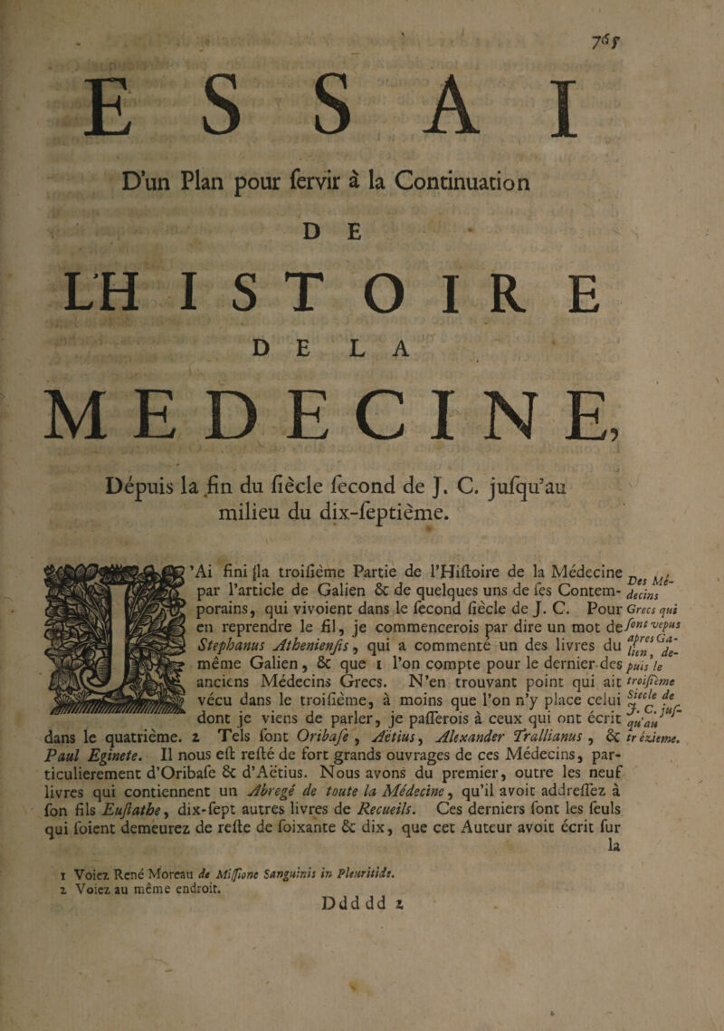 D’un Plan pour fervir à la Continuation D E LH I S T O I R E DELA MEDECINE, A Dépuis la fin du fiècle fécond de J. C. jufqifau milieu du dix-feptième. ’Ai fini (la troifiême Partie de l’Hiftoire de la Médecine Des , par l’article de Galien 8c de quelques uns de les Contem- dedns porains, qui vivoient dans le fécond fiécle de J. C. Pour Grecs qui en reprendre le fil, je commencerois par dire un mot dçfontvepus Stephanus Athénien fis, qui a commente un des livres du même Galien, 8c que i l’on compte pour le dernier des puis le anciens Médecins Grecs. N’en trouvant point qui ait trolfime vécu dans le troifiême, à moins que l’on n’y place celui s’eCç *e dont je viens de parler, je paflèrois à ceux qui ont écrit qû’an dans le quatrième, z Tels font Onbafe , Aetius, Alexander Irallianus , 8c tréùeme. Paul Eginete. Il nous eft relié de fort grands ouvrages de ces Médecins, par¬ ticulièrement d’Oribafe 8c d’Aëtius. Nous avons du premier, outre les neuf livres qui contiennent un Abrégé de toute la Médecine, qu’il avoic addrefiez à fon fils Euflathe, dix-fept autres livres de Recueils. Ces derniers font les feuls qui foient demeurez de refte de foixante 8c dix, que cet Auteur avoit écrit fur la i Voiez. René Moreau de Mifionc Sanguinis in Pleuritidt. z Voiez au même endroit. Ddddd z