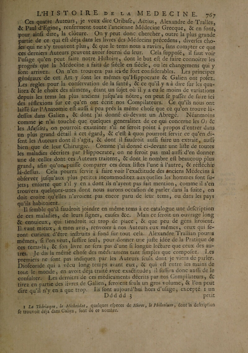 Ces quatre Auteurs, je veux dire Oribafe, Aëtius, Alexandre de Tralles, & Paul d’Egine, renferment toute l’ancienne Médecine Grecque, 6c en font, pour ainfi dire, la clôture. On y peut donc chercher, outre la plus grande partie de ce qui eft déjà dans les livres des Médecins précedens, diverfes cho¬ ies qui ne s’y trouvent plus, 6c que le tems nous a ravies, fans compter ce que ces derniers Auteurs peuvent avoir fourni du leur. Cela fuppofé, il faut voir l’ufage qu’en peut faire notre Hiftoire, dont le but eft de faire connoitre les progrès que la Médecine a faits de fiècle en fiècle, ou les changemens qui y font arrivez. On n’en trouvera pas ici de fort confiderables. Les principes généraux de cet Art y font les mêmes qu’Hippocrate 6c Galien ont pofez. Les réglés pour la confervation de la fanté, 6c ce qu’il y a à dire fur les qua- litez 6c le choix des alimens, étant un fujet où il y a eu le moins de variations depuis les tems les plus anciens jufqu’au nôtre, on peut fe palier de faire ici des réflexions fur ce qu’en ont écrit nos Compilateurs. Ce qu’ils nous ont laifle fur l’Anatomie eft auflî à peu près la même chofe que ce qu’on trouve là- deflus dans Galien , 6c dont j’ai donné ci-devant un Abrégé. Néanmoins comme je n’ai touché que quelques generalitez de ce qui concerne les Os 6c les Mufcles, on pourrait examiner s’il ne ferait point à propos d’entrer dans un plus grand détail à cet égard, 6c c’eft à quoi pourrait fervir ce qu’en di- fent les Auteurs dont il s’agit, 6c dont il faudrait auflî faire un extrait, auflî' bien que de leur Chirurgie. Comme j’ai donné ci-devant une lifte de toutes les maladies décrites par Hippocrate, on ne ferait pas mal auflî d’en donner une de celles dont ces Auteurs traitent, 6c dont le nombre eft beaucoup plus grand, afin qu’orupuifte comparer ces deux liftes l’une à l’autre, 6c réfléchir là-deflùs. Cela pourra fervir à faire voir l’exaélitude des anciens Médecins à obferver jufqu’aux plus petites incommoditez auxquelles les hommes font fu- jetsj cnlorte que s’il y en a dont ils n’ayent pas fait mention, comme il s’en trouvera quelques-unes dont nous aurons occafion de parler dans la fuite, on doit croire qu’elles n’avoient pas encor paru de leur tems, ou dans les pays qu’ils habitoient. - . . Il femble qu’il faudrait joindre en même tems à ce catalogue une defeription de ces maladies, de leurs Agnes, caufes 6cc. Mais ce ferait un ouvrage long 6c ennuieux, qui tiendrait ici trop de place , 6c que peu de gens liraient. Il vaut mieux, à mon avis, renvoier à nos Auteurs eux mêmes, ceux qui fe¬ ront curieux d’être inftruits à fond fur tout cela. Alexandre Trallian pourra mêmes, fi l’on veut, fufiîre l'eul, pour donner une jufte idée de la Pratique de ces tems-là, 6c Ion livre ne fera pas d’une fi longue lecture que ceux des au¬ tres. ïe dis la même chofe des médicamens tant Amples que compofez. Les premiers ne font pas indiquez par les Auteurs feuls dont je viens de parler. Diofcoride qui a vécu long-temps avant eux, 6c qui eft entre les mains de tout le monde, en avoit déjà traité avec exaétitudej il fufiira donc auflî de le confuker. Les derniers de ces médicaments décrits par nos Compilateurs, 6c tirez en partie des livres de Galien, feraient feuls un gros volume, 6c l'on peut dire qu’il n’y en a que trop. Iis font aujourd’hui hors d’ufage, excepté 1 un Ddd dd 3 petit 1 La Thériaque, le Muhridat, quelques efpeces d ç Hures} le Phtlon'tum , dont h defeription fe trouvoit déjà dans Galien, font de ce nombre.